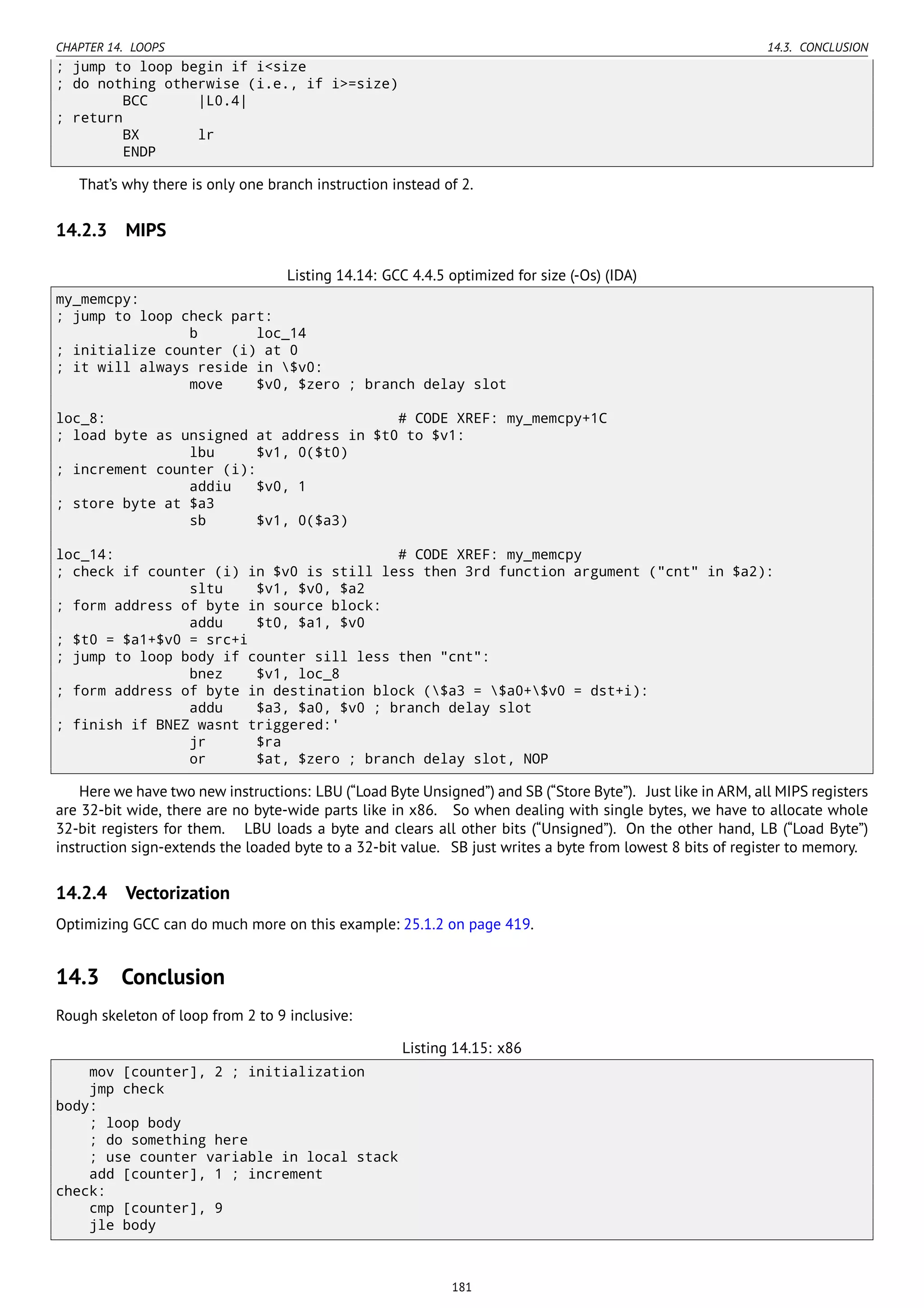 CHAPTER 14. LOOPS 14.3. CONCLUSION
; jump to loop begin if i<size
; do nothing otherwise (i.e., if i>=size)
BCC |L0.4|
; return
BX lr
ENDP
That’s why there is only one branch instruction instead of 2.
14.2.3 MIPS
Listing 14.14: GCC 4.4.5 optimized for size (-Os) (IDA)
my_memcpy:
; jump to loop check part:
b loc_14
; initialize counter (i) at 0
; it will always reside in $v0:
move $v0, $zero ; branch delay slot
loc_8: # CODE XREF: my_memcpy+1C
; load byte as unsigned at address in $t0 to $v1:
lbu $v1, 0($t0)
; increment counter (i):
addiu $v0, 1
; store byte at $a3
sb $v1, 0($a3)
loc_14: # CODE XREF: my_memcpy
; check if counter (i) in $v0 is still less then 3rd function argument ("cnt" in $a2):
sltu $v1, $v0, $a2
; form address of byte in source block:
addu $t0, $a1, $v0
; $t0 = $a1+$v0 = src+i
; jump to loop body if counter sill less then "cnt":
bnez $v1, loc_8
; form address of byte in destination block ($a3 = $a0+$v0 = dst+i):
addu $a3, $a0, $v0 ; branch delay slot
; finish if BNEZ wasnt triggered:'
jr $ra
or $at, $zero ; branch delay slot, NOP
Here we have two new instructions: LBU (“Load Byte Unsigned”) and SB (“Store Byte”). Just like in ARM, all MIPS registers
are 32-bit wide, there are no byte-wide parts like in x86. So when dealing with single bytes, we have to allocate whole
32-bit registers for them. LBU loads a byte and clears all other bits (“Unsigned”). On the other hand, LB (“Load Byte”)
instruction sign-extends the loaded byte to a 32-bit value. SB just writes a byte from lowest 8 bits of register to memory.
14.2.4 Vectorization
Optimizing GCC can do much more on this example: 25.1.2 on page 419.
14.3 Conclusion
Rough skeleton of loop from 2 to 9 inclusive:
Listing 14.15: x86
mov [counter], 2 ; initialization
jmp check
body:
; loop body
; do something here
; use counter variable in local stack
add [counter], 1 ; increment
check:
cmp [counter], 9
jle body
181
 