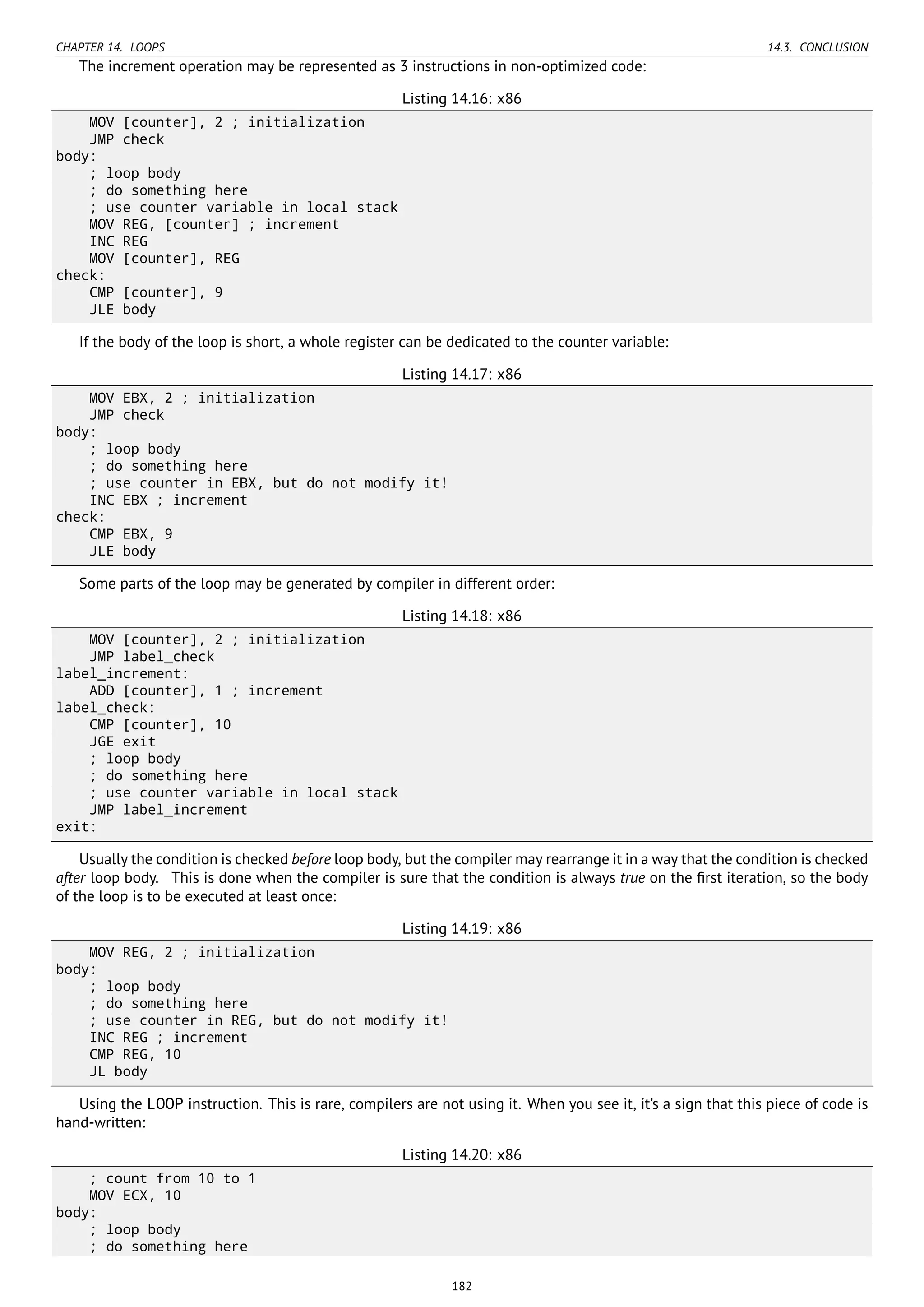 CHAPTER 14. LOOPS 14.3. CONCLUSION
The increment operation may be represented as 3 instructions in non-optimized code:
Listing 14.16: x86
MOV [counter], 2 ; initialization
JMP check
body:
; loop body
; do something here
; use counter variable in local stack
MOV REG, [counter] ; increment
INC REG
MOV [counter], REG
check:
CMP [counter], 9
JLE body
If the body of the loop is short, a whole register can be dedicated to the counter variable:
Listing 14.17: x86
MOV EBX, 2 ; initialization
JMP check
body:
; loop body
; do something here
; use counter in EBX, but do not modify it!
INC EBX ; increment
check:
CMP EBX, 9
JLE body
Some parts of the loop may be generated by compiler in different order:
Listing 14.18: x86
MOV [counter], 2 ; initialization
JMP label_check
label_increment:
ADD [counter], 1 ; increment
label_check:
CMP [counter], 10
JGE exit
; loop body
; do something here
; use counter variable in local stack
JMP label_increment
exit:
Usually the condition is checked before loop body, but the compiler may rearrange it in a way that the condition is checked
after loop body. This is done when the compiler is sure that the condition is always true on the ﬁrst iteration, so the body
of the loop is to be executed at least once:
Listing 14.19: x86
MOV REG, 2 ; initialization
body:
; loop body
; do something here
; use counter in REG, but do not modify it!
INC REG ; increment
CMP REG, 10
JL body
Using the LOOP instruction. This is rare, compilers are not using it. When you see it, it’s a sign that this piece of code is
hand-written:
Listing 14.20: x86
; count from 10 to 1
MOV ECX, 10
body:
; loop body
; do something here
182
 