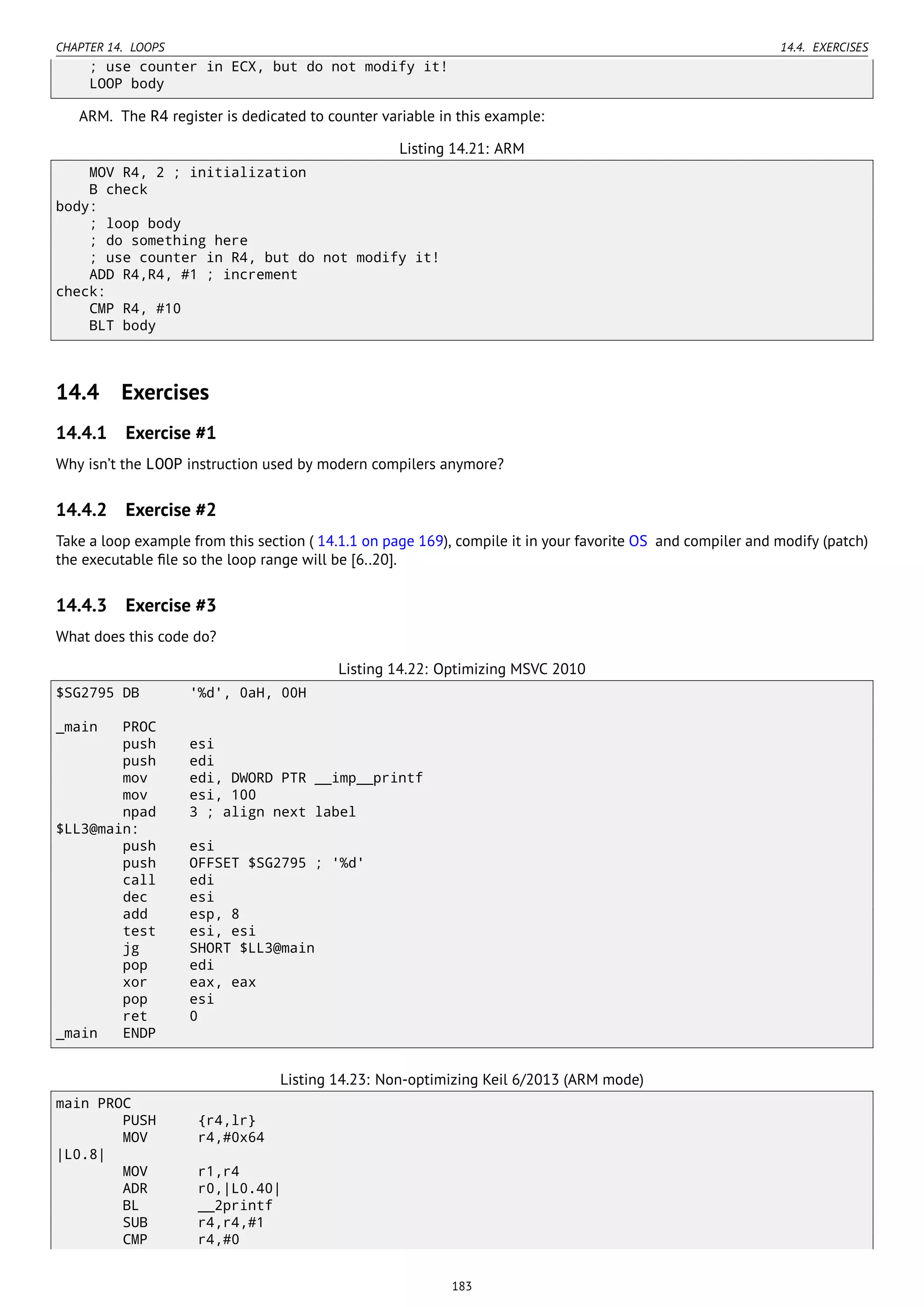 CHAPTER 14. LOOPS 14.4. EXERCISES
; use counter in ECX, but do not modify it!
LOOP body
ARM. The R4 register is dedicated to counter variable in this example:
Listing 14.21: ARM
MOV R4, 2 ; initialization
B check
body:
; loop body
; do something here
; use counter in R4, but do not modify it!
ADD R4,R4, #1 ; increment
check:
CMP R4, #10
BLT body
14.4 Exercises
14.4.1 Exercise #1
Why isn’t the LOOP instruction used by modern compilers anymore?
14.4.2 Exercise #2
Take a loop example from this section ( 14.1.1 on page 169), compile it in your favorite OS and compiler and modify (patch)
the executable ﬁle so the loop range will be [6..20].
14.4.3 Exercise #3
What does this code do?
Listing 14.22: Optimizing MSVC 2010
$SG2795 DB '%d', 0aH, 00H
_main PROC
push esi
push edi
mov edi, DWORD PTR __imp__printf
mov esi, 100
npad 3 ; align next label
$LL3@main:
push esi
push OFFSET $SG2795 ; '%d'
call edi
dec esi
add esp, 8
test esi, esi
jg SHORT $LL3@main
pop edi
xor eax, eax
pop esi
ret 0
_main ENDP
Listing 14.23: Non-optimizing Keil 6/2013 (ARM mode)
main PROC
PUSH {r4,lr}
MOV r4,#0x64
|L0.8|
MOV r1,r4
ADR r0,|L0.40|
BL __2printf
SUB r4,r4,#1
CMP r4,#0
183
 