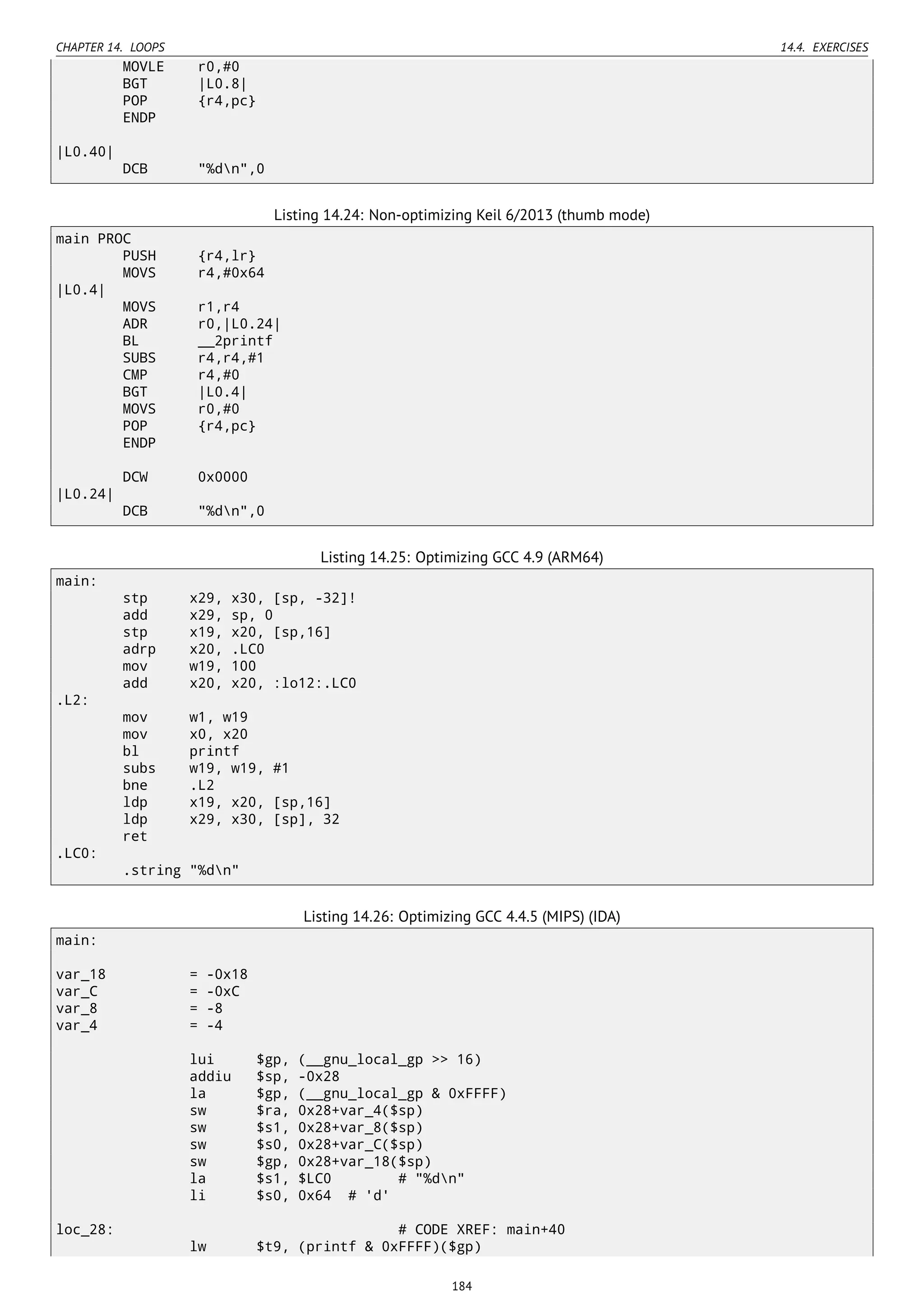 CHAPTER 14. LOOPS 14.4. EXERCISES
MOVLE r0,#0
BGT |L0.8|
POP {r4,pc}
ENDP
|L0.40|
DCB "%dn",0
Listing 14.24: Non-optimizing Keil 6/2013 (thumb mode)
main PROC
PUSH {r4,lr}
MOVS r4,#0x64
|L0.4|
MOVS r1,r4
ADR r0,|L0.24|
BL __2printf
SUBS r4,r4,#1
CMP r4,#0
BGT |L0.4|
MOVS r0,#0
POP {r4,pc}
ENDP
DCW 0x0000
|L0.24|
DCB "%dn",0
Listing 14.25: Optimizing GCC 4.9 (ARM64)
main:
stp x29, x30, [sp, -32]!
add x29, sp, 0
stp x19, x20, [sp,16]
adrp x20, .LC0
mov w19, 100
add x20, x20, :lo12:.LC0
.L2:
mov w1, w19
mov x0, x20
bl printf
subs w19, w19, #1
bne .L2
ldp x19, x20, [sp,16]
ldp x29, x30, [sp], 32
ret
.LC0:
.string "%dn"
Listing 14.26: Optimizing GCC 4.4.5 (MIPS) (IDA)
main:
var_18 = -0x18
var_C = -0xC
var_8 = -8
var_4 = -4
lui $gp, (__gnu_local_gp >> 16)
addiu $sp, -0x28
la $gp, (__gnu_local_gp & 0xFFFF)
sw $ra, 0x28+var_4($sp)
sw $s1, 0x28+var_8($sp)
sw $s0, 0x28+var_C($sp)
sw $gp, 0x28+var_18($sp)
la $s1, $LC0 # "%dn"
li $s0, 0x64 # 'd'
loc_28: # CODE XREF: main+40
lw $t9, (printf & 0xFFFF)($gp)
184
 