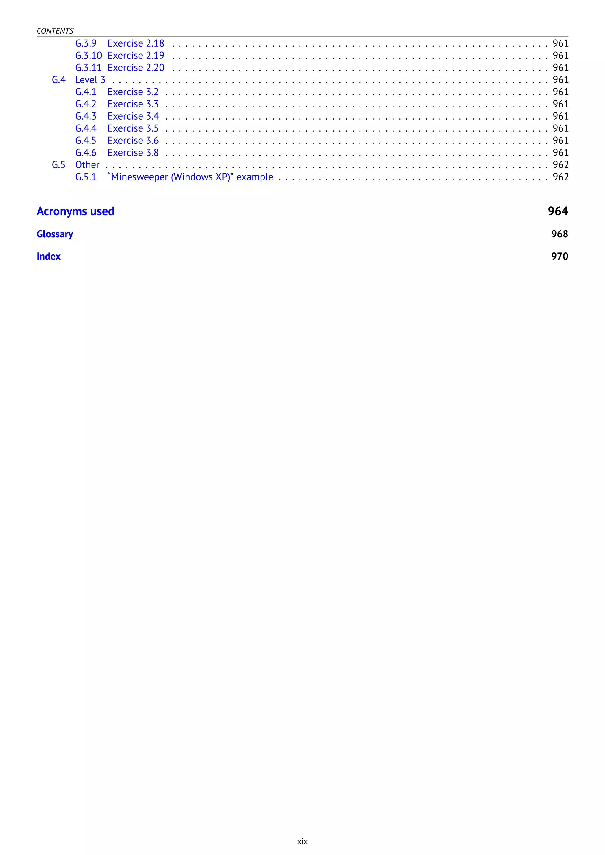 CONTENTS
G.3.9 Exercise 2.18 . . . . . . . . . . . . . . . . . . . . . . . . . . . . . . . . . . . . . . . . . . . . . . . . . . . . . . . . . 961
G.3.10 Exercise 2.19 . . . . . . . . . . . . . . . . . . . . . . . . . . . . . . . . . . . . . . . . . . . . . . . . . . . . . . . . . 961
G.3.11 Exercise 2.20 . . . . . . . . . . . . . . . . . . . . . . . . . . . . . . . . . . . . . . . . . . . . . . . . . . . . . . . . . 961
G.4 Level 3 . . . . . . . . . . . . . . . . . . . . . . . . . . . . . . . . . . . . . . . . . . . . . . . . . . . . . . . . . . . . . . . . . . 961
G.4.1 Exercise 3.2 . . . . . . . . . . . . . . . . . . . . . . . . . . . . . . . . . . . . . . . . . . . . . . . . . . . . . . . . . . 961
G.4.2 Exercise 3.3 . . . . . . . . . . . . . . . . . . . . . . . . . . . . . . . . . . . . . . . . . . . . . . . . . . . . . . . . . . 961
G.4.3 Exercise 3.4 . . . . . . . . . . . . . . . . . . . . . . . . . . . . . . . . . . . . . . . . . . . . . . . . . . . . . . . . . . 961
G.4.4 Exercise 3.5 . . . . . . . . . . . . . . . . . . . . . . . . . . . . . . . . . . . . . . . . . . . . . . . . . . . . . . . . . . 961
G.4.5 Exercise 3.6 . . . . . . . . . . . . . . . . . . . . . . . . . . . . . . . . . . . . . . . . . . . . . . . . . . . . . . . . . . 961
G.4.6 Exercise 3.8 . . . . . . . . . . . . . . . . . . . . . . . . . . . . . . . . . . . . . . . . . . . . . . . . . . . . . . . . . . 961
G.5 Other . . . . . . . . . . . . . . . . . . . . . . . . . . . . . . . . . . . . . . . . . . . . . . . . . . . . . . . . . . . . . . . . . . . 962
G.5.1 “Minesweeper (Windows XP)” example . . . . . . . . . . . . . . . . . . . . . . . . . . . . . . . . . . . . . . . . . 962
Acronyms used 964
Glossary 968
Index 970
xix
 
