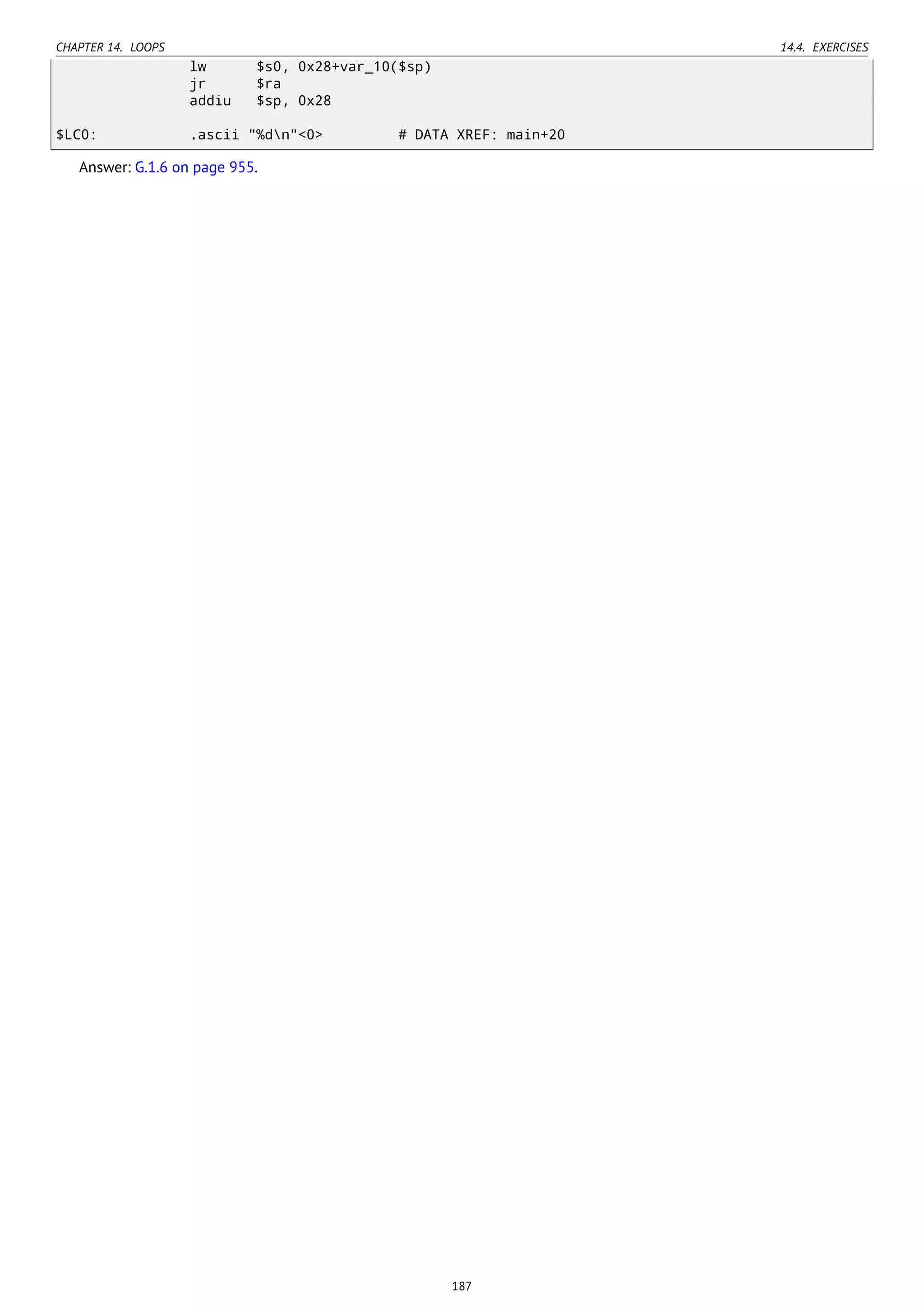 CHAPTER 14. LOOPS 14.4. EXERCISES
lw $s0, 0x28+var_10($sp)
jr $ra
addiu $sp, 0x28
$LC0: .ascii "%dn"<0> # DATA XREF: main+20
Answer: G.1.6 on page 955.
187
 