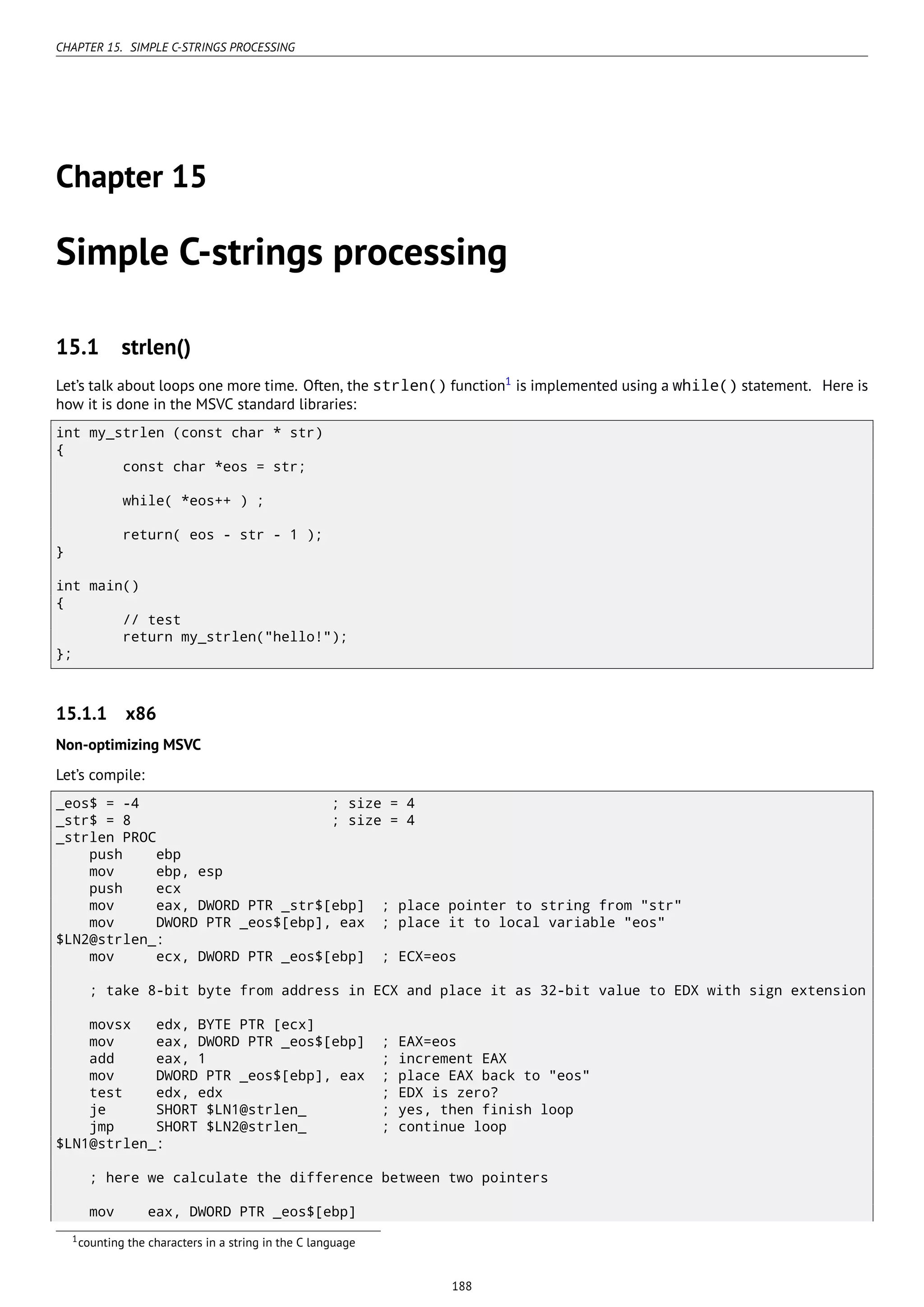 CHAPTER 15. SIMPLE C-STRINGS PROCESSING
Chapter 15
Simple C-strings processing
15.1 strlen()
Let’s talk about loops one more time. Often, the strlen() function1
is implemented using a while() statement. Here is
how it is done in the MSVC standard libraries:
int my_strlen (const char * str)
{
const char *eos = str;
while( *eos++ ) ;
return( eos - str - 1 );
}
int main()
{
// test
return my_strlen("hello!");
};
15.1.1 x86
Non-optimizing MSVC
Let’s compile:
_eos$ = -4 ; size = 4
_str$ = 8 ; size = 4
_strlen PROC
push ebp
mov ebp, esp
push ecx
mov eax, DWORD PTR _str$[ebp] ; place pointer to string from "str"
mov DWORD PTR _eos$[ebp], eax ; place it to local variable "eos"
$LN2@strlen_:
mov ecx, DWORD PTR _eos$[ebp] ; ECX=eos
; take 8-bit byte from address in ECX and place it as 32-bit value to EDX with sign extension
movsx edx, BYTE PTR [ecx]
mov eax, DWORD PTR _eos$[ebp] ; EAX=eos
add eax, 1 ; increment EAX
mov DWORD PTR _eos$[ebp], eax ; place EAX back to "eos"
test edx, edx ; EDX is zero?
je SHORT $LN1@strlen_ ; yes, then finish loop
jmp SHORT $LN2@strlen_ ; continue loop
$LN1@strlen_:
; here we calculate the difference between two pointers
mov eax, DWORD PTR _eos$[ebp]
1counting the characters in a string in the C language
188
 