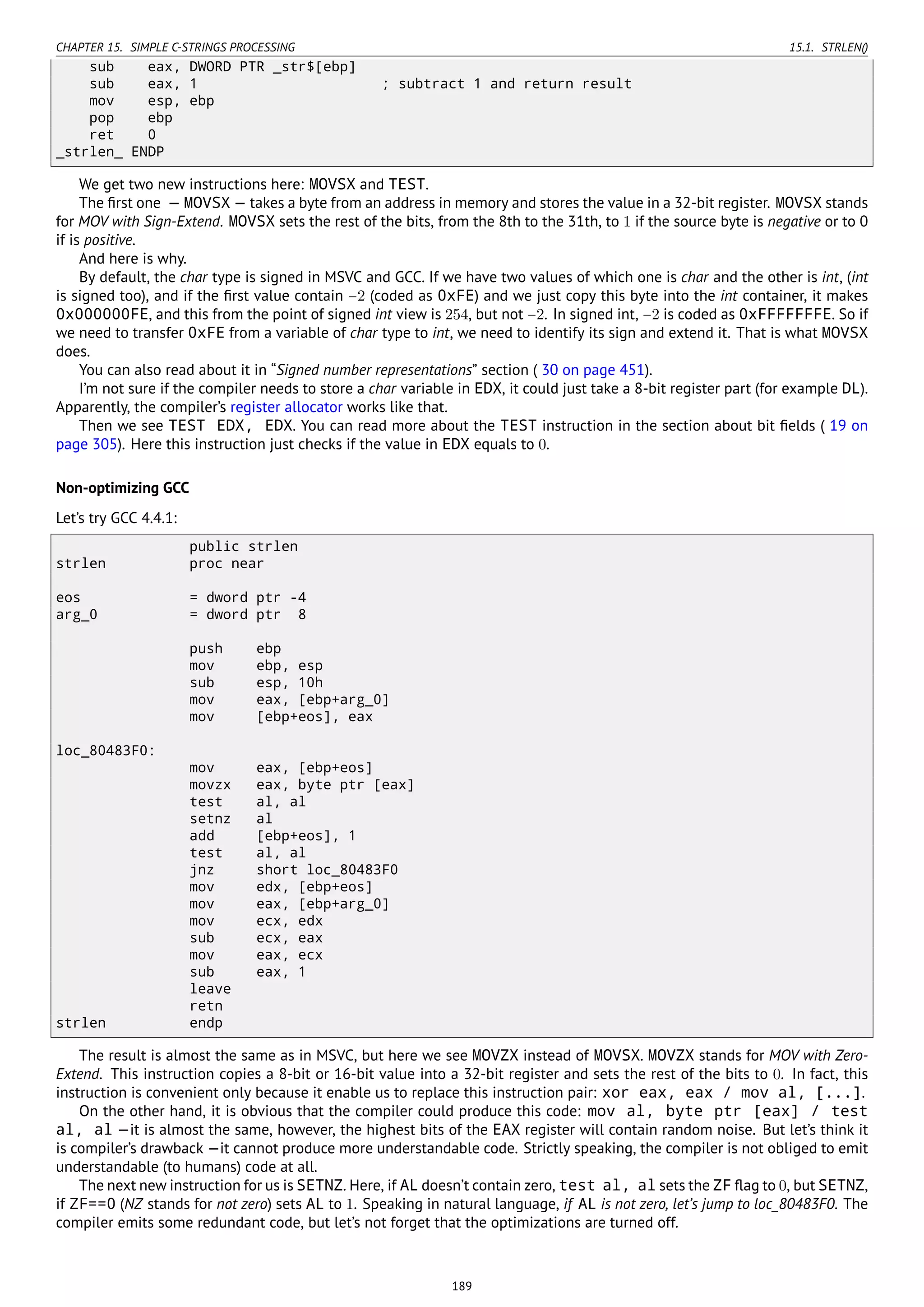 CHAPTER 15. SIMPLE C-STRINGS PROCESSING 15.1. STRLEN()
sub eax, DWORD PTR _str$[ebp]
sub eax, 1 ; subtract 1 and return result
mov esp, ebp
pop ebp
ret 0
_strlen_ ENDP
We get two new instructions here: MOVSX and TEST.
The ﬁrst one — MOVSX — takes a byte from an address in memory and stores the value in a 32-bit register. MOVSX stands
for MOV with Sign-Extend. MOVSX sets the rest of the bits, from the 8th to the 31th, to 1 if the source byte is negative or to 0
if is positive.
And here is why.
By default, the char type is signed in MSVC and GCC. If we have two values of which one is char and the other is int, (int
is signed too), and if the ﬁrst value contain −2 (coded as 0xFE) and we just copy this byte into the int container, it makes
0x000000FE, and this from the point of signed int view is 254, but not −2. In signed int, −2 is coded as 0xFFFFFFFE. So if
we need to transfer 0xFE from a variable of char type to int, we need to identify its sign and extend it. That is what MOVSX
does.
You can also read about it in “Signed number representations” section ( 30 on page 451).
I’m not sure if the compiler needs to store a char variable in EDX, it could just take a 8-bit register part (for example DL).
Apparently, the compiler’s register allocator works like that.
Then we see TEST EDX, EDX. You can read more about the TEST instruction in the section about bit ﬁelds ( 19 on
page 305). Here this instruction just checks if the value in EDX equals to 0.
Non-optimizing GCC
Let’s try GCC 4.4.1:
public strlen
strlen proc near
eos = dword ptr -4
arg_0 = dword ptr 8
push ebp
mov ebp, esp
sub esp, 10h
mov eax, [ebp+arg_0]
mov [ebp+eos], eax
loc_80483F0:
mov eax, [ebp+eos]
movzx eax, byte ptr [eax]
test al, al
setnz al
add [ebp+eos], 1
test al, al
jnz short loc_80483F0
mov edx, [ebp+eos]
mov eax, [ebp+arg_0]
mov ecx, edx
sub ecx, eax
mov eax, ecx
sub eax, 1
leave
retn
strlen endp
The result is almost the same as in MSVC, but here we see MOVZX instead of MOVSX. MOVZX stands for MOV with Zero-
Extend. This instruction copies a 8-bit or 16-bit value into a 32-bit register and sets the rest of the bits to 0. In fact, this
instruction is convenient only because it enable us to replace this instruction pair: xor eax, eax / mov al, [...].
On the other hand, it is obvious that the compiler could produce this code: mov al, byte ptr [eax] / test
al, al —it is almost the same, however, the highest bits of the EAX register will contain random noise. But let’s think it
is compiler’s drawback —it cannot produce more understandable code. Strictly speaking, the compiler is not obliged to emit
understandable (to humans) code at all.
The next new instruction for us is SETNZ. Here, if AL doesn’t contain zero, test al, al sets the ZF ﬂag to 0, but SETNZ,
if ZF==0 (NZ stands for not zero) sets AL to 1. Speaking in natural language, if AL is not zero, let’s jump to loc_80483F0. The
compiler emits some redundant code, but let’s not forget that the optimizations are turned off.
189
 