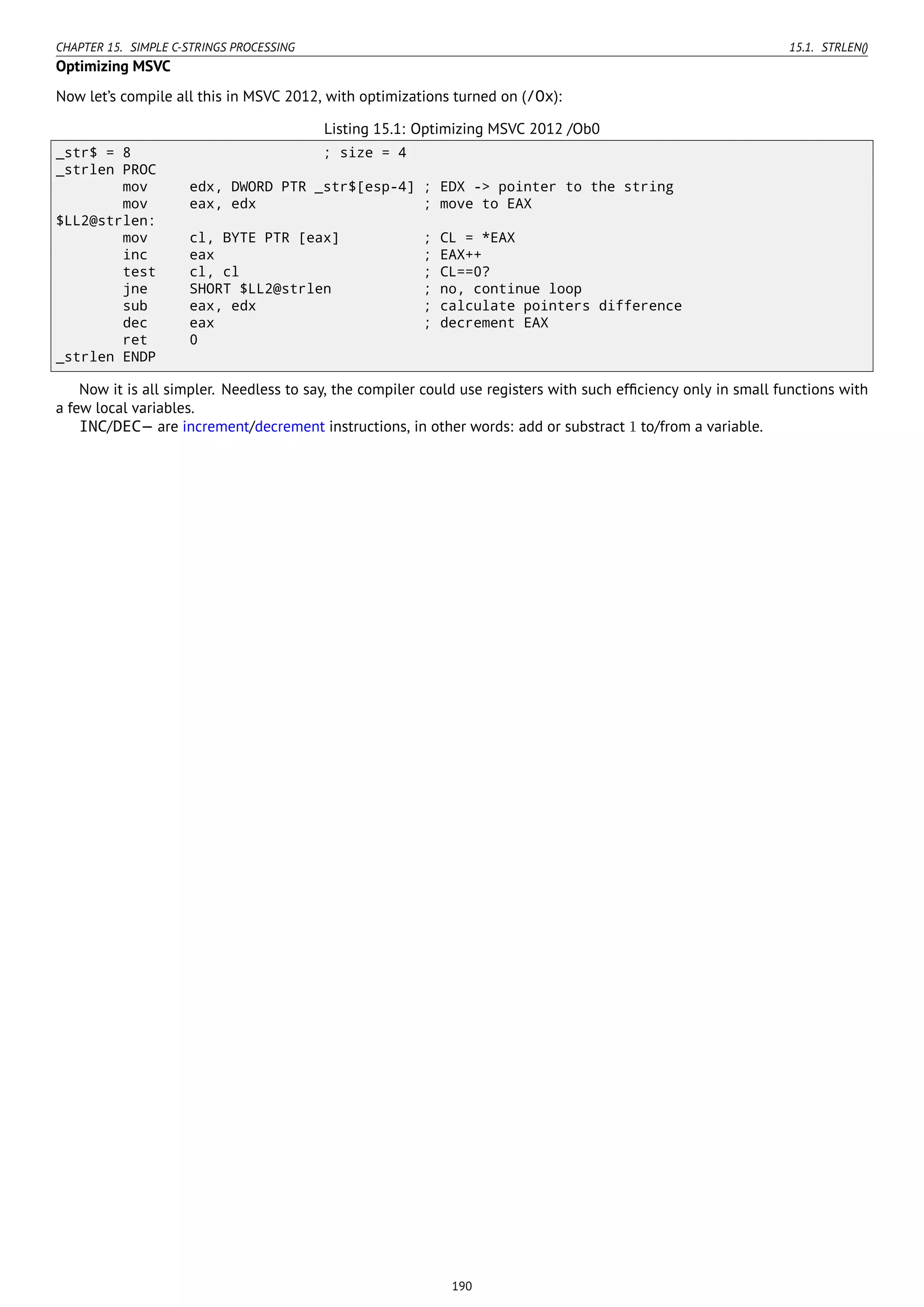CHAPTER 15. SIMPLE C-STRINGS PROCESSING 15.1. STRLEN()
Optimizing MSVC
Now let’s compile all this in MSVC 2012, with optimizations turned on (/Ox):
Listing 15.1: Optimizing MSVC 2012 /Ob0
_str$ = 8 ; size = 4
_strlen PROC
mov edx, DWORD PTR _str$[esp-4] ; EDX -> pointer to the string
mov eax, edx ; move to EAX
$LL2@strlen:
mov cl, BYTE PTR [eax] ; CL = *EAX
inc eax ; EAX++
test cl, cl ; CL==0?
jne SHORT $LL2@strlen ; no, continue loop
sub eax, edx ; calculate pointers difference
dec eax ; decrement EAX
ret 0
_strlen ENDP
Now it is all simpler. Needless to say, the compiler could use registers with such efﬁciency only in small functions with
a few local variables.
INC/DEC— are increment/decrement instructions, in other words: add or substract 1 to/from a variable.
190
 