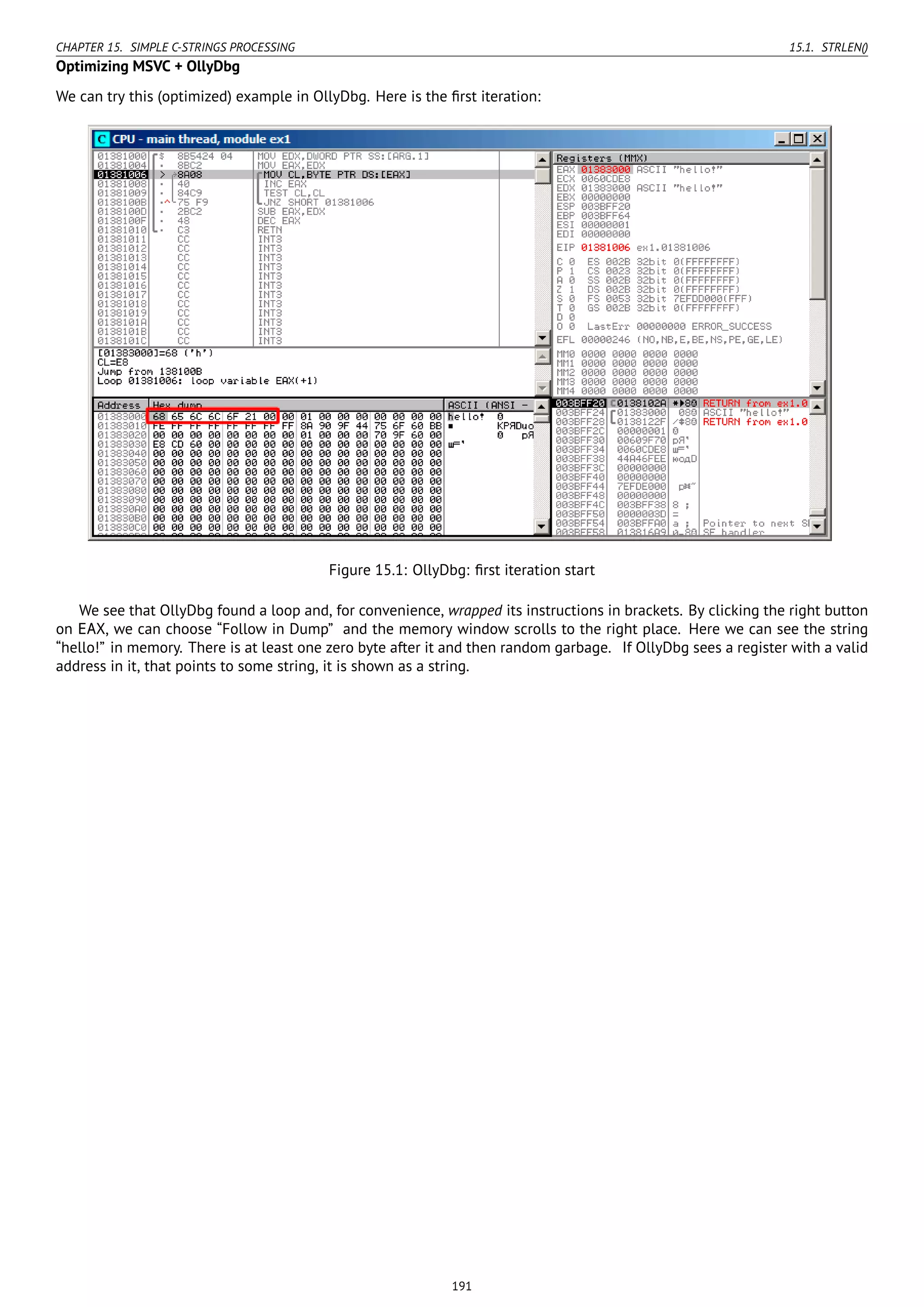 CHAPTER 15. SIMPLE C-STRINGS PROCESSING 15.1. STRLEN()
Optimizing MSVC + OllyDbg
We can try this (optimized) example in OllyDbg. Here is the ﬁrst iteration:
Figure 15.1: OllyDbg: ﬁrst iteration start
We see that OllyDbg found a loop and, for convenience, wrapped its instructions in brackets. By clicking the right button
on EAX, we can choose “Follow in Dump” and the memory window scrolls to the right place. Here we can see the string
“hello!” in memory. There is at least one zero byte after it and then random garbage. If OllyDbg sees a register with a valid
address in it, that points to some string, it is shown as a string.
191
 