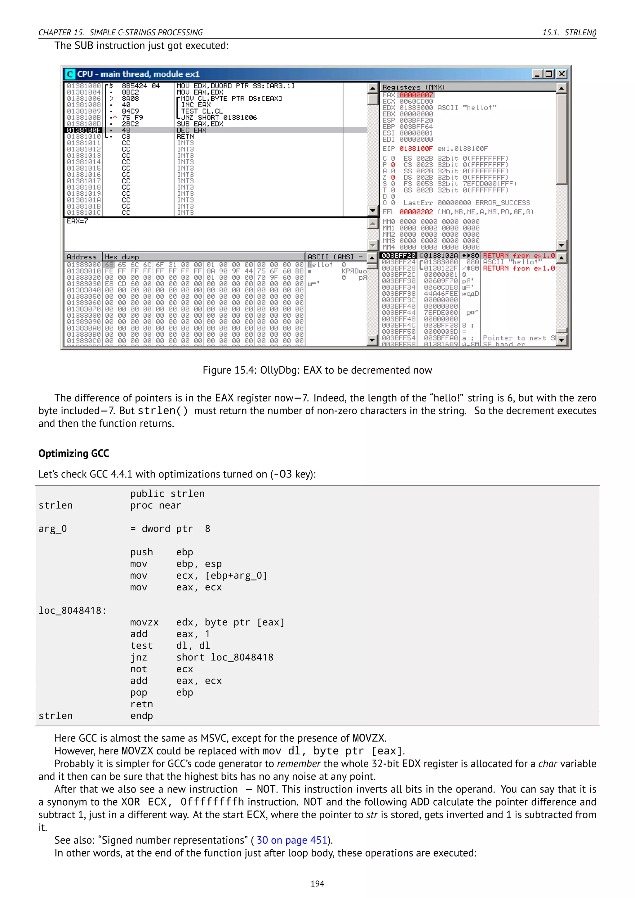 CHAPTER 15. SIMPLE C-STRINGS PROCESSING 15.1. STRLEN()
The SUB instruction just got executed:
Figure 15.4: OllyDbg: EAX to be decremented now
The difference of pointers is in the EAX register now—7. Indeed, the length of the “hello!” string is 6, but with the zero
byte included—7. But strlen() must return the number of non-zero characters in the string. So the decrement executes
and then the function returns.
Optimizing GCC
Let’s check GCC 4.4.1 with optimizations turned on (-O3 key):
public strlen
strlen proc near
arg_0 = dword ptr 8
push ebp
mov ebp, esp
mov ecx, [ebp+arg_0]
mov eax, ecx
loc_8048418:
movzx edx, byte ptr [eax]
add eax, 1
test dl, dl
jnz short loc_8048418
not ecx
add eax, ecx
pop ebp
retn
strlen endp
Here GCC is almost the same as MSVC, except for the presence of MOVZX.
However, here MOVZX could be replaced with mov dl, byte ptr [eax].
Probably it is simpler for GCC’s code generator to remember the whole 32-bit EDX register is allocated for a char variable
and it then can be sure that the highest bits has no any noise at any point.
After that we also see a new instruction — NOT. This instruction inverts all bits in the operand. You can say that it is
a synonym to the XOR ECX, 0ffffffffh instruction. NOT and the following ADD calculate the pointer difference and
subtract 1, just in a different way. At the start ECX, where the pointer to str is stored, gets inverted and 1 is subtracted from
it.
See also: “Signed number representations” ( 30 on page 451).
In other words, at the end of the function just after loop body, these operations are executed:
194
 
