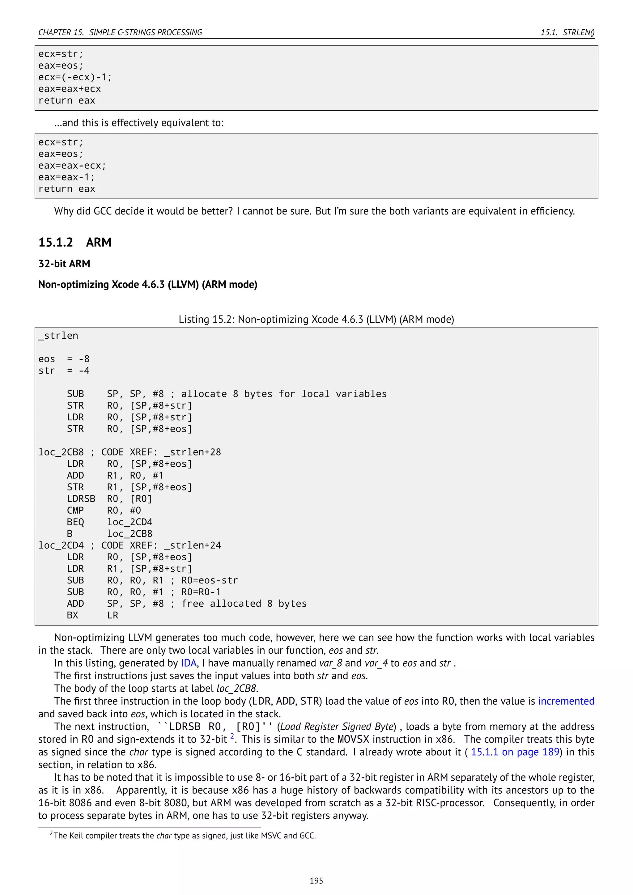 CHAPTER 15. SIMPLE C-STRINGS PROCESSING 15.1. STRLEN()
ecx=str;
eax=eos;
ecx=(-ecx)-1;
eax=eax+ecx
return eax
…and this is effectively equivalent to:
ecx=str;
eax=eos;
eax=eax-ecx;
eax=eax-1;
return eax
Why did GCC decide it would be better? I cannot be sure. But I’m sure the both variants are equivalent in efﬁciency.
15.1.2 ARM
32-bit ARM
Non-optimizing Xcode 4.6.3 (LLVM) (ARM mode)
Listing 15.2: Non-optimizing Xcode 4.6.3 (LLVM) (ARM mode)
_strlen
eos = -8
str = -4
SUB SP, SP, #8 ; allocate 8 bytes for local variables
STR R0, [SP,#8+str]
LDR R0, [SP,#8+str]
STR R0, [SP,#8+eos]
loc_2CB8 ; CODE XREF: _strlen+28
LDR R0, [SP,#8+eos]
ADD R1, R0, #1
STR R1, [SP,#8+eos]
LDRSB R0, [R0]
CMP R0, #0
BEQ loc_2CD4
B loc_2CB8
loc_2CD4 ; CODE XREF: _strlen+24
LDR R0, [SP,#8+eos]
LDR R1, [SP,#8+str]
SUB R0, R0, R1 ; R0=eos-str
SUB R0, R0, #1 ; R0=R0-1
ADD SP, SP, #8 ; free allocated 8 bytes
BX LR
Non-optimizing LLVM generates too much code, however, here we can see how the function works with local variables
in the stack. There are only two local variables in our function, eos and str.
In this listing, generated by IDA, I have manually renamed var_8 and var_4 to eos and str .
The ﬁrst instructions just saves the input values into both str and eos.
The body of the loop starts at label loc_2CB8.
The ﬁrst three instruction in the loop body (LDR, ADD, STR) load the value of eos into R0, then the value is incremented
and saved back into eos, which is located in the stack.
The next instruction, ``LDRSB R0, [R0]'' (Load Register Signed Byte) , loads a byte from memory at the address
stored in R0 and sign-extends it to 32-bit 2
. This is similar to the MOVSX instruction in x86. The compiler treats this byte
as signed since the char type is signed according to the C standard. I already wrote about it ( 15.1.1 on page 189) in this
section, in relation to x86.
It has to be noted that it is impossible to use 8- or 16-bit part of a 32-bit register in ARM separately of the whole register,
as it is in x86. Apparently, it is because x86 has a huge history of backwards compatibility with its ancestors up to the
16-bit 8086 and even 8-bit 8080, but ARM was developed from scratch as a 32-bit RISC-processor. Consequently, in order
to process separate bytes in ARM, one has to use 32-bit registers anyway.
2The Keil compiler treats the char type as signed, just like MSVC and GCC.
195
 