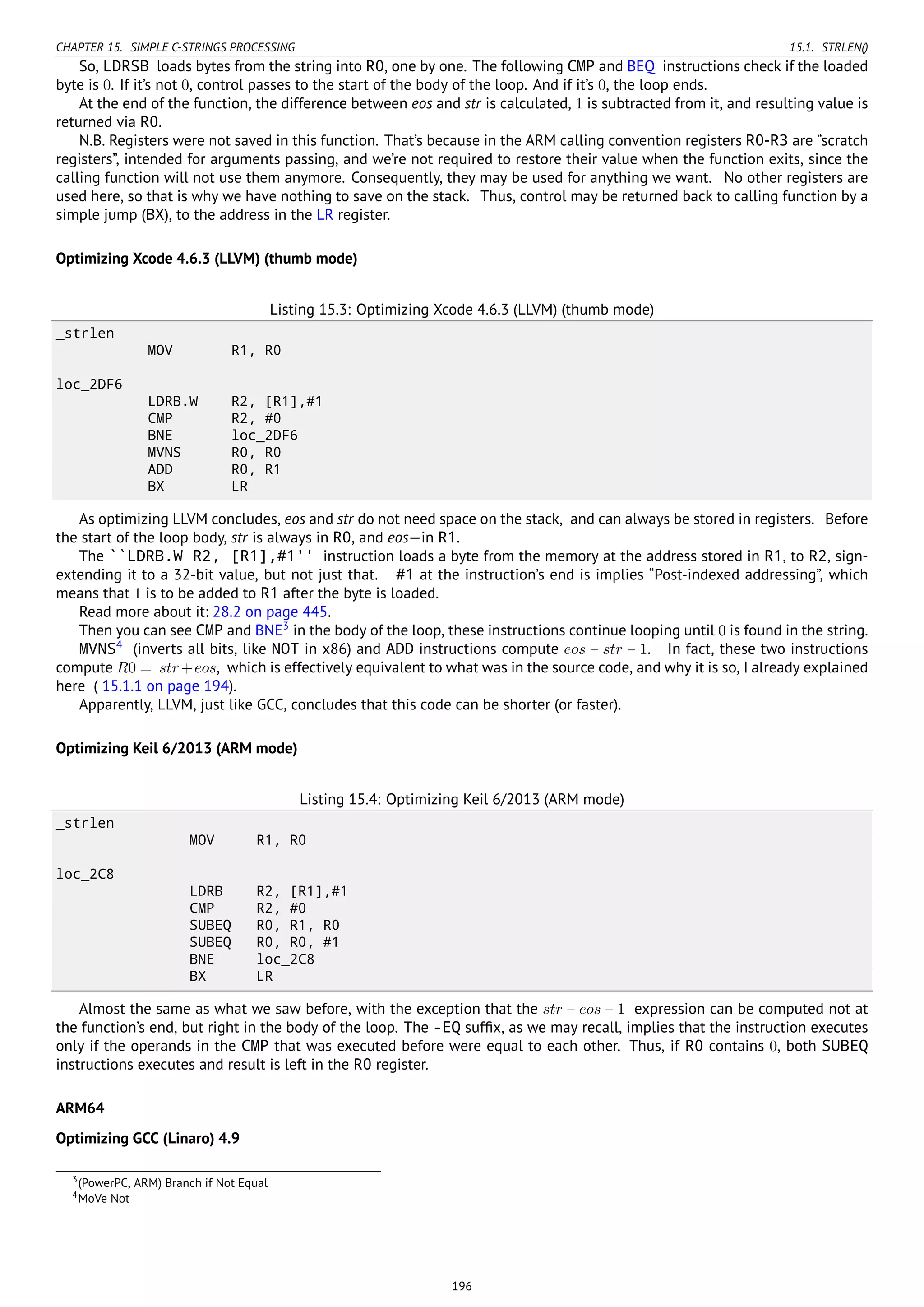 CHAPTER 15. SIMPLE C-STRINGS PROCESSING 15.1. STRLEN()
So, LDRSB loads bytes from the string into R0, one by one. The following CMP and BEQ instructions check if the loaded
byte is 0. If it’s not 0, control passes to the start of the body of the loop. And if it’s 0, the loop ends.
At the end of the function, the difference between eos and str is calculated, 1 is subtracted from it, and resulting value is
returned via R0.
N.B. Registers were not saved in this function. That’s because in the ARM calling convention registers R0-R3 are “scratch
registers”, intended for arguments passing, and we’re not required to restore their value when the function exits, since the
calling function will not use them anymore. Consequently, they may be used for anything we want. No other registers are
used here, so that is why we have nothing to save on the stack. Thus, control may be returned back to calling function by a
simple jump (BX), to the address in the LR register.
Optimizing Xcode 4.6.3 (LLVM) (thumb mode)
Listing 15.3: Optimizing Xcode 4.6.3 (LLVM) (thumb mode)
_strlen
MOV R1, R0
loc_2DF6
LDRB.W R2, [R1],#1
CMP R2, #0
BNE loc_2DF6
MVNS R0, R0
ADD R0, R1
BX LR
As optimizing LLVM concludes, eos and str do not need space on the stack, and can always be stored in registers. Before
the start of the loop body, str is always in R0, and eos—in R1.
The ``LDRB.W R2, [R1],#1'' instruction loads a byte from the memory at the address stored in R1, to R2, sign-
extending it to a 32-bit value, but not just that. #1 at the instruction’s end is implies “Post-indexed addressing”, which
means that 1 is to be added to R1 after the byte is loaded.
Read more about it: 28.2 on page 445.
Then you can see CMP and BNE3
in the body of the loop, these instructions continue looping until 0 is found in the string.
MVNS4
(inverts all bits, like NOT in x86) and ADD instructions compute eos − str − 1. In fact, these two instructions
compute R0 = str+eos, which is effectively equivalent to what was in the source code, and why it is so, I already explained
here ( 15.1.1 on page 194).
Apparently, LLVM, just like GCC, concludes that this code can be shorter (or faster).
Optimizing Keil 6/2013 (ARM mode)
Listing 15.4: Optimizing Keil 6/2013 (ARM mode)
_strlen
MOV R1, R0
loc_2C8
LDRB R2, [R1],#1
CMP R2, #0
SUBEQ R0, R1, R0
SUBEQ R0, R0, #1
BNE loc_2C8
BX LR
Almost the same as what we saw before, with the exception that the str − eos − 1 expression can be computed not at
the function’s end, but right in the body of the loop. The -EQ sufﬁx, as we may recall, implies that the instruction executes
only if the operands in the CMP that was executed before were equal to each other. Thus, if R0 contains 0, both SUBEQ
instructions executes and result is left in the R0 register.
ARM64
Optimizing GCC (Linaro) 4.9
3(PowerPC, ARM) Branch if Not Equal
4MoVe Not
196
 