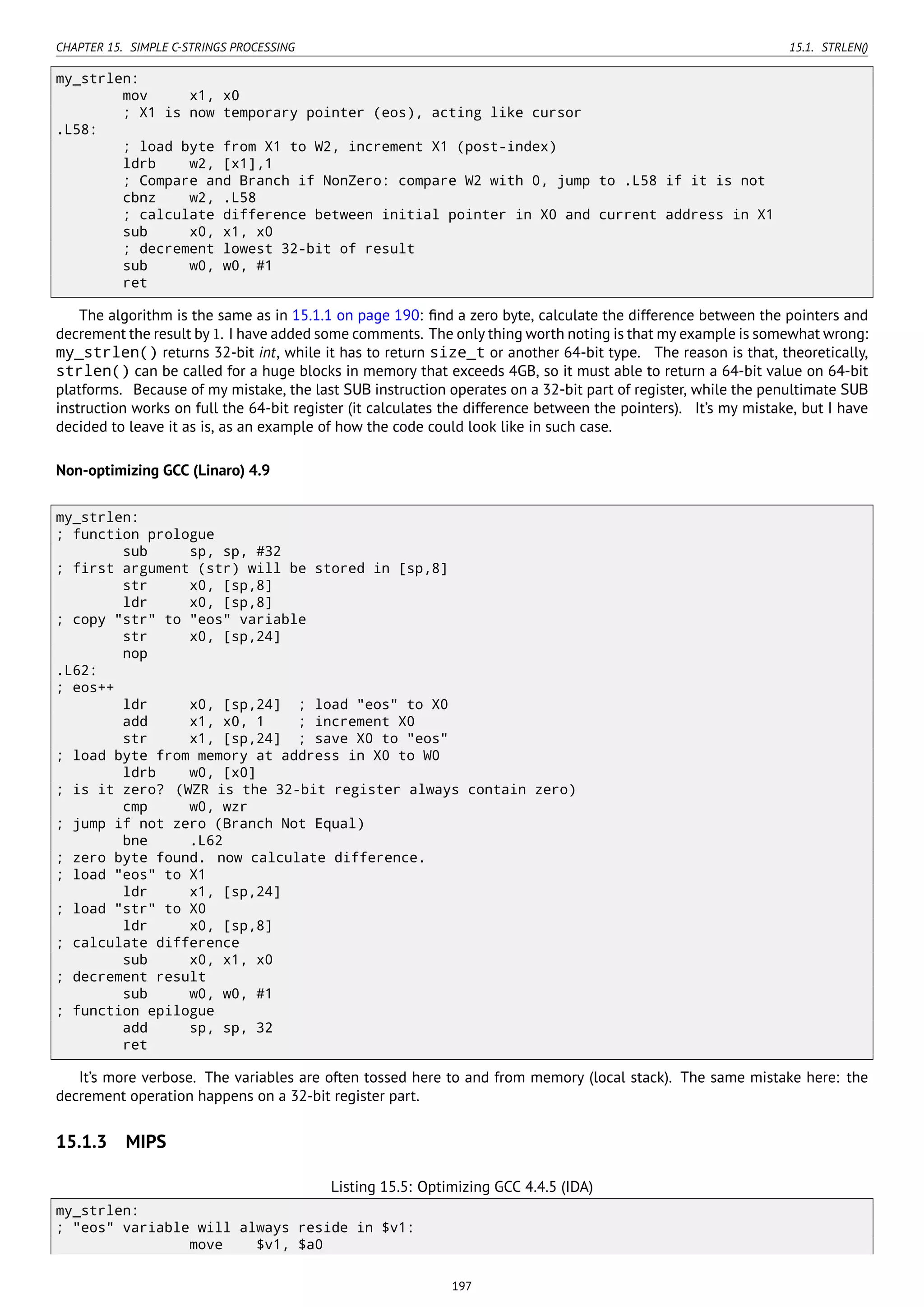 CHAPTER 15. SIMPLE C-STRINGS PROCESSING 15.1. STRLEN()
my_strlen:
mov x1, x0
; X1 is now temporary pointer (eos), acting like cursor
.L58:
; load byte from X1 to W2, increment X1 (post-index)
ldrb w2, [x1],1
; Compare and Branch if NonZero: compare W2 with 0, jump to .L58 if it is not
cbnz w2, .L58
; calculate difference between initial pointer in X0 and current address in X1
sub x0, x1, x0
; decrement lowest 32-bit of result
sub w0, w0, #1
ret
The algorithm is the same as in 15.1.1 on page 190: ﬁnd a zero byte, calculate the difference between the pointers and
decrement the result by 1. I have added some comments. The only thing worth noting is that my example is somewhat wrong:
my_strlen() returns 32-bit int, while it has to return size_t or another 64-bit type. The reason is that, theoretically,
strlen() can be called for a huge blocks in memory that exceeds 4GB, so it must able to return a 64-bit value on 64-bit
platforms. Because of my mistake, the last SUB instruction operates on a 32-bit part of register, while the penultimate SUB
instruction works on full the 64-bit register (it calculates the difference between the pointers). It’s my mistake, but I have
decided to leave it as is, as an example of how the code could look like in such case.
Non-optimizing GCC (Linaro) 4.9
my_strlen:
; function prologue
sub sp, sp, #32
; first argument (str) will be stored in [sp,8]
str x0, [sp,8]
ldr x0, [sp,8]
; copy "str" to "eos" variable
str x0, [sp,24]
nop
.L62:
; eos++
ldr x0, [sp,24] ; load "eos" to X0
add x1, x0, 1 ; increment X0
str x1, [sp,24] ; save X0 to "eos"
; load byte from memory at address in X0 to W0
ldrb w0, [x0]
; is it zero? (WZR is the 32-bit register always contain zero)
cmp w0, wzr
; jump if not zero (Branch Not Equal)
bne .L62
; zero byte found. now calculate difference.
; load "eos" to X1
ldr x1, [sp,24]
; load "str" to X0
ldr x0, [sp,8]
; calculate difference
sub x0, x1, x0
; decrement result
sub w0, w0, #1
; function epilogue
add sp, sp, 32
ret
It’s more verbose. The variables are often tossed here to and from memory (local stack). The same mistake here: the
decrement operation happens on a 32-bit register part.
15.1.3 MIPS
Listing 15.5: Optimizing GCC 4.4.5 (IDA)
my_strlen:
; "eos" variable will always reside in $v1:
move $v1, $a0
197
 