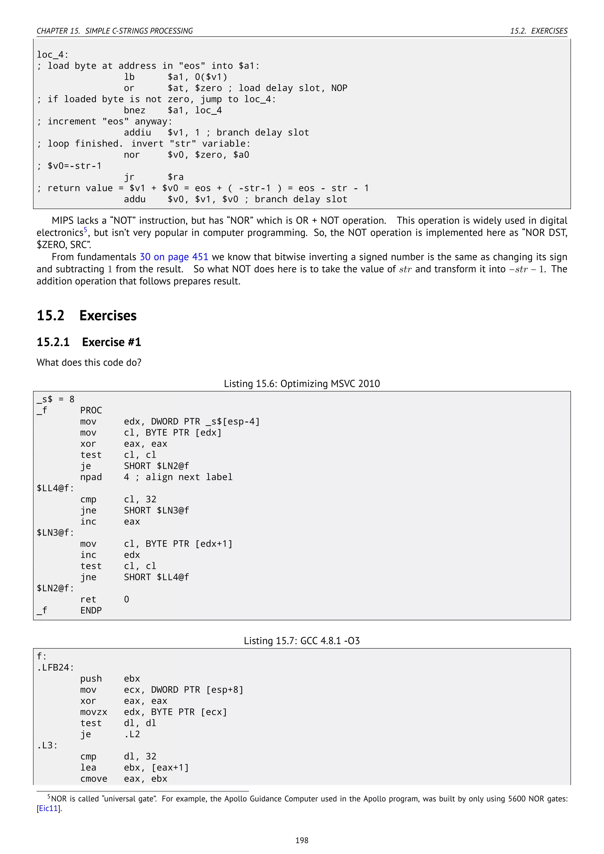 CHAPTER 15. SIMPLE C-STRINGS PROCESSING 15.2. EXERCISES
loc_4:
; load byte at address in "eos" into $a1:
lb $a1, 0($v1)
or $at, $zero ; load delay slot, NOP
; if loaded byte is not zero, jump to loc_4:
bnez $a1, loc_4
; increment "eos" anyway:
addiu $v1, 1 ; branch delay slot
; loop finished. invert "str" variable:
nor $v0, $zero, $a0
; $v0=-str-1
jr $ra
; return value = $v1 + $v0 = eos + ( -str-1 ) = eos - str - 1
addu $v0, $v1, $v0 ; branch delay slot
MIPS lacks a “NOT” instruction, but has “NOR” which is OR + NOT operation. This operation is widely used in digital
electronics5
, but isn’t very popular in computer programming. So, the NOT operation is implemented here as “NOR DST,
$ZERO, SRC”.
From fundamentals 30 on page 451 we know that bitwise inverting a signed number is the same as changing its sign
and subtracting 1 from the result. So what NOT does here is to take the value of str and transform it into −str − 1. The
addition operation that follows prepares result.
15.2 Exercises
15.2.1 Exercise #1
What does this code do?
Listing 15.6: Optimizing MSVC 2010
_s$ = 8
_f PROC
mov edx, DWORD PTR _s$[esp-4]
mov cl, BYTE PTR [edx]
xor eax, eax
test cl, cl
je SHORT $LN2@f
npad 4 ; align next label
$LL4@f:
cmp cl, 32
jne SHORT $LN3@f
inc eax
$LN3@f:
mov cl, BYTE PTR [edx+1]
inc edx
test cl, cl
jne SHORT $LL4@f
$LN2@f:
ret 0
_f ENDP
Listing 15.7: GCC 4.8.1 -O3
f:
.LFB24:
push ebx
mov ecx, DWORD PTR [esp+8]
xor eax, eax
movzx edx, BYTE PTR [ecx]
test dl, dl
je .L2
.L3:
cmp dl, 32
lea ebx, [eax+1]
cmove eax, ebx
5NOR is called “universal gate”. For example, the Apollo Guidance Computer used in the Apollo program, was built by only using 5600 NOR gates:
[Eic11].
198
 