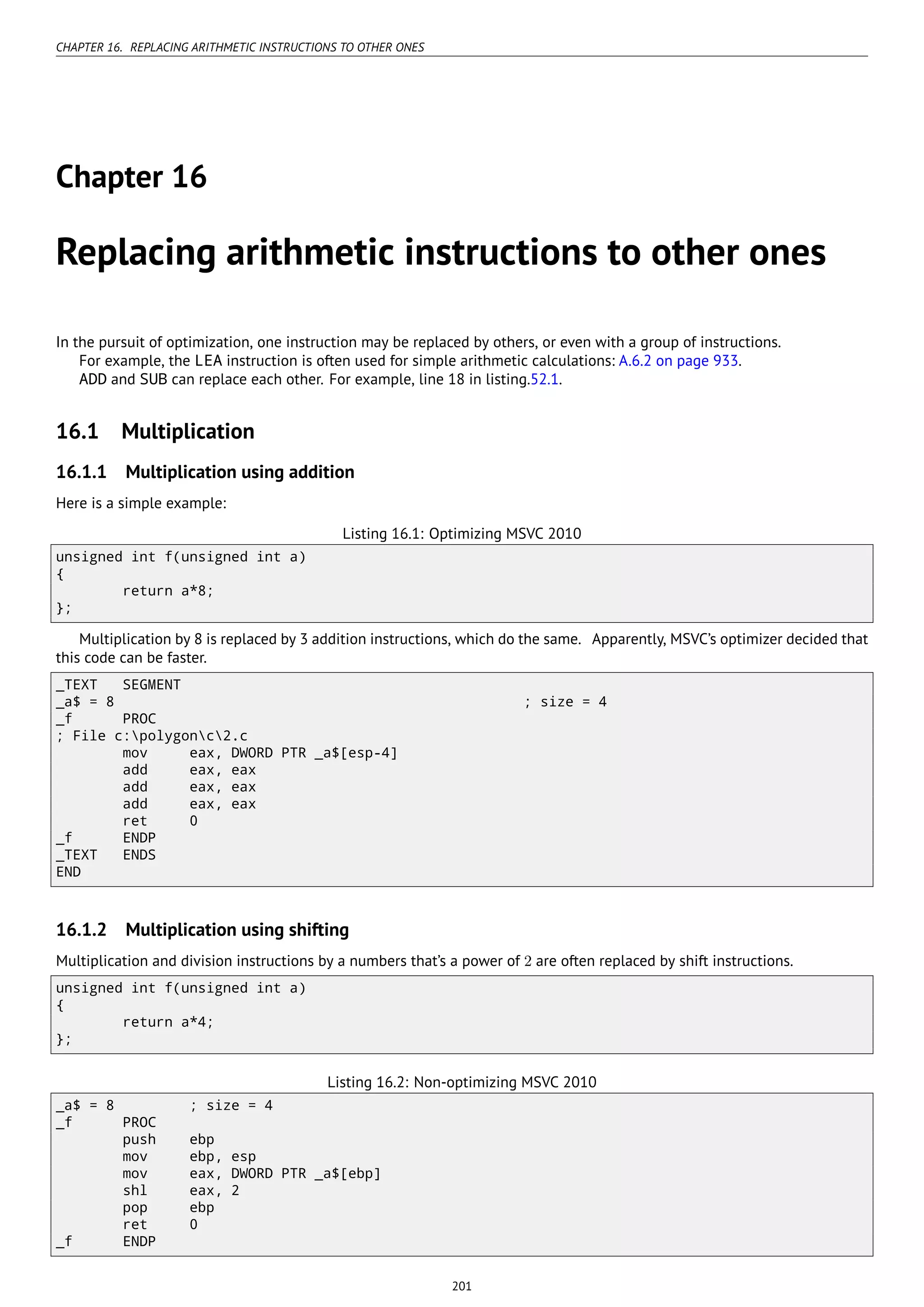 CHAPTER 16. REPLACING ARITHMETIC INSTRUCTIONS TO OTHER ONES
Chapter 16
Replacing arithmetic instructions to other ones
In the pursuit of optimization, one instruction may be replaced by others, or even with a group of instructions.
For example, the LEA instruction is often used for simple arithmetic calculations: A.6.2 on page 933.
ADD and SUB can replace each other. For example, line 18 in listing.52.1.
16.1 Multiplication
16.1.1 Multiplication using addition
Here is a simple example:
Listing 16.1: Optimizing MSVC 2010
unsigned int f(unsigned int a)
{
return a*8;
};
Multiplication by 8 is replaced by 3 addition instructions, which do the same. Apparently, MSVC’s optimizer decided that
this code can be faster.
_TEXT SEGMENT
_a$ = 8 ; size = 4
_f PROC
; File c:polygonc2.c
mov eax, DWORD PTR _a$[esp-4]
add eax, eax
add eax, eax
add eax, eax
ret 0
_f ENDP
_TEXT ENDS
END
16.1.2 Multiplication using shifting
Multiplication and division instructions by a numbers that’s a power of 2 are often replaced by shift instructions.
unsigned int f(unsigned int a)
{
return a*4;
};
Listing 16.2: Non-optimizing MSVC 2010
_a$ = 8 ; size = 4
_f PROC
push ebp
mov ebp, esp
mov eax, DWORD PTR _a$[ebp]
shl eax, 2
pop ebp
ret 0
_f ENDP
201
 