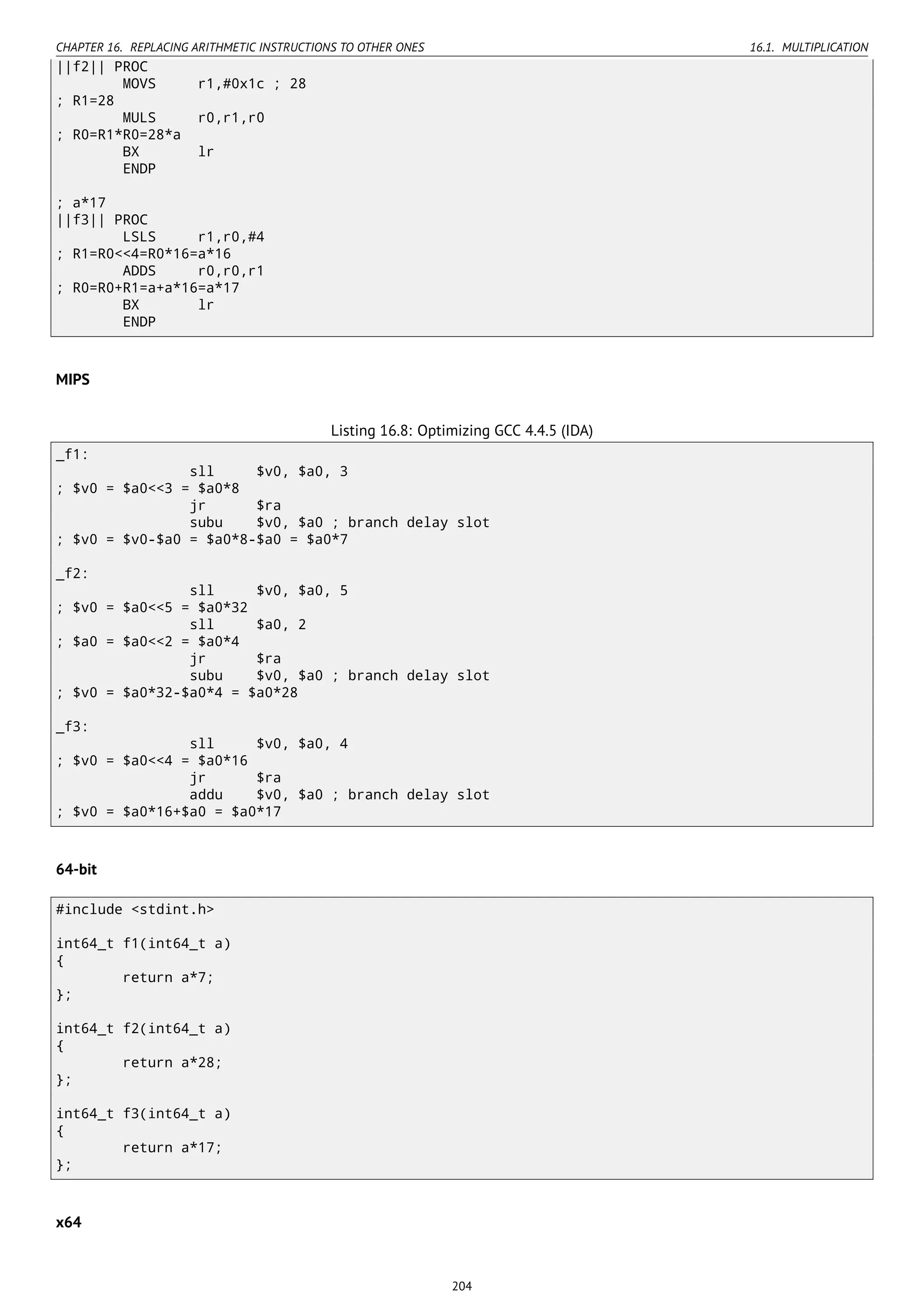CHAPTER 16. REPLACING ARITHMETIC INSTRUCTIONS TO OTHER ONES 16.1. MULTIPLICATION
||f2|| PROC
MOVS r1,#0x1c ; 28
; R1=28
MULS r0,r1,r0
; R0=R1*R0=28*a
BX lr
ENDP
; a*17
||f3|| PROC
LSLS r1,r0,#4
; R1=R0<<4=R0*16=a*16
ADDS r0,r0,r1
; R0=R0+R1=a+a*16=a*17
BX lr
ENDP
MIPS
Listing 16.8: Optimizing GCC 4.4.5 (IDA)
_f1:
sll $v0, $a0, 3
; $v0 = $a0<<3 = $a0*8
jr $ra
subu $v0, $a0 ; branch delay slot
; $v0 = $v0-$a0 = $a0*8-$a0 = $a0*7
_f2:
sll $v0, $a0, 5
; $v0 = $a0<<5 = $a0*32
sll $a0, 2
; $a0 = $a0<<2 = $a0*4
jr $ra
subu $v0, $a0 ; branch delay slot
; $v0 = $a0*32-$a0*4 = $a0*28
_f3:
sll $v0, $a0, 4
; $v0 = $a0<<4 = $a0*16
jr $ra
addu $v0, $a0 ; branch delay slot
; $v0 = $a0*16+$a0 = $a0*17
64-bit
#include <stdint.h>
int64_t f1(int64_t a)
{
return a*7;
};
int64_t f2(int64_t a)
{
return a*28;
};
int64_t f3(int64_t a)
{
return a*17;
};
x64
204
 