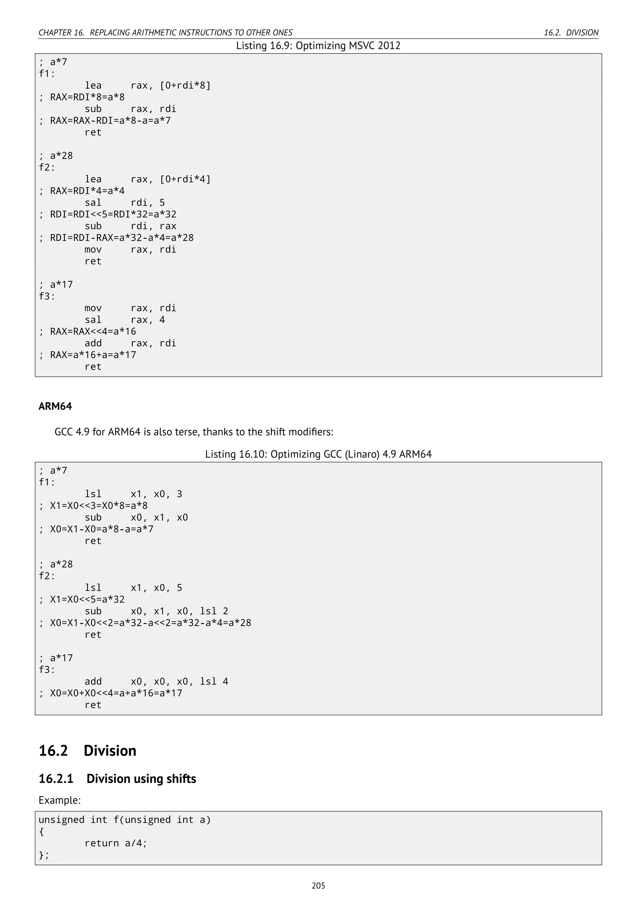 CHAPTER 16. REPLACING ARITHMETIC INSTRUCTIONS TO OTHER ONES 16.2. DIVISION
Listing 16.9: Optimizing MSVC 2012
; a*7
f1:
lea rax, [0+rdi*8]
; RAX=RDI*8=a*8
sub rax, rdi
; RAX=RAX-RDI=a*8-a=a*7
ret
; a*28
f2:
lea rax, [0+rdi*4]
; RAX=RDI*4=a*4
sal rdi, 5
; RDI=RDI<<5=RDI*32=a*32
sub rdi, rax
; RDI=RDI-RAX=a*32-a*4=a*28
mov rax, rdi
ret
; a*17
f3:
mov rax, rdi
sal rax, 4
; RAX=RAX<<4=a*16
add rax, rdi
; RAX=a*16+a=a*17
ret
ARM64
GCC 4.9 for ARM64 is also terse, thanks to the shift modiﬁers:
Listing 16.10: Optimizing GCC (Linaro) 4.9 ARM64
; a*7
f1:
lsl x1, x0, 3
; X1=X0<<3=X0*8=a*8
sub x0, x1, x0
; X0=X1-X0=a*8-a=a*7
ret
; a*28
f2:
lsl x1, x0, 5
; X1=X0<<5=a*32
sub x0, x1, x0, lsl 2
; X0=X1-X0<<2=a*32-a<<2=a*32-a*4=a*28
ret
; a*17
f3:
add x0, x0, x0, lsl 4
; X0=X0+X0<<4=a+a*16=a*17
ret
16.2 Division
16.2.1 Division using shifts
Example:
unsigned int f(unsigned int a)
{
return a/4;
};
205
 
