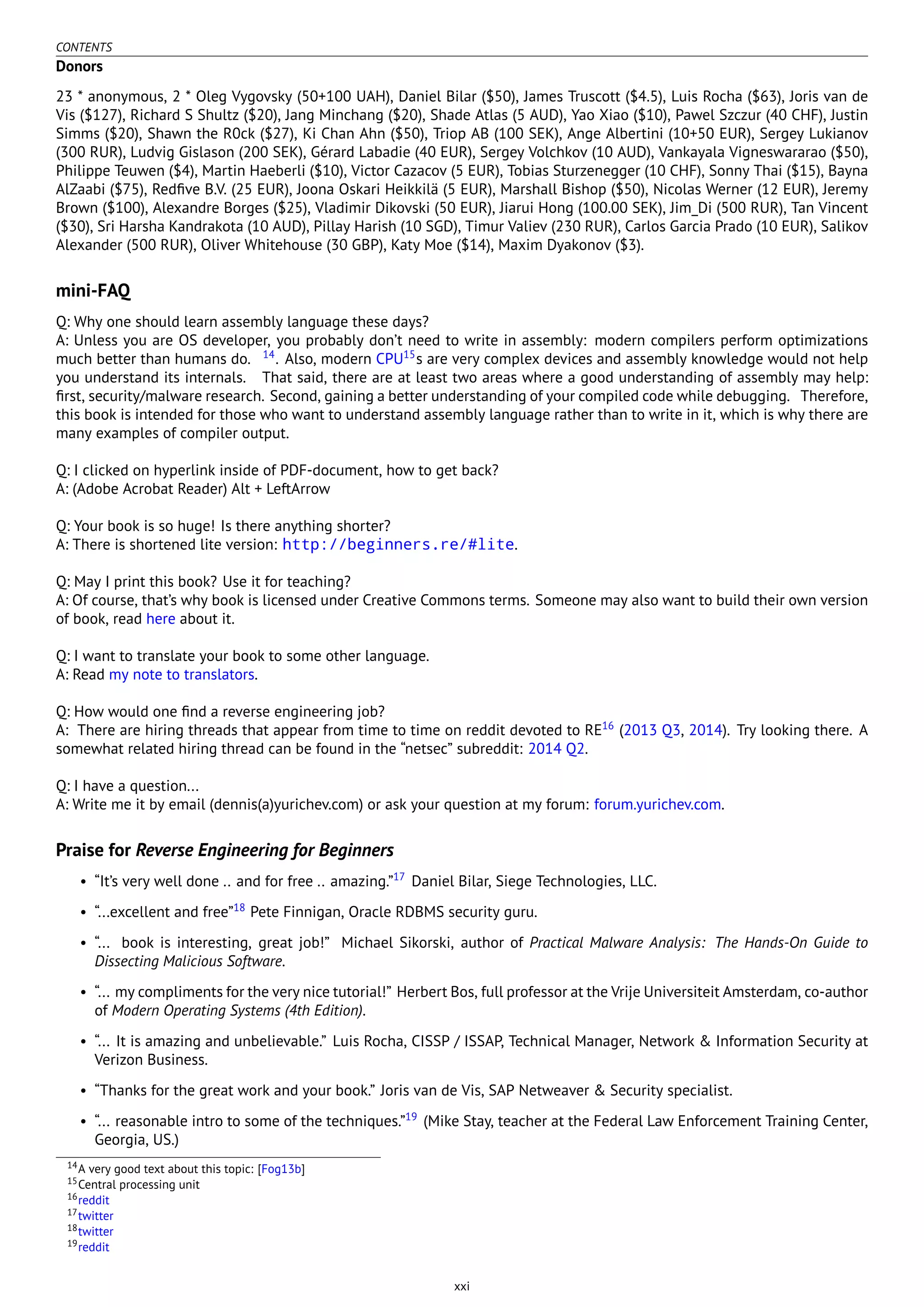 CONTENTS
Donors
23 * anonymous, 2 * Oleg Vygovsky (50+100 UAH), Daniel Bilar ($50), James Truscott ($4.5), Luis Rocha ($63), Joris van de
Vis ($127), Richard S Shultz ($20), Jang Minchang ($20), Shade Atlas (5 AUD), Yao Xiao ($10), Pawel Szczur (40 CHF), Justin
Simms ($20), Shawn the R0ck ($27), Ki Chan Ahn ($50), Triop AB (100 SEK), Ange Albertini (10+50 EUR), Sergey Lukianov
(300 RUR), Ludvig Gislason (200 SEK), Gérard Labadie (40 EUR), Sergey Volchkov (10 AUD), Vankayala Vigneswararao ($50),
Philippe Teuwen ($4), Martin Haeberli ($10), Victor Cazacov (5 EUR), Tobias Sturzenegger (10 CHF), Sonny Thai ($15), Bayna
AlZaabi ($75), Redﬁve B.V. (25 EUR), Joona Oskari Heikkilä (5 EUR), Marshall Bishop ($50), Nicolas Werner (12 EUR), Jeremy
Brown ($100), Alexandre Borges ($25), Vladimir Dikovski (50 EUR), Jiarui Hong (100.00 SEK), Jim_Di (500 RUR), Tan Vincent
($30), Sri Harsha Kandrakota (10 AUD), Pillay Harish (10 SGD), Timur Valiev (230 RUR), Carlos Garcia Prado (10 EUR), Salikov
Alexander (500 RUR), Oliver Whitehouse (30 GBP), Katy Moe ($14), Maxim Dyakonov ($3).
mini-FAQ
Q: Why one should learn assembly language these days?
A: Unless you are OS developer, you probably don’t need to write in assembly: modern compilers perform optimizations
much better than humans do. 14
. Also, modern CPU15
s are very complex devices and assembly knowledge would not help
you understand its internals. That said, there are at least two areas where a good understanding of assembly may help:
ﬁrst, security/malware research. Second, gaining a better understanding of your compiled code while debugging. Therefore,
this book is intended for those who want to understand assembly language rather than to write in it, which is why there are
many examples of compiler output.
Q: I clicked on hyperlink inside of PDF-document, how to get back?
A: (Adobe Acrobat Reader) Alt + LeftArrow
Q: Your book is so huge! Is there anything shorter?
A: There is shortened lite version: http://beginners.re/#lite.
Q: May I print this book? Use it for teaching?
A: Of course, that’s why book is licensed under Creative Commons terms. Someone may also want to build their own version
of book, read here about it.
Q: I want to translate your book to some other language.
A: Read my note to translators.
Q: How would one ﬁnd a reverse engineering job?
A: There are hiring threads that appear from time to time on reddit devoted to RE16
(2013 Q3, 2014). Try looking there. A
somewhat related hiring thread can be found in the “netsec” subreddit: 2014 Q2.
Q: I have a question...
A: Write me it by email (dennis(a)yurichev.com) or ask your question at my forum: forum.yurichev.com.
Praise for Reverse Engineering for Beginners
• “It’s very well done .. and for free .. amazing.”17
Daniel Bilar, Siege Technologies, LLC.
• “...excellent and free”18
Pete Finnigan, Oracle RDBMS security guru.
• “... book is interesting, great job!” Michael Sikorski, author of Practical Malware Analysis: The Hands-On Guide to
Dissecting Malicious Software.
• “... my compliments for the very nice tutorial!” Herbert Bos, full professor at the Vrije Universiteit Amsterdam, co-author
of Modern Operating Systems (4th Edition).
• “... It is amazing and unbelievable.” Luis Rocha, CISSP / ISSAP, Technical Manager, Network & Information Security at
Verizon Business.
• “Thanks for the great work and your book.” Joris van de Vis, SAP Netweaver & Security specialist.
• “... reasonable intro to some of the techniques.”19
(Mike Stay, teacher at the Federal Law Enforcement Training Center,
Georgia, US.)
14A very good text about this topic: [Fog13b]
15Central processing unit
16reddit
17twitter
18twitter
19reddit
xxi
 
