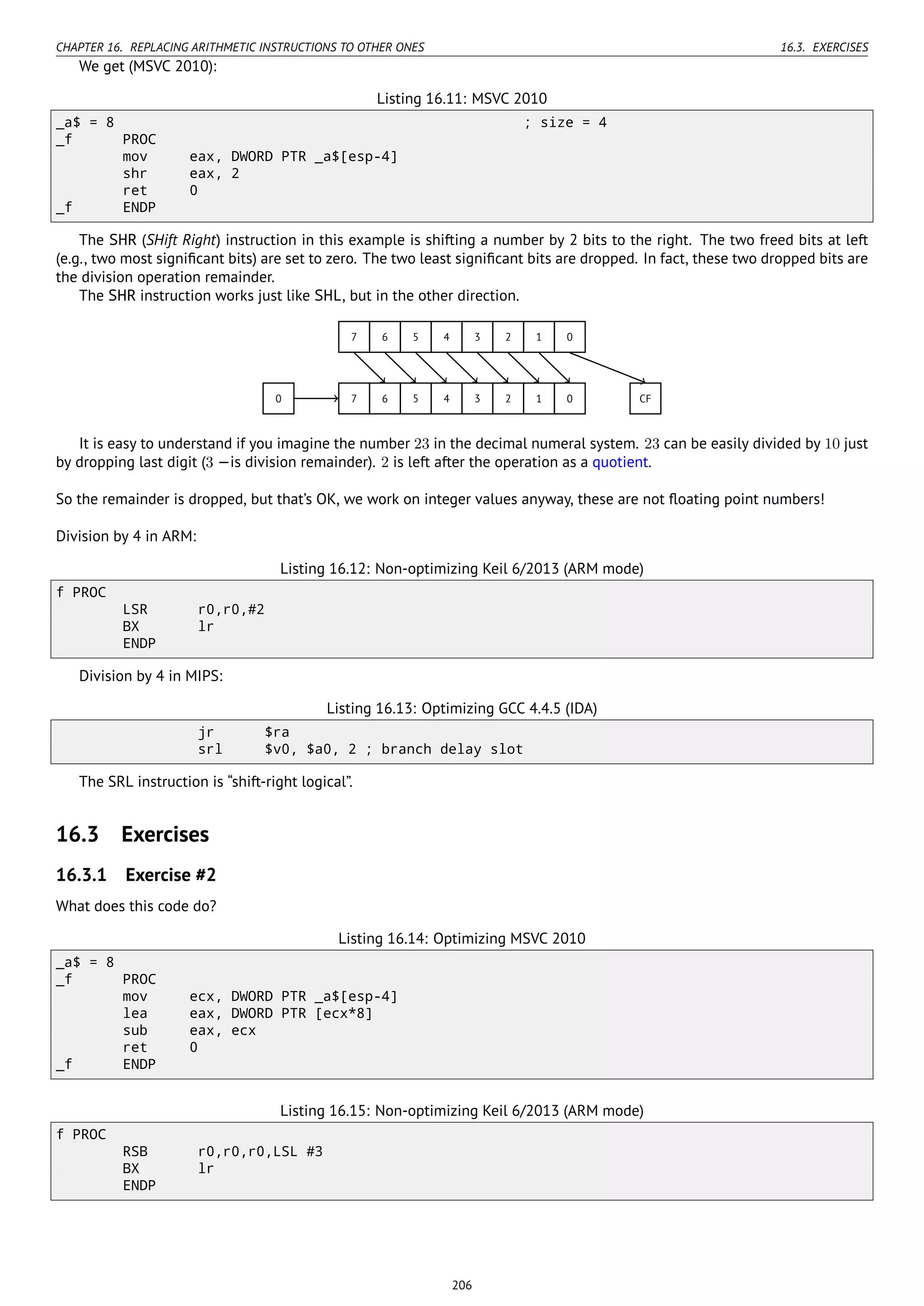 CHAPTER 16. REPLACING ARITHMETIC INSTRUCTIONS TO OTHER ONES 16.3. EXERCISES
We get (MSVC 2010):
Listing 16.11: MSVC 2010
_a$ = 8 ; size = 4
_f PROC
mov eax, DWORD PTR _a$[esp-4]
shr eax, 2
ret 0
_f ENDP
The SHR (SHift Right) instruction in this example is shifting a number by 2 bits to the right. The two freed bits at left
(e.g., two most signiﬁcant bits) are set to zero. The two least signiﬁcant bits are dropped. In fact, these two dropped bits are
the division operation remainder.
The SHR instruction works just like SHL, but in the other direction.
..7. 6. 5. 4. 3. 2. 1. 0..
7
.
6
.
5
.
4
.
3
.
2
.
1
.
0
.
0
.
CF
It is easy to understand if you imagine the number 23 in the decimal numeral system. 23 can be easily divided by 10 just
by dropping last digit (3 —is division remainder). 2 is left after the operation as a quotient.
So the remainder is dropped, but that’s OK, we work on integer values anyway, these are not ﬂoating point numbers!
Division by 4 in ARM:
Listing 16.12: Non-optimizing Keil 6/2013 (ARM mode)
f PROC
LSR r0,r0,#2
BX lr
ENDP
Division by 4 in MIPS:
Listing 16.13: Optimizing GCC 4.4.5 (IDA)
jr $ra
srl $v0, $a0, 2 ; branch delay slot
The SRL instruction is “shift-right logical”.
16.3 Exercises
16.3.1 Exercise #2
What does this code do?
Listing 16.14: Optimizing MSVC 2010
_a$ = 8
_f PROC
mov ecx, DWORD PTR _a$[esp-4]
lea eax, DWORD PTR [ecx*8]
sub eax, ecx
ret 0
_f ENDP
Listing 16.15: Non-optimizing Keil 6/2013 (ARM mode)
f PROC
RSB r0,r0,r0,LSL #3
BX lr
ENDP
206
 