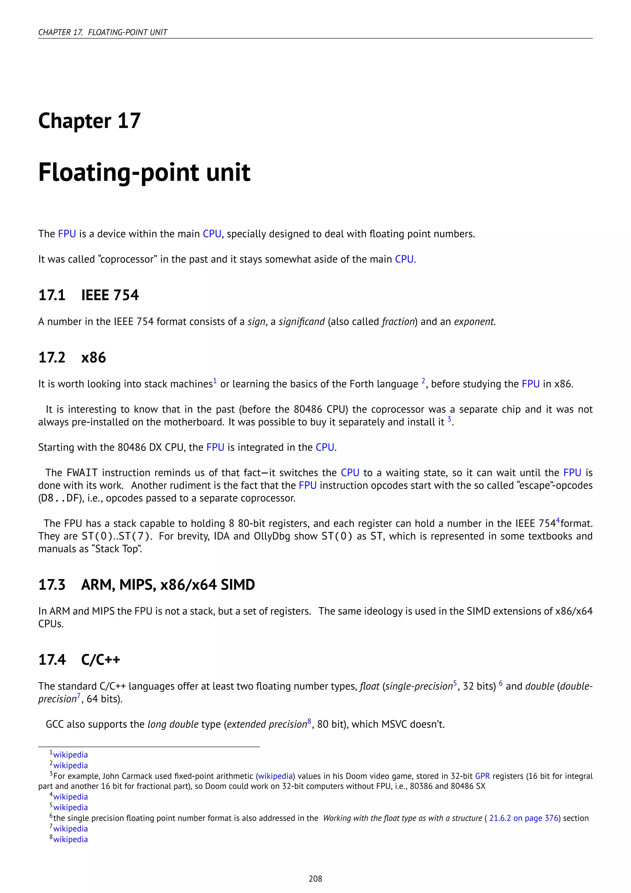CHAPTER 17. FLOATING-POINT UNIT
Chapter 17
Floating-point unit
The FPU is a device within the main CPU, specially designed to deal with ﬂoating point numbers.
It was called “coprocessor” in the past and it stays somewhat aside of the main CPU.
17.1 IEEE 754
A number in the IEEE 754 format consists of a sign, a signiﬁcand (also called fraction) and an exponent.
17.2 x86
It is worth looking into stack machines1
or learning the basics of the Forth language 2
, before studying the FPU in x86.
It is interesting to know that in the past (before the 80486 CPU) the coprocessor was a separate chip and it was not
always pre-installed on the motherboard. It was possible to buy it separately and install it 3
.
Starting with the 80486 DX CPU, the FPU is integrated in the CPU.
The FWAIT instruction reminds us of that fact—it switches the CPU to a waiting state, so it can wait until the FPU is
done with its work. Another rudiment is the fact that the FPU instruction opcodes start with the so called “escape”-opcodes
(D8..DF), i.e., opcodes passed to a separate coprocessor.
The FPU has a stack capable to holding 8 80-bit registers, and each register can hold a number in the IEEE 7544
format.
They are ST(0)..ST(7). For brevity, IDA and OllyDbg show ST(0) as ST, which is represented in some textbooks and
manuals as “Stack Top”.
17.3 ARM, MIPS, x86/x64 SIMD
In ARM and MIPS the FPU is not a stack, but a set of registers. The same ideology is used in the SIMD extensions of x86/x64
CPUs.
17.4 C/C++
The standard C/C++ languages offer at least two ﬂoating number types, ﬂoat (single-precision5
, 32 bits) 6
and double (double-
precision7
, 64 bits).
GCC also supports the long double type (extended precision8
, 80 bit), which MSVC doesn’t.
1wikipedia
2wikipedia
3For example, John Carmack used ﬁxed-point arithmetic (wikipedia) values in his Doom video game, stored in 32-bit GPR registers (16 bit for integral
part and another 16 bit for fractional part), so Doom could work on 32-bit computers without FPU, i.e., 80386 and 80486 SX
4wikipedia
5wikipedia
6the single precision ﬂoating point number format is also addressed in the Working with the ﬂoat type as with a structure ( 21.6.2 on page 376) section
7wikipedia
8wikipedia
208
 