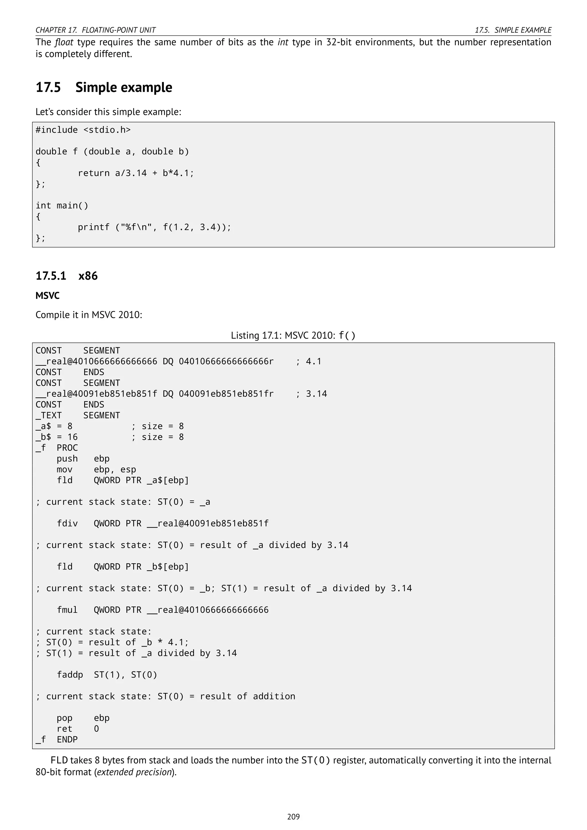 CHAPTER 17. FLOATING-POINT UNIT 17.5. SIMPLE EXAMPLE
The ﬂoat type requires the same number of bits as the int type in 32-bit environments, but the number representation
is completely different.
17.5 Simple example
Let’s consider this simple example:
#include <stdio.h>
double f (double a, double b)
{
return a/3.14 + b*4.1;
};
int main()
{
printf ("%fn", f(1.2, 3.4));
};
17.5.1 x86
MSVC
Compile it in MSVC 2010:
Listing 17.1: MSVC 2010: f()
CONST SEGMENT
__real@4010666666666666 DQ 04010666666666666r ; 4.1
CONST ENDS
CONST SEGMENT
__real@40091eb851eb851f DQ 040091eb851eb851fr ; 3.14
CONST ENDS
_TEXT SEGMENT
_a$ = 8 ; size = 8
_b$ = 16 ; size = 8
_f PROC
push ebp
mov ebp, esp
fld QWORD PTR _a$[ebp]
; current stack state: ST(0) = _a
fdiv QWORD PTR __real@40091eb851eb851f
; current stack state: ST(0) = result of _a divided by 3.14
fld QWORD PTR _b$[ebp]
; current stack state: ST(0) = _b; ST(1) = result of _a divided by 3.14
fmul QWORD PTR __real@4010666666666666
; current stack state:
; ST(0) = result of _b * 4.1;
; ST(1) = result of _a divided by 3.14
faddp ST(1), ST(0)
; current stack state: ST(0) = result of addition
pop ebp
ret 0
_f ENDP
FLD takes 8 bytes from stack and loads the number into the ST(0) register, automatically converting it into the internal
80-bit format (extended precision).
209
 