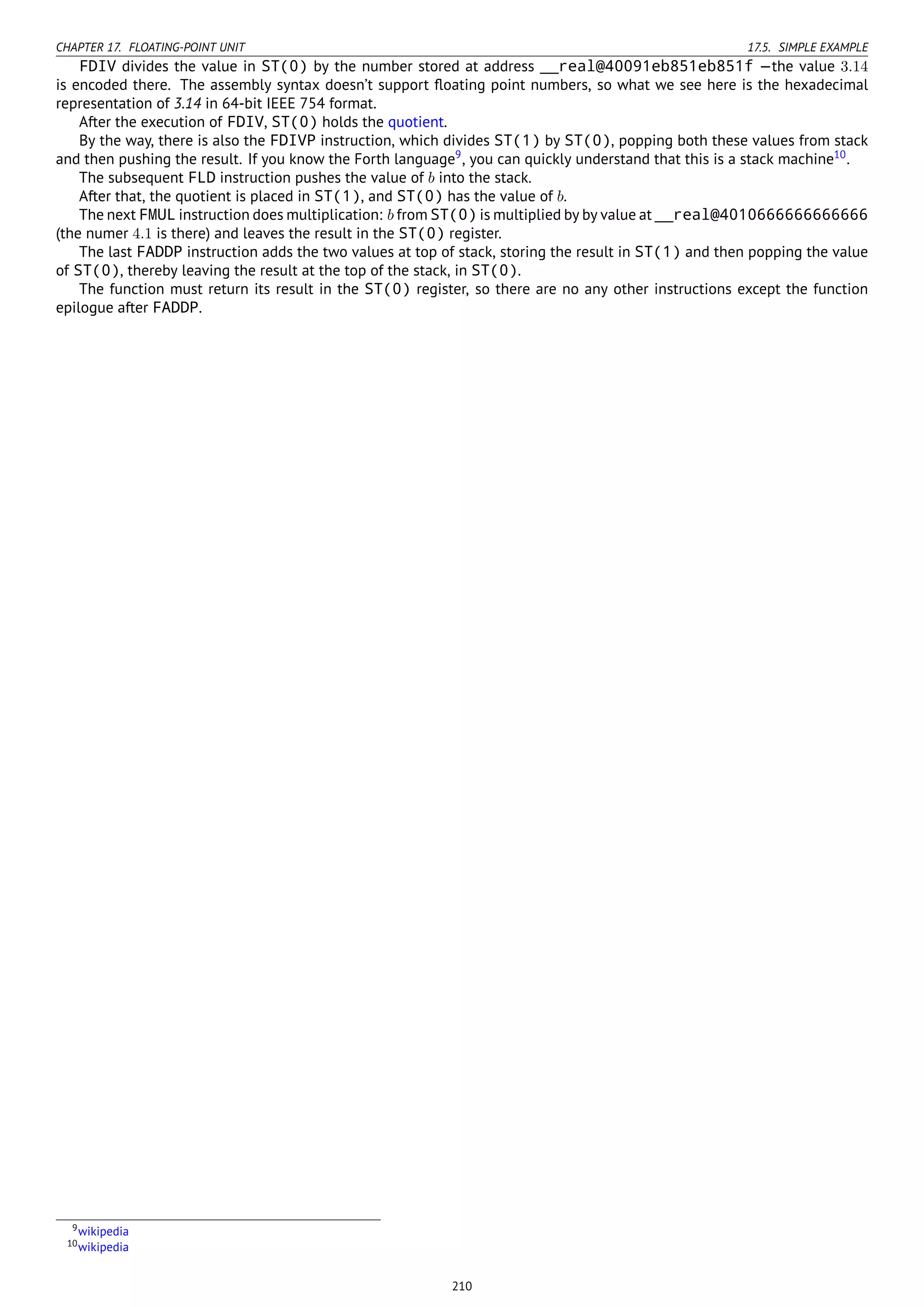 CHAPTER 17. FLOATING-POINT UNIT 17.5. SIMPLE EXAMPLE
FDIV divides the value in ST(0) by the number stored at address __real@40091eb851eb851f —the value 3.14
is encoded there. The assembly syntax doesn’t support ﬂoating point numbers, so what we see here is the hexadecimal
representation of 3.14 in 64-bit IEEE 754 format.
After the execution of FDIV, ST(0) holds the quotient.
By the way, there is also the FDIVP instruction, which divides ST(1) by ST(0), popping both these values from stack
and then pushing the result. If you know the Forth language9
, you can quickly understand that this is a stack machine10
.
The subsequent FLD instruction pushes the value of b into the stack.
After that, the quotient is placed in ST(1), and ST(0) has the value of b.
The next FMUL instruction does multiplication: b from ST(0) is multiplied by by value at __real@4010666666666666
(the numer 4.1 is there) and leaves the result in the ST(0) register.
The last FADDP instruction adds the two values at top of stack, storing the result in ST(1) and then popping the value
of ST(0), thereby leaving the result at the top of the stack, in ST(0).
The function must return its result in the ST(0) register, so there are no any other instructions except the function
epilogue after FADDP.
9wikipedia
10wikipedia
210
 