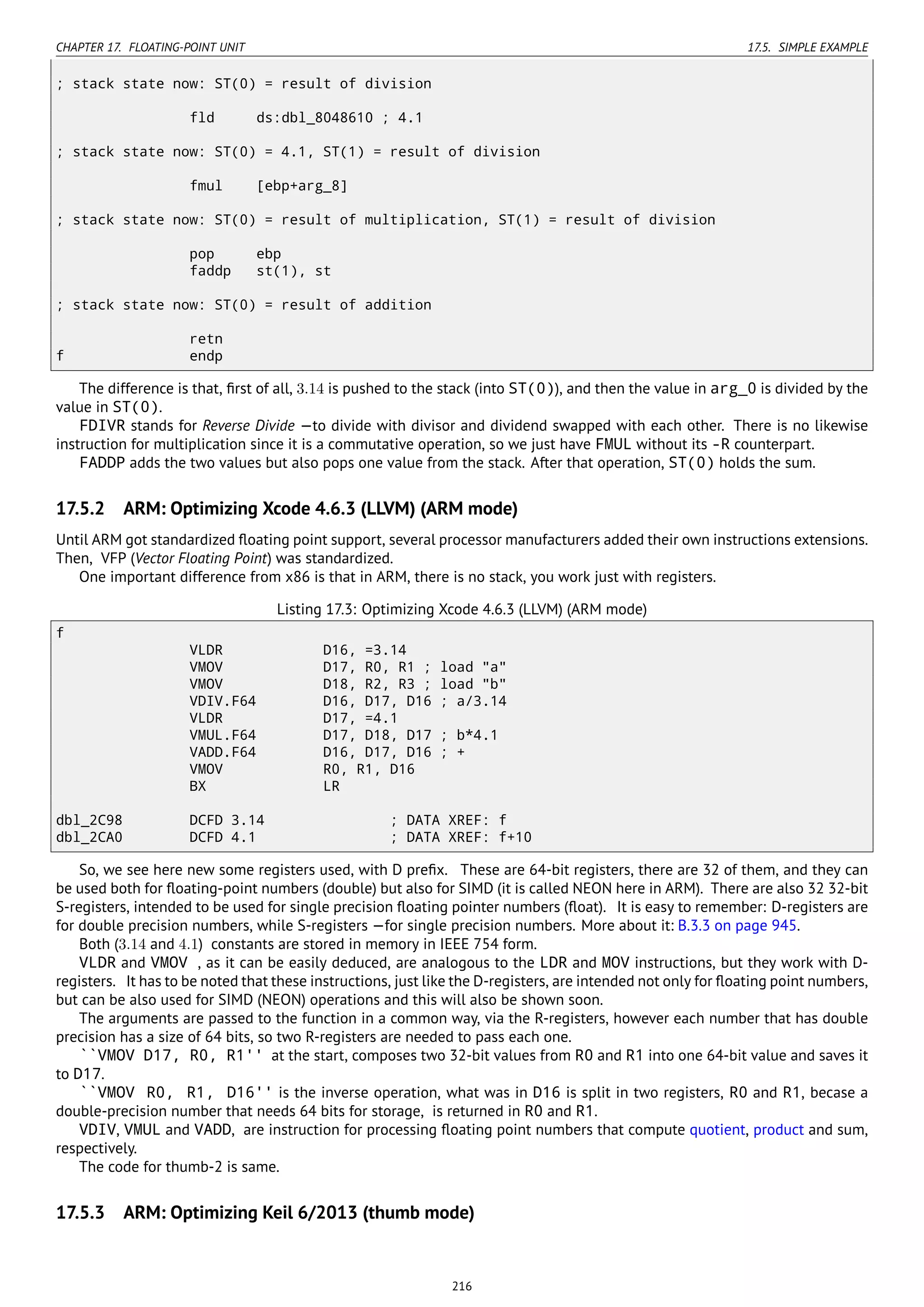 CHAPTER 17. FLOATING-POINT UNIT 17.5. SIMPLE EXAMPLE
; stack state now: ST(0) = result of division
fld ds:dbl_8048610 ; 4.1
; stack state now: ST(0) = 4.1, ST(1) = result of division
fmul [ebp+arg_8]
; stack state now: ST(0) = result of multiplication, ST(1) = result of division
pop ebp
faddp st(1), st
; stack state now: ST(0) = result of addition
retn
f endp
The difference is that, ﬁrst of all, 3.14 is pushed to the stack (into ST(0)), and then the value in arg_0 is divided by the
value in ST(0).
FDIVR stands for Reverse Divide —to divide with divisor and dividend swapped with each other. There is no likewise
instruction for multiplication since it is a commutative operation, so we just have FMUL without its -R counterpart.
FADDP adds the two values but also pops one value from the stack. After that operation, ST(0) holds the sum.
17.5.2 ARM: Optimizing Xcode 4.6.3 (LLVM) (ARM mode)
Until ARM got standardized ﬂoating point support, several processor manufacturers added their own instructions extensions.
Then, VFP (Vector Floating Point) was standardized.
One important difference from x86 is that in ARM, there is no stack, you work just with registers.
Listing 17.3: Optimizing Xcode 4.6.3 (LLVM) (ARM mode)
f
VLDR D16, =3.14
VMOV D17, R0, R1 ; load "a"
VMOV D18, R2, R3 ; load "b"
VDIV.F64 D16, D17, D16 ; a/3.14
VLDR D17, =4.1
VMUL.F64 D17, D18, D17 ; b*4.1
VADD.F64 D16, D17, D16 ; +
VMOV R0, R1, D16
BX LR
dbl_2C98 DCFD 3.14 ; DATA XREF: f
dbl_2CA0 DCFD 4.1 ; DATA XREF: f+10
So, we see here new some registers used, with D preﬁx. These are 64-bit registers, there are 32 of them, and they can
be used both for ﬂoating-point numbers (double) but also for SIMD (it is called NEON here in ARM). There are also 32 32-bit
S-registers, intended to be used for single precision ﬂoating pointer numbers (ﬂoat). It is easy to remember: D-registers are
for double precision numbers, while S-registers —for single precision numbers. More about it: B.3.3 on page 945.
Both (3.14 and 4.1) constants are stored in memory in IEEE 754 form.
VLDR and VMOV , as it can be easily deduced, are analogous to the LDR and MOV instructions, but they work with D-
registers. It has to be noted that these instructions, just like the D-registers, are intended not only for ﬂoating point numbers,
but can be also used for SIMD (NEON) operations and this will also be shown soon.
The arguments are passed to the function in a common way, via the R-registers, however each number that has double
precision has a size of 64 bits, so two R-registers are needed to pass each one.
``VMOV D17, R0, R1'' at the start, composes two 32-bit values from R0 and R1 into one 64-bit value and saves it
to D17.
``VMOV R0, R1, D16'' is the inverse operation, what was in D16 is split in two registers, R0 and R1, becase a
double-precision number that needs 64 bits for storage, is returned in R0 and R1.
VDIV, VMUL and VADD, are instruction for processing ﬂoating point numbers that compute quotient, product and sum,
respectively.
The code for thumb-2 is same.
17.5.3 ARM: Optimizing Keil 6/2013 (thumb mode)
216
 