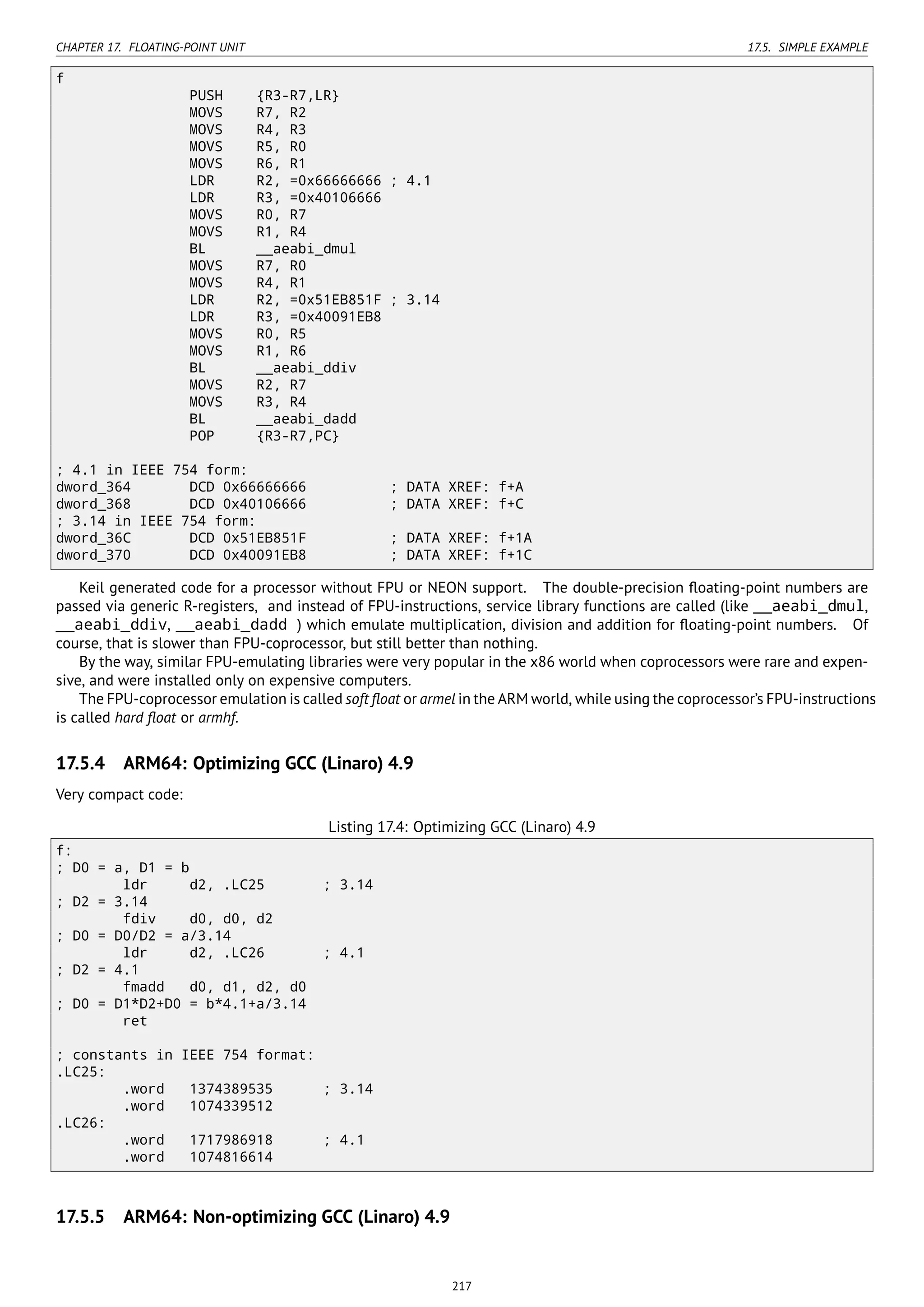 CHAPTER 17. FLOATING-POINT UNIT 17.5. SIMPLE EXAMPLE
f
PUSH {R3-R7,LR}
MOVS R7, R2
MOVS R4, R3
MOVS R5, R0
MOVS R6, R1
LDR R2, =0x66666666 ; 4.1
LDR R3, =0x40106666
MOVS R0, R7
MOVS R1, R4
BL __aeabi_dmul
MOVS R7, R0
MOVS R4, R1
LDR R2, =0x51EB851F ; 3.14
LDR R3, =0x40091EB8
MOVS R0, R5
MOVS R1, R6
BL __aeabi_ddiv
MOVS R2, R7
MOVS R3, R4
BL __aeabi_dadd
POP {R3-R7,PC}
; 4.1 in IEEE 754 form:
dword_364 DCD 0x66666666 ; DATA XREF: f+A
dword_368 DCD 0x40106666 ; DATA XREF: f+C
; 3.14 in IEEE 754 form:
dword_36C DCD 0x51EB851F ; DATA XREF: f+1A
dword_370 DCD 0x40091EB8 ; DATA XREF: f+1C
Keil generated code for a processor without FPU or NEON support. The double-precision ﬂoating-point numbers are
passed via generic R-registers, and instead of FPU-instructions, service library functions are called (like __aeabi_dmul,
__aeabi_ddiv, __aeabi_dadd ) which emulate multiplication, division and addition for ﬂoating-point numbers. Of
course, that is slower than FPU-coprocessor, but still better than nothing.
By the way, similar FPU-emulating libraries were very popular in the x86 world when coprocessors were rare and expen-
sive, and were installed only on expensive computers.
The FPU-coprocessor emulation is called soft ﬂoat or armel in the ARM world, while using the coprocessor’s FPU-instructions
is called hard ﬂoat or armhf.
17.5.4 ARM64: Optimizing GCC (Linaro) 4.9
Very compact code:
Listing 17.4: Optimizing GCC (Linaro) 4.9
f:
; D0 = a, D1 = b
ldr d2, .LC25 ; 3.14
; D2 = 3.14
fdiv d0, d0, d2
; D0 = D0/D2 = a/3.14
ldr d2, .LC26 ; 4.1
; D2 = 4.1
fmadd d0, d1, d2, d0
; D0 = D1*D2+D0 = b*4.1+a/3.14
ret
; constants in IEEE 754 format:
.LC25:
.word 1374389535 ; 3.14
.word 1074339512
.LC26:
.word 1717986918 ; 4.1
.word 1074816614
17.5.5 ARM64: Non-optimizing GCC (Linaro) 4.9
217
 