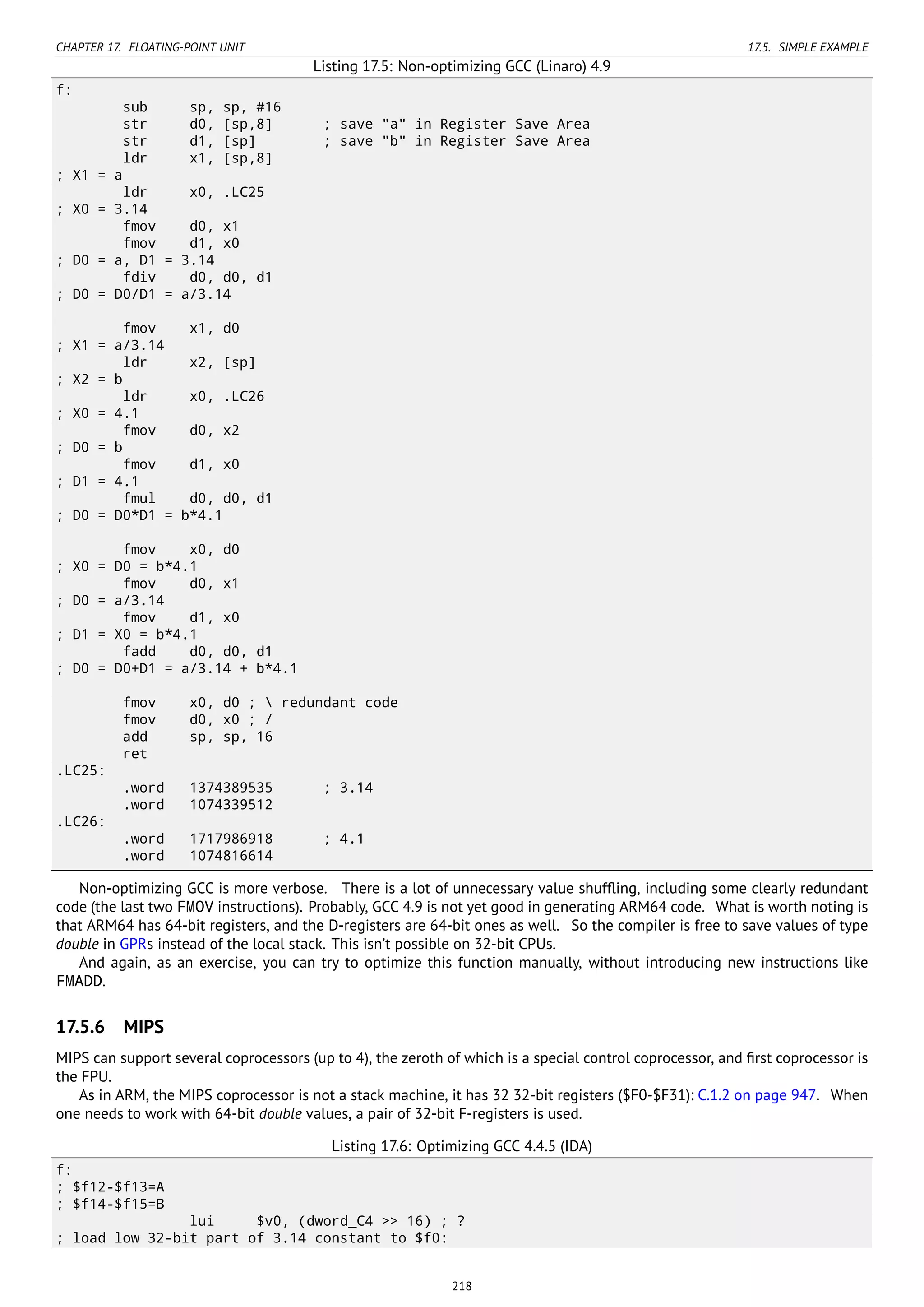 CHAPTER 17. FLOATING-POINT UNIT 17.5. SIMPLE EXAMPLE
Listing 17.5: Non-optimizing GCC (Linaro) 4.9
f:
sub sp, sp, #16
str d0, [sp,8] ; save "a" in Register Save Area
str d1, [sp] ; save "b" in Register Save Area
ldr x1, [sp,8]
; X1 = a
ldr x0, .LC25
; X0 = 3.14
fmov d0, x1
fmov d1, x0
; D0 = a, D1 = 3.14
fdiv d0, d0, d1
; D0 = D0/D1 = a/3.14
fmov x1, d0
; X1 = a/3.14
ldr x2, [sp]
; X2 = b
ldr x0, .LC26
; X0 = 4.1
fmov d0, x2
; D0 = b
fmov d1, x0
; D1 = 4.1
fmul d0, d0, d1
; D0 = D0*D1 = b*4.1
fmov x0, d0
; X0 = D0 = b*4.1
fmov d0, x1
; D0 = a/3.14
fmov d1, x0
; D1 = X0 = b*4.1
fadd d0, d0, d1
; D0 = D0+D1 = a/3.14 + b*4.1
fmov x0, d0 ;  redundant code
fmov d0, x0 ; /
add sp, sp, 16
ret
.LC25:
.word 1374389535 ; 3.14
.word 1074339512
.LC26:
.word 1717986918 ; 4.1
.word 1074816614
Non-optimizing GCC is more verbose. There is a lot of unnecessary value shufﬂing, including some clearly redundant
code (the last two FMOV instructions). Probably, GCC 4.9 is not yet good in generating ARM64 code. What is worth noting is
that ARM64 has 64-bit registers, and the D-registers are 64-bit ones as well. So the compiler is free to save values of type
double in GPRs instead of the local stack. This isn’t possible on 32-bit CPUs.
And again, as an exercise, you can try to optimize this function manually, without introducing new instructions like
FMADD.
17.5.6 MIPS
MIPS can support several coprocessors (up to 4), the zeroth of which is a special control coprocessor, and ﬁrst coprocessor is
the FPU.
As in ARM, the MIPS coprocessor is not a stack machine, it has 32 32-bit registers ($F0-$F31): C.1.2 on page 947. When
one needs to work with 64-bit double values, a pair of 32-bit F-registers is used.
Listing 17.6: Optimizing GCC 4.4.5 (IDA)
f:
; $f12-$f13=A
; $f14-$f15=B
lui $v0, (dword_C4 >> 16) ; ?
; load low 32-bit part of 3.14 constant to $f0:
218
 