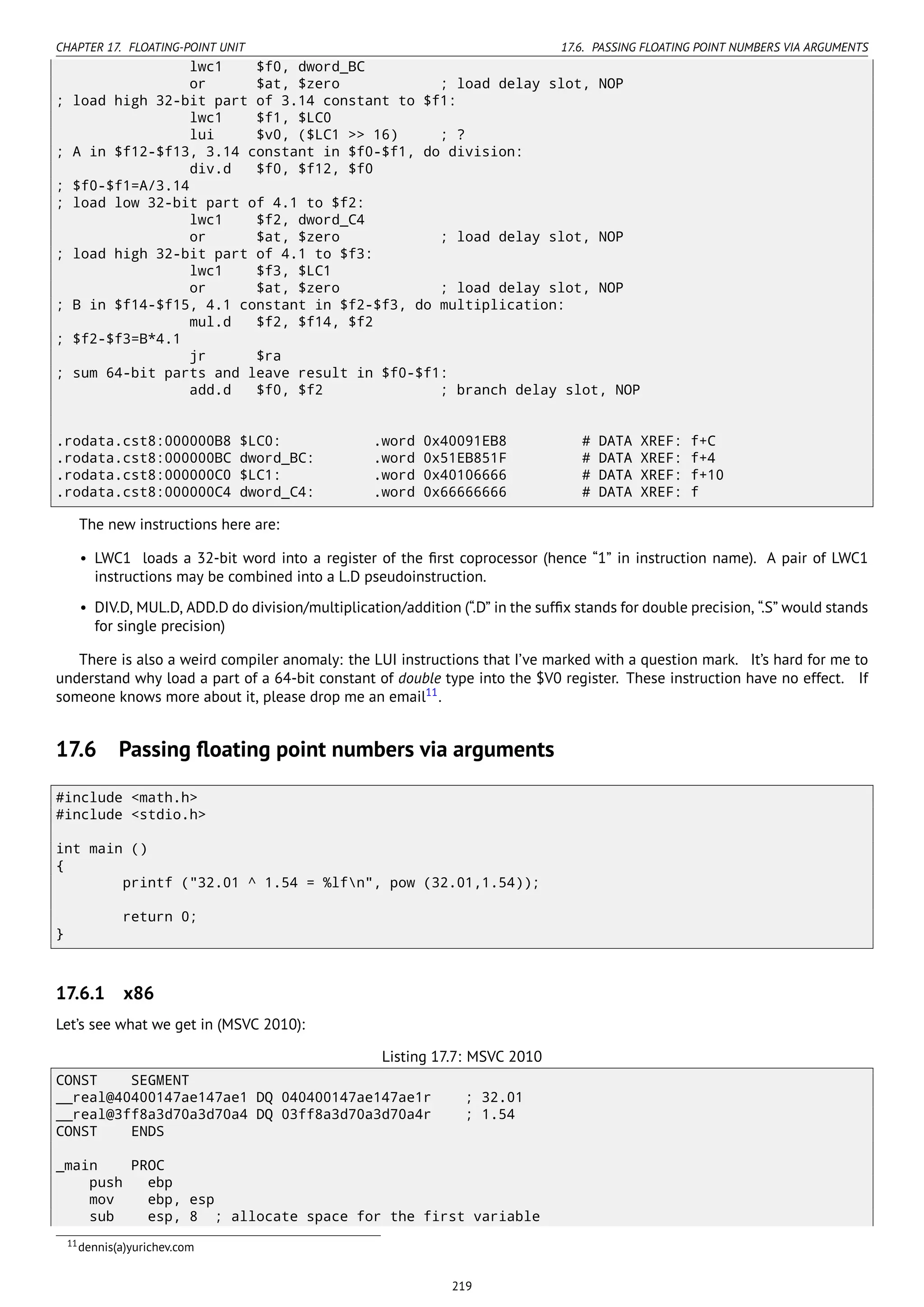 CHAPTER 17. FLOATING-POINT UNIT 17.6. PASSING FLOATING POINT NUMBERS VIA ARGUMENTS
lwc1 $f0, dword_BC
or $at, $zero ; load delay slot, NOP
; load high 32-bit part of 3.14 constant to $f1:
lwc1 $f1, $LC0
lui $v0, ($LC1 >> 16) ; ?
; A in $f12-$f13, 3.14 constant in $f0-$f1, do division:
div.d $f0, $f12, $f0
; $f0-$f1=A/3.14
; load low 32-bit part of 4.1 to $f2:
lwc1 $f2, dword_C4
or $at, $zero ; load delay slot, NOP
; load high 32-bit part of 4.1 to $f3:
lwc1 $f3, $LC1
or $at, $zero ; load delay slot, NOP
; B in $f14-$f15, 4.1 constant in $f2-$f3, do multiplication:
mul.d $f2, $f14, $f2
; $f2-$f3=B*4.1
jr $ra
; sum 64-bit parts and leave result in $f0-$f1:
add.d $f0, $f2 ; branch delay slot, NOP
.rodata.cst8:000000B8 $LC0: .word 0x40091EB8 # DATA XREF: f+C
.rodata.cst8:000000BC dword_BC: .word 0x51EB851F # DATA XREF: f+4
.rodata.cst8:000000C0 $LC1: .word 0x40106666 # DATA XREF: f+10
.rodata.cst8:000000C4 dword_C4: .word 0x66666666 # DATA XREF: f
The new instructions here are:
• LWC1 loads a 32-bit word into a register of the ﬁrst coprocessor (hence “1” in instruction name). A pair of LWC1
instructions may be combined into a L.D pseudoinstruction.
• DIV.D, MUL.D, ADD.D do division/multiplication/addition (“.D” in the sufﬁx stands for double precision, “.S” would stands
for single precision)
There is also a weird compiler anomaly: the LUI instructions that I’ve marked with a question mark. It’s hard for me to
understand why load a part of a 64-bit constant of double type into the $V0 register. These instruction have no effect. If
someone knows more about it, please drop me an email11
.
17.6 Passing ﬂoating point numbers via arguments
#include <math.h>
#include <stdio.h>
int main ()
{
printf ("32.01 ^ 1.54 = %lfn", pow (32.01,1.54));
return 0;
}
17.6.1 x86
Let’s see what we get in (MSVC 2010):
Listing 17.7: MSVC 2010
CONST SEGMENT
__real@40400147ae147ae1 DQ 040400147ae147ae1r ; 32.01
__real@3ff8a3d70a3d70a4 DQ 03ff8a3d70a3d70a4r ; 1.54
CONST ENDS
_main PROC
push ebp
mov ebp, esp
sub esp, 8 ; allocate space for the first variable
11dennis(a)yurichev.com
219
 