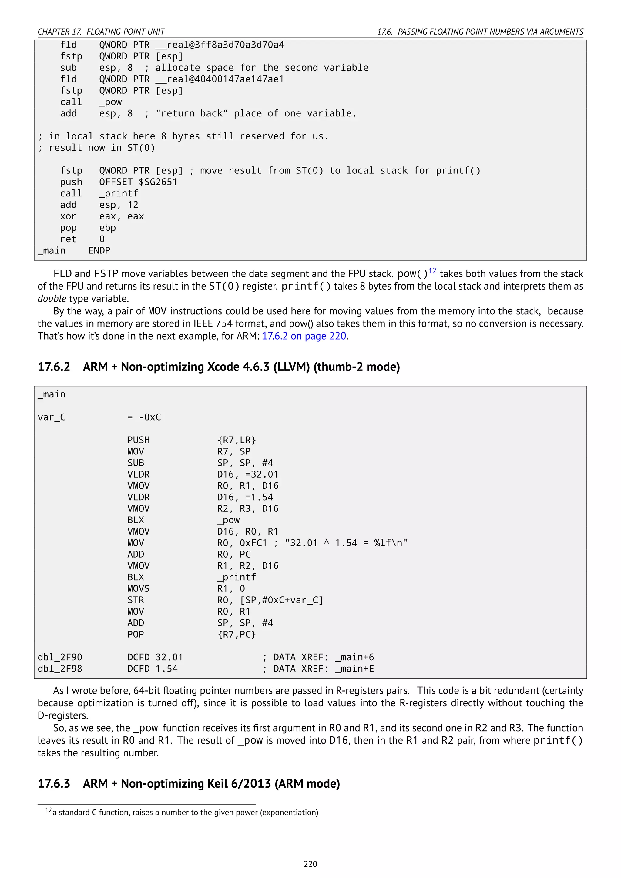 CHAPTER 17. FLOATING-POINT UNIT 17.6. PASSING FLOATING POINT NUMBERS VIA ARGUMENTS
fld QWORD PTR __real@3ff8a3d70a3d70a4
fstp QWORD PTR [esp]
sub esp, 8 ; allocate space for the second variable
fld QWORD PTR __real@40400147ae147ae1
fstp QWORD PTR [esp]
call _pow
add esp, 8 ; "return back" place of one variable.
; in local stack here 8 bytes still reserved for us.
; result now in ST(0)
fstp QWORD PTR [esp] ; move result from ST(0) to local stack for printf()
push OFFSET $SG2651
call _printf
add esp, 12
xor eax, eax
pop ebp
ret 0
_main ENDP
FLD and FSTP move variables between the data segment and the FPU stack. pow()12
takes both values from the stack
of the FPU and returns its result in the ST(0) register. printf() takes 8 bytes from the local stack and interprets them as
double type variable.
By the way, a pair of MOV instructions could be used here for moving values from the memory into the stack, because
the values in memory are stored in IEEE 754 format, and pow() also takes them in this format, so no conversion is necessary.
That’s how it’s done in the next example, for ARM: 17.6.2 on page 220.
17.6.2 ARM + Non-optimizing Xcode 4.6.3 (LLVM) (thumb-2 mode)
_main
var_C = -0xC
PUSH {R7,LR}
MOV R7, SP
SUB SP, SP, #4
VLDR D16, =32.01
VMOV R0, R1, D16
VLDR D16, =1.54
VMOV R2, R3, D16
BLX _pow
VMOV D16, R0, R1
MOV R0, 0xFC1 ; "32.01 ^ 1.54 = %lfn"
ADD R0, PC
VMOV R1, R2, D16
BLX _printf
MOVS R1, 0
STR R0, [SP,#0xC+var_C]
MOV R0, R1
ADD SP, SP, #4
POP {R7,PC}
dbl_2F90 DCFD 32.01 ; DATA XREF: _main+6
dbl_2F98 DCFD 1.54 ; DATA XREF: _main+E
As I wrote before, 64-bit ﬂoating pointer numbers are passed in R-registers pairs. This code is a bit redundant (certainly
because optimization is turned off), since it is possible to load values into the R-registers directly without touching the
D-registers.
So, as we see, the _pow function receives its ﬁrst argument in R0 and R1, and its second one in R2 and R3. The function
leaves its result in R0 and R1. The result of _pow is moved into D16, then in the R1 and R2 pair, from where printf()
takes the resulting number.
17.6.3 ARM + Non-optimizing Keil 6/2013 (ARM mode)
12a standard C function, raises a number to the given power (exponentiation)
220
 
