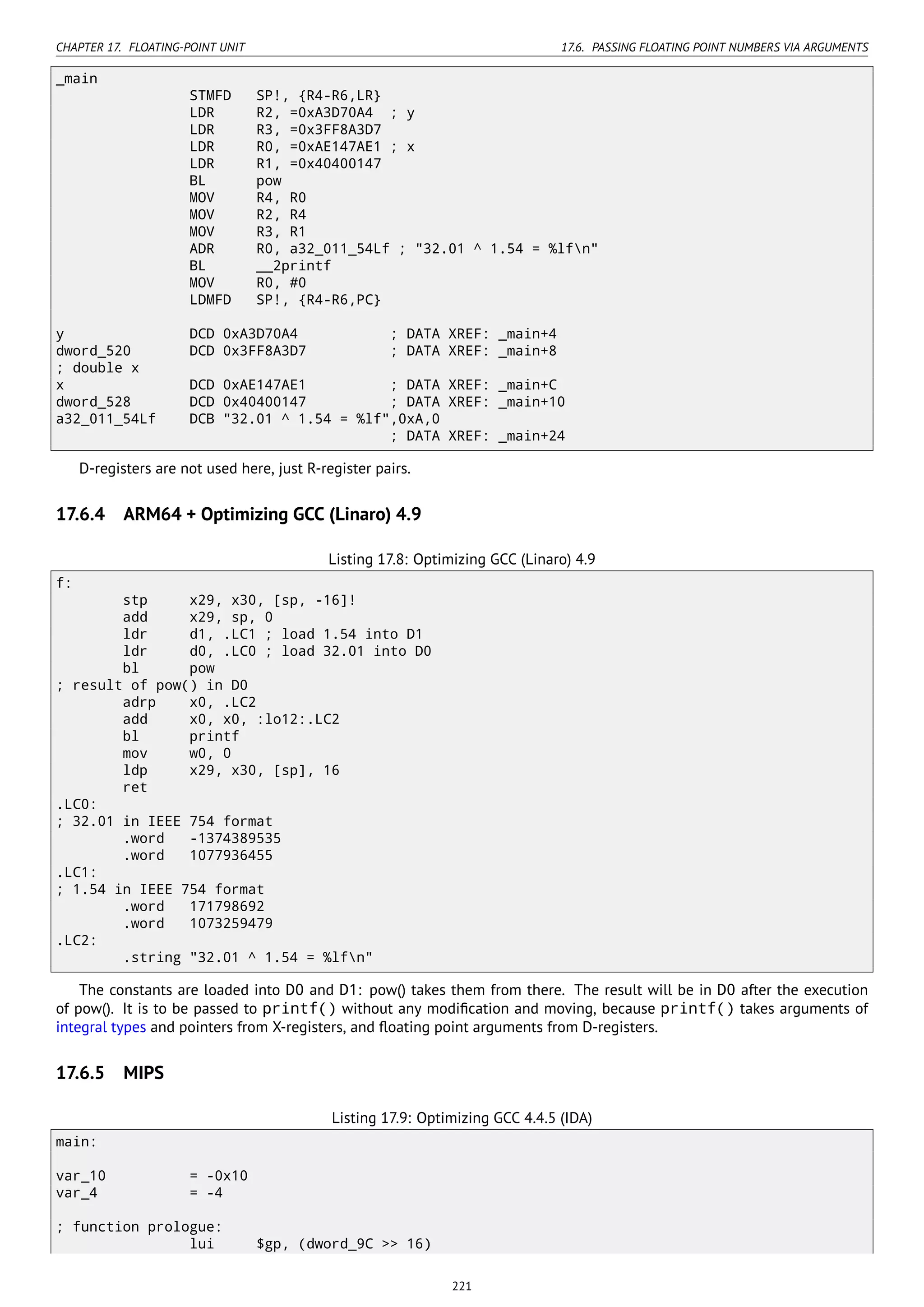 CHAPTER 17. FLOATING-POINT UNIT 17.6. PASSING FLOATING POINT NUMBERS VIA ARGUMENTS
_main
STMFD SP!, {R4-R6,LR}
LDR R2, =0xA3D70A4 ; y
LDR R3, =0x3FF8A3D7
LDR R0, =0xAE147AE1 ; x
LDR R1, =0x40400147
BL pow
MOV R4, R0
MOV R2, R4
MOV R3, R1
ADR R0, a32_011_54Lf ; "32.01 ^ 1.54 = %lfn"
BL __2printf
MOV R0, #0
LDMFD SP!, {R4-R6,PC}
y DCD 0xA3D70A4 ; DATA XREF: _main+4
dword_520 DCD 0x3FF8A3D7 ; DATA XREF: _main+8
; double x
x DCD 0xAE147AE1 ; DATA XREF: _main+C
dword_528 DCD 0x40400147 ; DATA XREF: _main+10
a32_011_54Lf DCB "32.01 ^ 1.54 = %lf",0xA,0
; DATA XREF: _main+24
D-registers are not used here, just R-register pairs.
17.6.4 ARM64 + Optimizing GCC (Linaro) 4.9
Listing 17.8: Optimizing GCC (Linaro) 4.9
f:
stp x29, x30, [sp, -16]!
add x29, sp, 0
ldr d1, .LC1 ; load 1.54 into D1
ldr d0, .LC0 ; load 32.01 into D0
bl pow
; result of pow() in D0
adrp x0, .LC2
add x0, x0, :lo12:.LC2
bl printf
mov w0, 0
ldp x29, x30, [sp], 16
ret
.LC0:
; 32.01 in IEEE 754 format
.word -1374389535
.word 1077936455
.LC1:
; 1.54 in IEEE 754 format
.word 171798692
.word 1073259479
.LC2:
.string "32.01 ^ 1.54 = %lfn"
The constants are loaded into D0 and D1: pow() takes them from there. The result will be in D0 after the execution
of pow(). It is to be passed to printf() without any modiﬁcation and moving, because printf() takes arguments of
integral types and pointers from X-registers, and ﬂoating point arguments from D-registers.
17.6.5 MIPS
Listing 17.9: Optimizing GCC 4.4.5 (IDA)
main:
var_10 = -0x10
var_4 = -4
; function prologue:
lui $gp, (dword_9C >> 16)
221
 