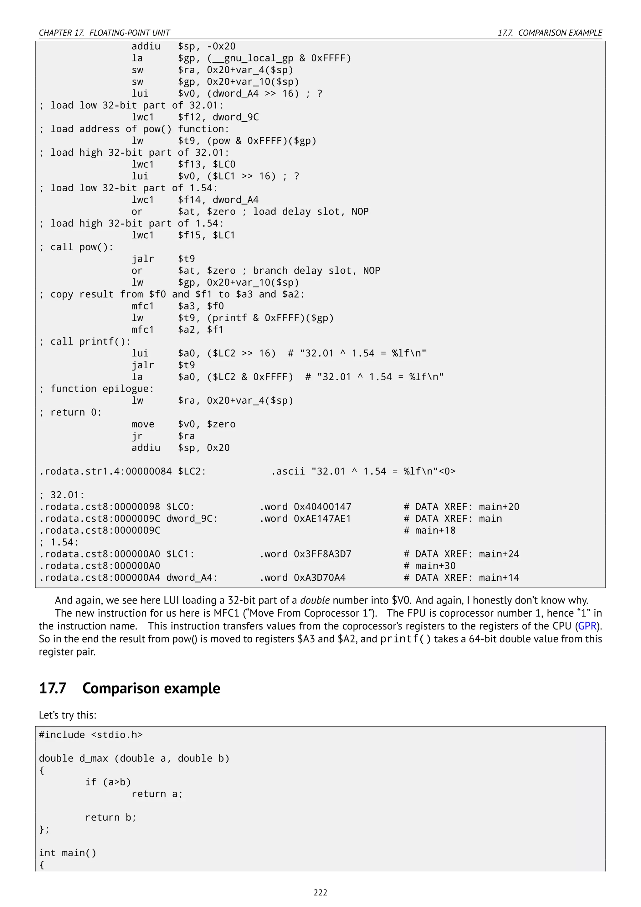 CHAPTER 17. FLOATING-POINT UNIT 17.7. COMPARISON EXAMPLE
addiu $sp, -0x20
la $gp, (__gnu_local_gp & 0xFFFF)
sw $ra, 0x20+var_4($sp)
sw $gp, 0x20+var_10($sp)
lui $v0, (dword_A4 >> 16) ; ?
; load low 32-bit part of 32.01:
lwc1 $f12, dword_9C
; load address of pow() function:
lw $t9, (pow & 0xFFFF)($gp)
; load high 32-bit part of 32.01:
lwc1 $f13, $LC0
lui $v0, ($LC1 >> 16) ; ?
; load low 32-bit part of 1.54:
lwc1 $f14, dword_A4
or $at, $zero ; load delay slot, NOP
; load high 32-bit part of 1.54:
lwc1 $f15, $LC1
; call pow():
jalr $t9
or $at, $zero ; branch delay slot, NOP
lw $gp, 0x20+var_10($sp)
; copy result from $f0 and $f1 to $a3 and $a2:
mfc1 $a3, $f0
lw $t9, (printf & 0xFFFF)($gp)
mfc1 $a2, $f1
; call printf():
lui $a0, ($LC2 >> 16) # "32.01 ^ 1.54 = %lfn"
jalr $t9
la $a0, ($LC2 & 0xFFFF) # "32.01 ^ 1.54 = %lfn"
; function epilogue:
lw $ra, 0x20+var_4($sp)
; return 0:
move $v0, $zero
jr $ra
addiu $sp, 0x20
.rodata.str1.4:00000084 $LC2: .ascii "32.01 ^ 1.54 = %lfn"<0>
; 32.01:
.rodata.cst8:00000098 $LC0: .word 0x40400147 # DATA XREF: main+20
.rodata.cst8:0000009C dword_9C: .word 0xAE147AE1 # DATA XREF: main
.rodata.cst8:0000009C # main+18
; 1.54:
.rodata.cst8:000000A0 $LC1: .word 0x3FF8A3D7 # DATA XREF: main+24
.rodata.cst8:000000A0 # main+30
.rodata.cst8:000000A4 dword_A4: .word 0xA3D70A4 # DATA XREF: main+14
And again, we see here LUI loading a 32-bit part of a double number into $V0. And again, I honestly don’t know why.
The new instruction for us here is MFC1 (“Move From Coprocessor 1”). The FPU is coprocessor number 1, hence “1” in
the instruction name. This instruction transfers values from the coprocessor’s registers to the registers of the CPU (GPR).
So in the end the result from pow() is moved to registers $A3 and $A2, and printf() takes a 64-bit double value from this
register pair.
17.7 Comparison example
Let’s try this:
#include <stdio.h>
double d_max (double a, double b)
{
if (a>b)
return a;
return b;
};
int main()
{
222
 