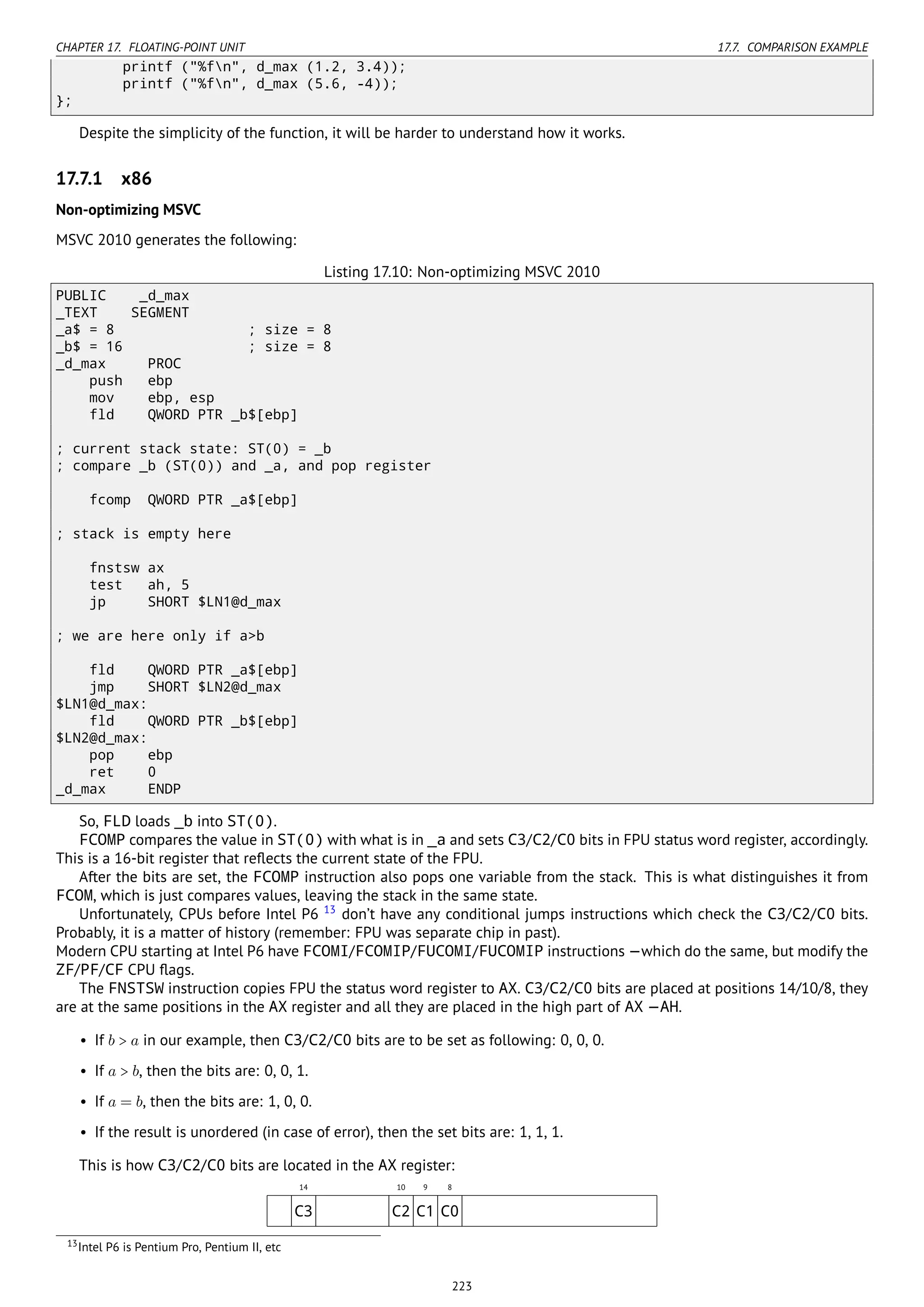 CHAPTER 17. FLOATING-POINT UNIT 17.7. COMPARISON EXAMPLE
printf ("%fn", d_max (1.2, 3.4));
printf ("%fn", d_max (5.6, -4));
};
Despite the simplicity of the function, it will be harder to understand how it works.
17.7.1 x86
Non-optimizing MSVC
MSVC 2010 generates the following:
Listing 17.10: Non-optimizing MSVC 2010
PUBLIC _d_max
_TEXT SEGMENT
_a$ = 8 ; size = 8
_b$ = 16 ; size = 8
_d_max PROC
push ebp
mov ebp, esp
fld QWORD PTR _b$[ebp]
; current stack state: ST(0) = _b
; compare _b (ST(0)) and _a, and pop register
fcomp QWORD PTR _a$[ebp]
; stack is empty here
fnstsw ax
test ah, 5
jp SHORT $LN1@d_max
; we are here only if a>b
fld QWORD PTR _a$[ebp]
jmp SHORT $LN2@d_max
$LN1@d_max:
fld QWORD PTR _b$[ebp]
$LN2@d_max:
pop ebp
ret 0
_d_max ENDP
So, FLD loads _b into ST(0).
FCOMP compares the value in ST(0) with what is in _a and sets C3/C2/C0 bits in FPU status word register, accordingly.
This is a 16-bit register that reﬂects the current state of the FPU.
After the bits are set, the FCOMP instruction also pops one variable from the stack. This is what distinguishes it from
FCOM, which is just compares values, leaving the stack in the same state.
Unfortunately, CPUs before Intel P6 13
don’t have any conditional jumps instructions which check the C3/C2/C0 bits.
Probably, it is a matter of history (remember: FPU was separate chip in past).
Modern CPU starting at Intel P6 have FCOMI/FCOMIP/FUCOMI/FUCOMIP instructions —which do the same, but modify the
ZF/PF/CF CPU ﬂags.
The FNSTSW instruction copies FPU the status word register to AX. C3/C2/C0 bits are placed at positions 14/10/8, they
are at the same positions in the AX register and all they are placed in the high part of AX —AH.
• If b > a in our example, then C3/C2/C0 bits are to be set as following: 0, 0, 0.
• If a > b, then the bits are: 0, 0, 1.
• If a = b, then the bits are: 1, 0, 0.
• If the result is unordered (in case of error), then the set bits are: 1, 1, 1.
This is how C3/C2/C0 bits are located in the AX register:
14 10 9 8
C3 C2 C1 C0
13Intel P6 is Pentium Pro, Pentium II, etc
223
 