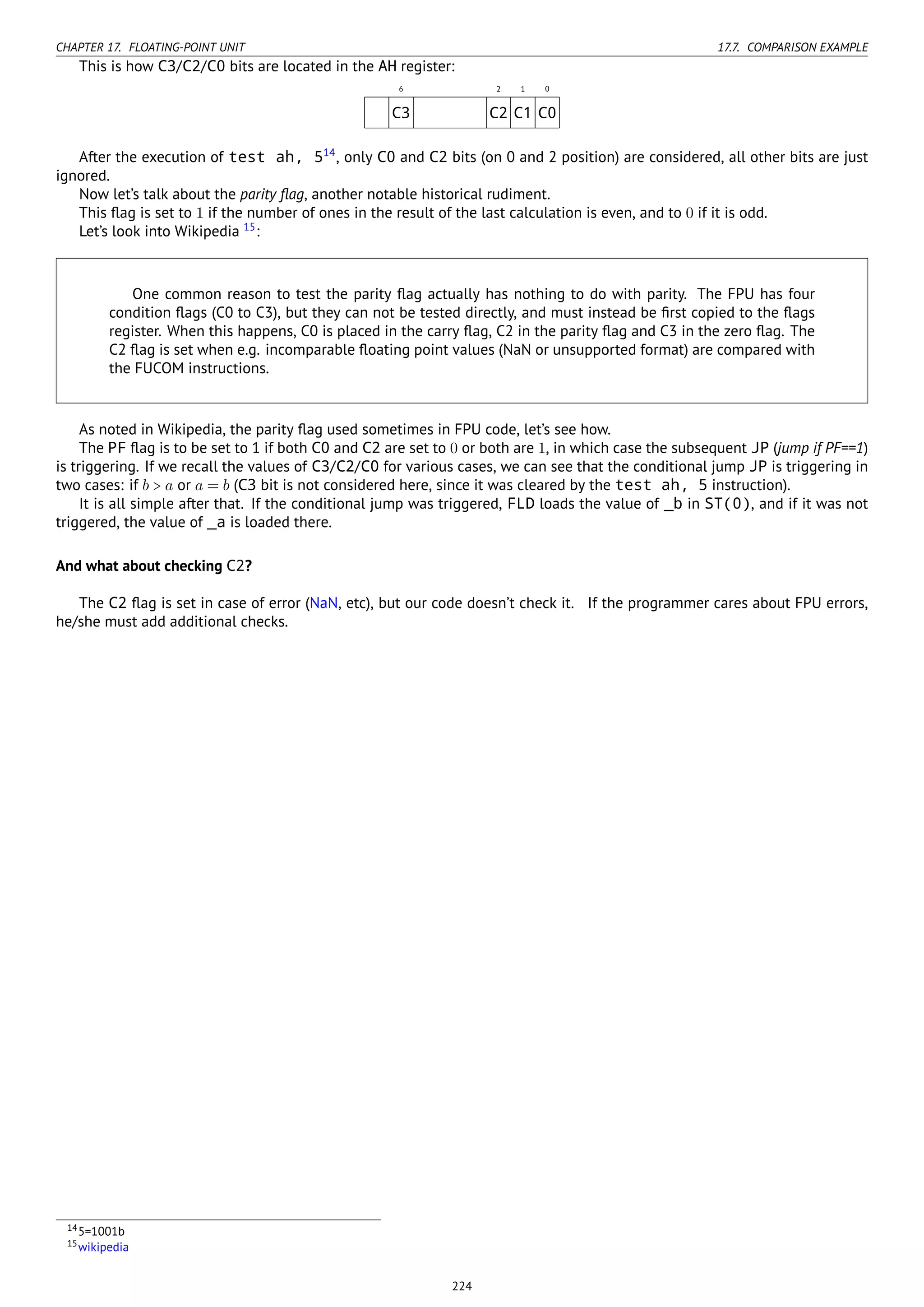 CHAPTER 17. FLOATING-POINT UNIT 17.7. COMPARISON EXAMPLE
This is how C3/C2/C0 bits are located in the AH register:
6 2 1 0
C3 C2 C1 C0
After the execution of test ah, 514
, only C0 and C2 bits (on 0 and 2 position) are considered, all other bits are just
ignored.
Now let’s talk about the parity ﬂag, another notable historical rudiment.
This ﬂag is set to 1 if the number of ones in the result of the last calculation is even, and to 0 if it is odd.
Let’s look into Wikipedia 15
:
One common reason to test the parity ﬂag actually has nothing to do with parity. The FPU has four
condition ﬂags (C0 to C3), but they can not be tested directly, and must instead be ﬁrst copied to the ﬂags
register. When this happens, C0 is placed in the carry ﬂag, C2 in the parity ﬂag and C3 in the zero ﬂag. The
C2 ﬂag is set when e.g. incomparable ﬂoating point values (NaN or unsupported format) are compared with
the FUCOM instructions.
As noted in Wikipedia, the parity ﬂag used sometimes in FPU code, let’s see how.
The PF ﬂag is to be set to 1 if both C0 and C2 are set to 0 or both are 1, in which case the subsequent JP (jump if PF==1)
is triggering. If we recall the values of C3/C2/C0 for various cases, we can see that the conditional jump JP is triggering in
two cases: if b > a or a = b (C3 bit is not considered here, since it was cleared by the test ah, 5 instruction).
It is all simple after that. If the conditional jump was triggered, FLD loads the value of _b in ST(0), and if it was not
triggered, the value of _a is loaded there.
And what about checking C2?
The C2 ﬂag is set in case of error (NaN, etc), but our code doesn’t check it. If the programmer cares about FPU errors,
he/she must add additional checks.
145=1001b
15wikipedia
224
 