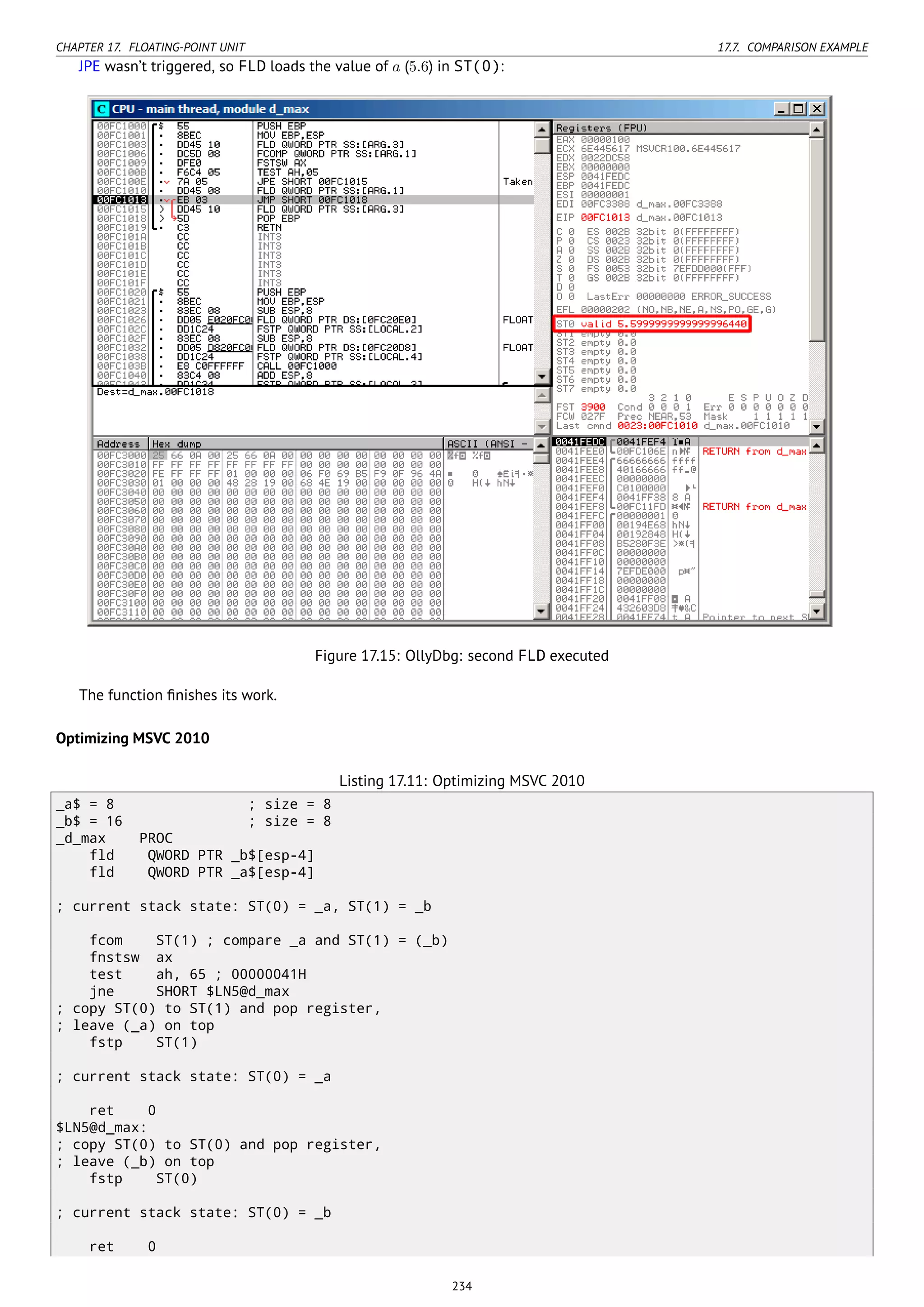 CHAPTER 17. FLOATING-POINT UNIT 17.7. COMPARISON EXAMPLE
JPE wasn’t triggered, so FLD loads the value of a (5.6) in ST(0):
Figure 17.15: OllyDbg: second FLD executed
The function ﬁnishes its work.
Optimizing MSVC 2010
Listing 17.11: Optimizing MSVC 2010
_a$ = 8 ; size = 8
_b$ = 16 ; size = 8
_d_max PROC
fld QWORD PTR _b$[esp-4]
fld QWORD PTR _a$[esp-4]
; current stack state: ST(0) = _a, ST(1) = _b
fcom ST(1) ; compare _a and ST(1) = (_b)
fnstsw ax
test ah, 65 ; 00000041H
jne SHORT $LN5@d_max
; copy ST(0) to ST(1) and pop register,
; leave (_a) on top
fstp ST(1)
; current stack state: ST(0) = _a
ret 0
$LN5@d_max:
; copy ST(0) to ST(0) and pop register,
; leave (_b) on top
fstp ST(0)
; current stack state: ST(0) = _b
ret 0
234
 