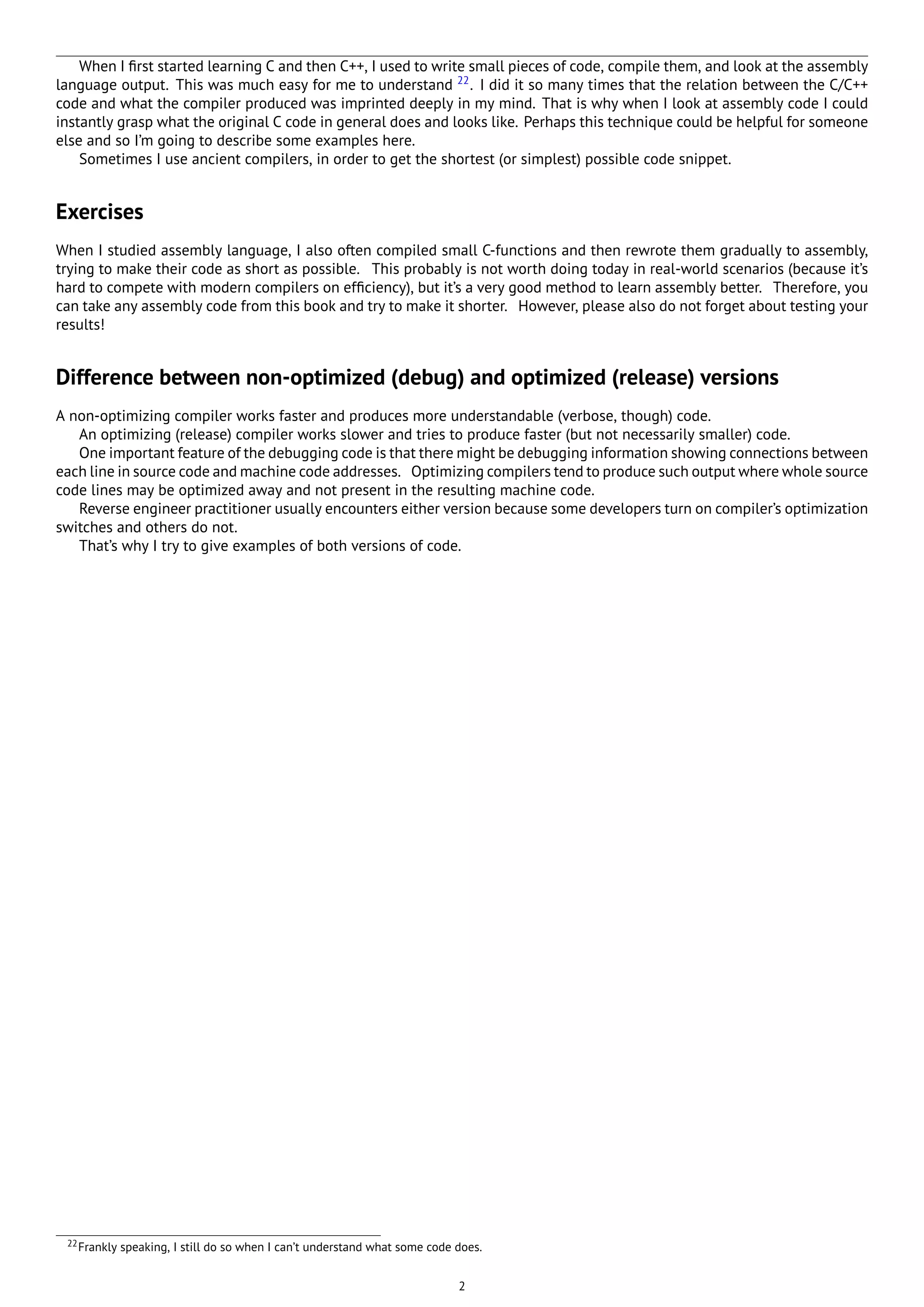 When I ﬁrst started learning C and then C++, I used to write small pieces of code, compile them, and look at the assembly
language output. This was much easy for me to understand 22
. I did it so many times that the relation between the C/C++
code and what the compiler produced was imprinted deeply in my mind. That is why when I look at assembly code I could
instantly grasp what the original C code in general does and looks like. Perhaps this technique could be helpful for someone
else and so I’m going to describe some examples here.
Sometimes I use ancient compilers, in order to get the shortest (or simplest) possible code snippet.
Exercises
When I studied assembly language, I also often compiled small C-functions and then rewrote them gradually to assembly,
trying to make their code as short as possible. This probably is not worth doing today in real-world scenarios (because it’s
hard to compete with modern compilers on efﬁciency), but it’s a very good method to learn assembly better. Therefore, you
can take any assembly code from this book and try to make it shorter. However, please also do not forget about testing your
results!
Difference between non-optimized (debug) and optimized (release) versions
A non-optimizing compiler works faster and produces more understandable (verbose, though) code.
An optimizing (release) compiler works slower and tries to produce faster (but not necessarily smaller) code.
One important feature of the debugging code is that there might be debugging information showing connections between
each line in source code and machine code addresses. Optimizing compilers tend to produce such output where whole source
code lines may be optimized away and not present in the resulting machine code.
Reverse engineer practitioner usually encounters either version because some developers turn on compiler’s optimization
switches and others do not.
That’s why I try to give examples of both versions of code.
22Frankly speaking, I still do so when I can’t understand what some code does.
2
 