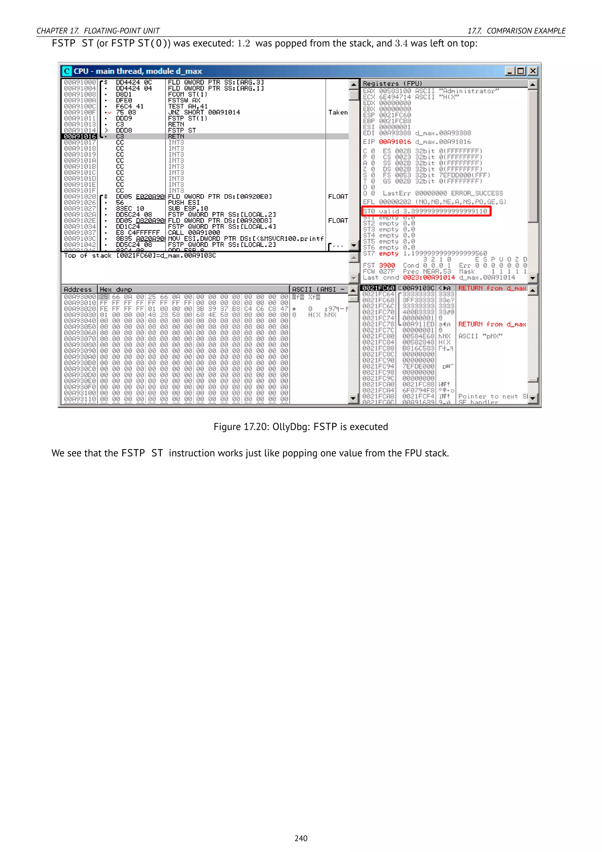 CHAPTER 17. FLOATING-POINT UNIT 17.7. COMPARISON EXAMPLE
FSTP ST (or FSTP ST(0)) was executed: 1.2 was popped from the stack, and 3.4 was left on top:
Figure 17.20: OllyDbg: FSTP is executed
We see that the FSTP ST instruction works just like popping one value from the FPU stack.
240
 