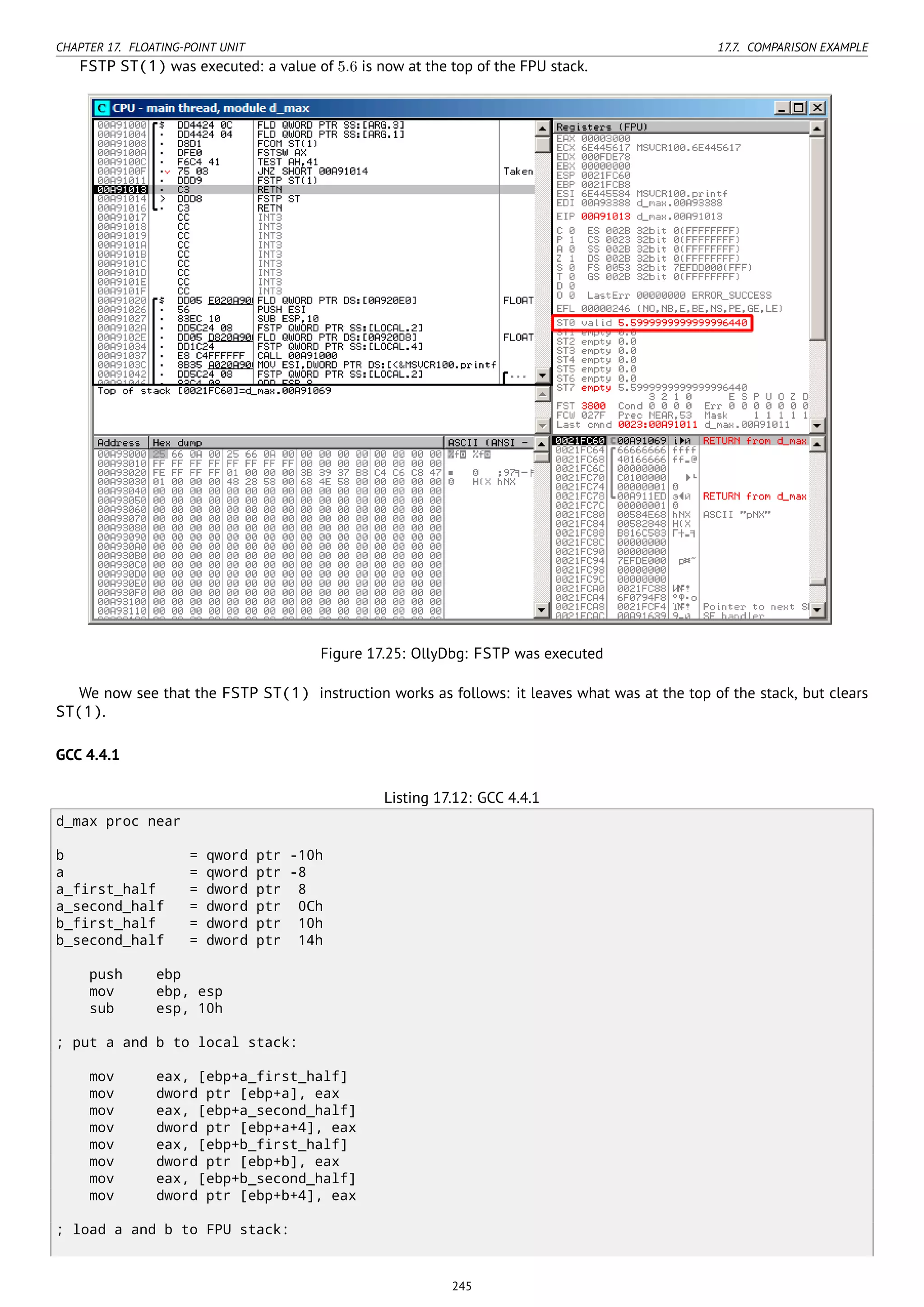 CHAPTER 17. FLOATING-POINT UNIT 17.7. COMPARISON EXAMPLE
FSTP ST(1) was executed: a value of 5.6 is now at the top of the FPU stack.
Figure 17.25: OllyDbg: FSTP was executed
We now see that the FSTP ST(1) instruction works as follows: it leaves what was at the top of the stack, but clears
ST(1).
GCC 4.4.1
Listing 17.12: GCC 4.4.1
d_max proc near
b = qword ptr -10h
a = qword ptr -8
a_first_half = dword ptr 8
a_second_half = dword ptr 0Ch
b_first_half = dword ptr 10h
b_second_half = dword ptr 14h
push ebp
mov ebp, esp
sub esp, 10h
; put a and b to local stack:
mov eax, [ebp+a_first_half]
mov dword ptr [ebp+a], eax
mov eax, [ebp+a_second_half]
mov dword ptr [ebp+a+4], eax
mov eax, [ebp+b_first_half]
mov dword ptr [ebp+b], eax
mov eax, [ebp+b_second_half]
mov dword ptr [ebp+b+4], eax
; load a and b to FPU stack:
245
 