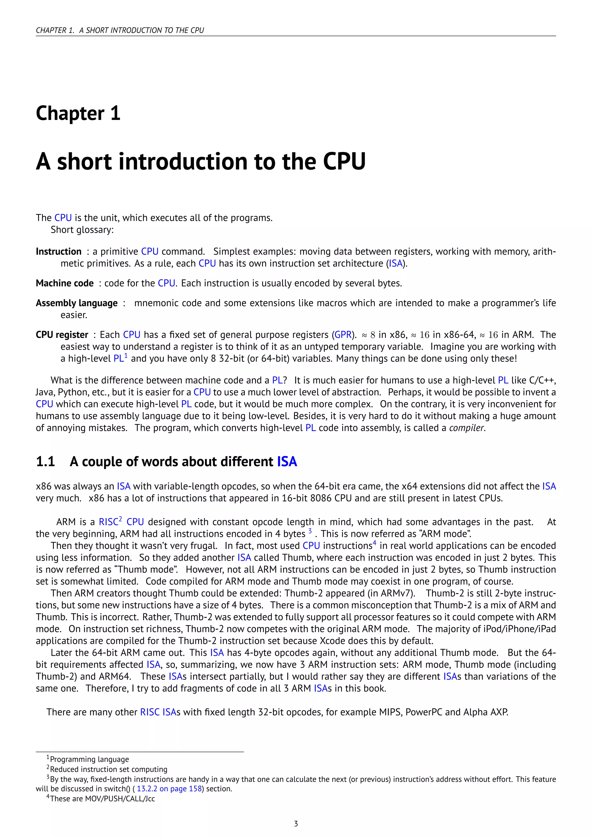 CHAPTER 1. A SHORT INTRODUCTION TO THE CPU
Chapter 1
A short introduction to the CPU
The CPU is the unit, which executes all of the programs.
Short glossary:
Instruction : a primitive CPU command. Simplest examples: moving data between registers, working with memory, arith-
metic primitives. As a rule, each CPU has its own instruction set architecture (ISA).
Machine code : code for the CPU. Each instruction is usually encoded by several bytes.
Assembly language : mnemonic code and some extensions like macros which are intended to make a programmer’s life
easier.
CPU register : Each CPU has a ﬁxed set of general purpose registers (GPR). ≈ 8 in x86, ≈ 16 in x86-64, ≈ 16 in ARM. The
easiest way to understand a register is to think of it as an untyped temporary variable. Imagine you are working with
a high-level PL1
and you have only 8 32-bit (or 64-bit) variables. Many things can be done using only these!
What is the difference between machine code and a PL? It is much easier for humans to use a high-level PL like C/C++,
Java, Python, etc., but it is easier for a CPU to use a much lower level of abstraction. Perhaps, it would be possible to invent a
CPU which can execute high-level PL code, but it would be much more complex. On the contrary, it is very inconvenient for
humans to use assembly language due to it being low-level. Besides, it is very hard to do it without making a huge amount
of annoying mistakes. The program, which converts high-level PL code into assembly, is called a compiler.
1.1 A couple of words about different ISA
x86 was always an ISA with variable-length opcodes, so when the 64-bit era came, the x64 extensions did not affect the ISA
very much. x86 has a lot of instructions that appeared in 16-bit 8086 CPU and are still present in latest CPUs.
ARM is a RISC2
CPU designed with constant opcode length in mind, which had some advantages in the past. At
the very beginning, ARM had all instructions encoded in 4 bytes 3
. This is now referred as “ARM mode”.
Then they thought it wasn’t very frugal. In fact, most used CPU instructions4
in real world applications can be encoded
using less information. So they added another ISA called Thumb, where each instruction was encoded in just 2 bytes. This
is now referred as “Thumb mode”. However, not all ARM instructions can be encoded in just 2 bytes, so Thumb instruction
set is somewhat limited. Code compiled for ARM mode and Thumb mode may coexist in one program, of course.
Then ARM creators thought Thumb could be extended: Thumb-2 appeared (in ARMv7). Thumb-2 is still 2-byte instruc-
tions, but some new instructions have a size of 4 bytes. There is a common misconception that Thumb-2 is a mix of ARM and
Thumb. This is incorrect. Rather, Thumb-2 was extended to fully support all processor features so it could compete with ARM
mode. On instruction set richness, Thumb-2 now competes with the original ARM mode. The majority of iPod/iPhone/iPad
applications are compiled for the Thumb-2 instruction set because Xcode does this by default.
Later the 64-bit ARM came out. This ISA has 4-byte opcodes again, without any additional Thumb mode. But the 64-
bit requirements affected ISA, so, summarizing, we now have 3 ARM instruction sets: ARM mode, Thumb mode (including
Thumb-2) and ARM64. These ISAs intersect partially, but I would rather say they are different ISAs than variations of the
same one. Therefore, I try to add fragments of code in all 3 ARM ISAs in this book.
There are many other RISC ISAs with ﬁxed length 32-bit opcodes, for example MIPS, PowerPC and Alpha AXP.
1Programming language
2Reduced instruction set computing
3By the way, ﬁxed-length instructions are handy in a way that one can calculate the next (or previous) instruction’s address without effort. This feature
will be discussed in switch() ( 13.2.2 on page 158) section.
4These are MOV/PUSH/CALL/Jcc
3
 