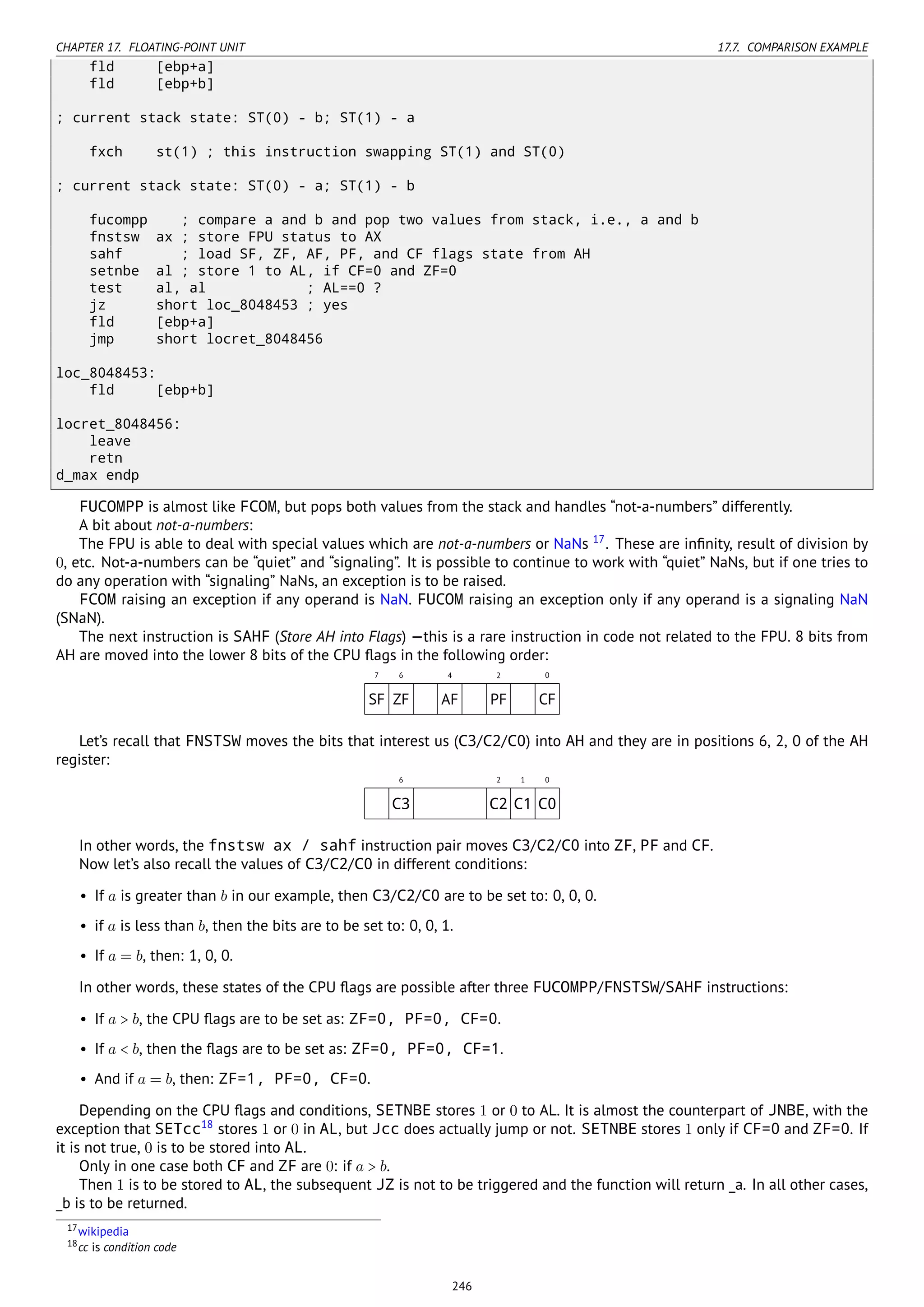 CHAPTER 17. FLOATING-POINT UNIT 17.7. COMPARISON EXAMPLE
fld [ebp+a]
fld [ebp+b]
; current stack state: ST(0) - b; ST(1) - a
fxch st(1) ; this instruction swapping ST(1) and ST(0)
; current stack state: ST(0) - a; ST(1) - b
fucompp ; compare a and b and pop two values from stack, i.e., a and b
fnstsw ax ; store FPU status to AX
sahf ; load SF, ZF, AF, PF, and CF flags state from AH
setnbe al ; store 1 to AL, if CF=0 and ZF=0
test al, al ; AL==0 ?
jz short loc_8048453 ; yes
fld [ebp+a]
jmp short locret_8048456
loc_8048453:
fld [ebp+b]
locret_8048456:
leave
retn
d_max endp
FUCOMPP is almost like FCOM, but pops both values from the stack and handles “not-a-numbers” differently.
A bit about not-a-numbers:
The FPU is able to deal with special values which are not-a-numbers or NaNs 17
. These are inﬁnity, result of division by
0, etc. Not-a-numbers can be “quiet” and “signaling”. It is possible to continue to work with “quiet” NaNs, but if one tries to
do any operation with “signaling” NaNs, an exception is to be raised.
FCOM raising an exception if any operand is NaN. FUCOM raising an exception only if any operand is a signaling NaN
(SNaN).
The next instruction is SAHF (Store AH into Flags) —this is a rare instruction in code not related to the FPU. 8 bits from
AH are moved into the lower 8 bits of the CPU ﬂags in the following order:
7 6 4 2 0
SF ZF AF PF CF
Let’s recall that FNSTSW moves the bits that interest us (C3/C2/C0) into AH and they are in positions 6, 2, 0 of the AH
register:
6 2 1 0
C3 C2 C1 C0
In other words, the fnstsw ax / sahf instruction pair moves C3/C2/C0 into ZF, PF and CF.
Now let’s also recall the values of C3/C2/C0 in different conditions:
• If a is greater than b in our example, then C3/C2/C0 are to be set to: 0, 0, 0.
• if a is less than b, then the bits are to be set to: 0, 0, 1.
• If a = b, then: 1, 0, 0.
In other words, these states of the CPU ﬂags are possible after three FUCOMPP/FNSTSW/SAHF instructions:
• If a > b, the CPU ﬂags are to be set as: ZF=0, PF=0, CF=0.
• If a < b, then the ﬂags are to be set as: ZF=0, PF=0, CF=1.
• And if a = b, then: ZF=1, PF=0, CF=0.
Depending on the CPU ﬂags and conditions, SETNBE stores 1 or 0 to AL. It is almost the counterpart of JNBE, with the
exception that SETcc18
stores 1 or 0 in AL, but Jcc does actually jump or not. SETNBE stores 1 only if CF=0 and ZF=0. If
it is not true, 0 is to be stored into AL.
Only in one case both CF and ZF are 0: if a > b.
Then 1 is to be stored to AL, the subsequent JZ is not to be triggered and the function will return _a. In all other cases,
_b is to be returned.
17wikipedia
18cc is condition code
246
 