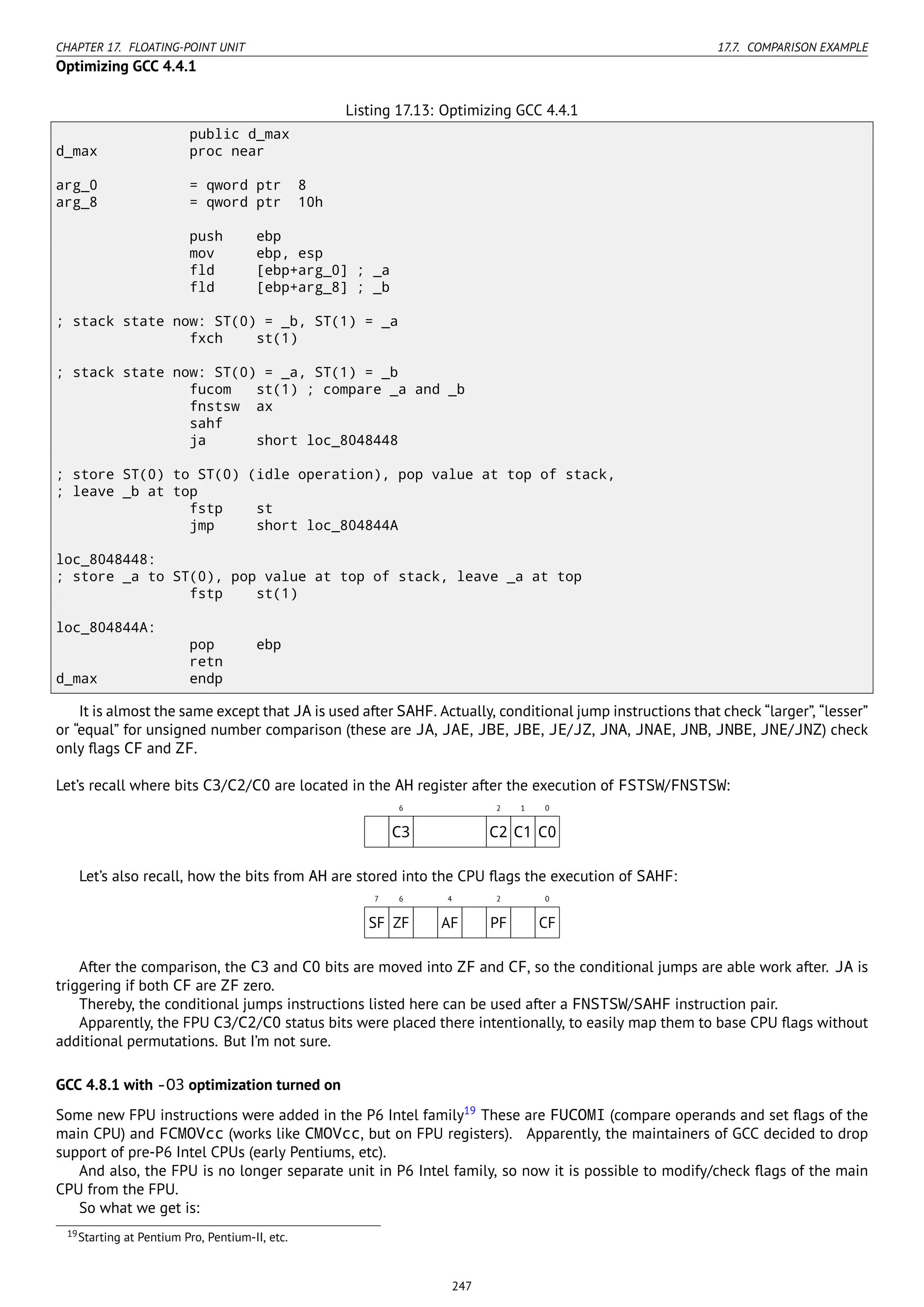 CHAPTER 17. FLOATING-POINT UNIT 17.7. COMPARISON EXAMPLE
Optimizing GCC 4.4.1
Listing 17.13: Optimizing GCC 4.4.1
public d_max
d_max proc near
arg_0 = qword ptr 8
arg_8 = qword ptr 10h
push ebp
mov ebp, esp
fld [ebp+arg_0] ; _a
fld [ebp+arg_8] ; _b
; stack state now: ST(0) = _b, ST(1) = _a
fxch st(1)
; stack state now: ST(0) = _a, ST(1) = _b
fucom st(1) ; compare _a and _b
fnstsw ax
sahf
ja short loc_8048448
; store ST(0) to ST(0) (idle operation), pop value at top of stack,
; leave _b at top
fstp st
jmp short loc_804844A
loc_8048448:
; store _a to ST(0), pop value at top of stack, leave _a at top
fstp st(1)
loc_804844A:
pop ebp
retn
d_max endp
It is almost the same except that JA is used after SAHF. Actually, conditional jump instructions that check “larger”, “lesser”
or “equal” for unsigned number comparison (these are JA, JAE, JBE, JBE, JE/JZ, JNA, JNAE, JNB, JNBE, JNE/JNZ) check
only ﬂags CF and ZF.
Let’s recall where bits C3/C2/C0 are located in the AH register after the execution of FSTSW/FNSTSW:
6 2 1 0
C3 C2 C1 C0
Let’s also recall, how the bits from AH are stored into the CPU ﬂags the execution of SAHF:
7 6 4 2 0
SF ZF AF PF CF
After the comparison, the C3 and C0 bits are moved into ZF and CF, so the conditional jumps are able work after. JA is
triggering if both CF are ZF zero.
Thereby, the conditional jumps instructions listed here can be used after a FNSTSW/SAHF instruction pair.
Apparently, the FPU C3/C2/C0 status bits were placed there intentionally, to easily map them to base CPU ﬂags without
additional permutations. But I’m not sure.
GCC 4.8.1 with -O3 optimization turned on
Some new FPU instructions were added in the P6 Intel family19
These are FUCOMI (compare operands and set ﬂags of the
main CPU) and FCMOVcc (works like CMOVcc, but on FPU registers). Apparently, the maintainers of GCC decided to drop
support of pre-P6 Intel CPUs (early Pentiums, etc).
And also, the FPU is no longer separate unit in P6 Intel family, so now it is possible to modify/check ﬂags of the main
CPU from the FPU.
So what we get is:
19Starting at Pentium Pro, Pentium-II, etc.
247
 