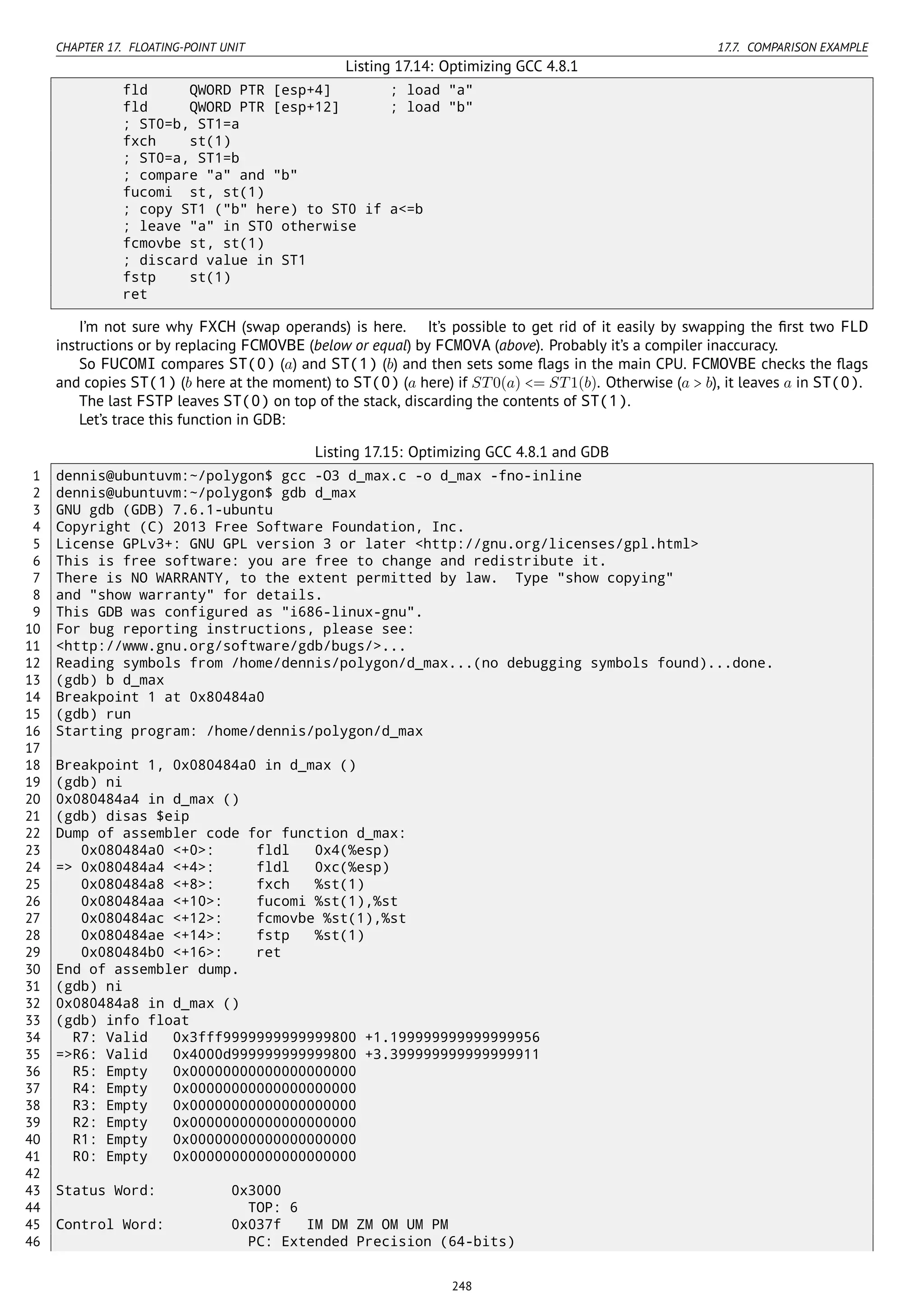 CHAPTER 17. FLOATING-POINT UNIT 17.7. COMPARISON EXAMPLE
Listing 17.14: Optimizing GCC 4.8.1
fld QWORD PTR [esp+4] ; load "a"
fld QWORD PTR [esp+12] ; load "b"
; ST0=b, ST1=a
fxch st(1)
; ST0=a, ST1=b
; compare "a" and "b"
fucomi st, st(1)
; copy ST1 ("b" here) to ST0 if a<=b
; leave "a" in ST0 otherwise
fcmovbe st, st(1)
; discard value in ST1
fstp st(1)
ret
I’m not sure why FXCH (swap operands) is here. It’s possible to get rid of it easily by swapping the ﬁrst two FLD
instructions or by replacing FCMOVBE (below or equal) by FCMOVA (above). Probably it’s a compiler inaccuracy.
So FUCOMI compares ST(0) (a) and ST(1) (b) and then sets some ﬂags in the main CPU. FCMOVBE checks the ﬂags
and copies ST(1) (b here at the moment) to ST(0) (a here) if ST0(a) <= ST1(b). Otherwise (a > b), it leaves a in ST(0).
The last FSTP leaves ST(0) on top of the stack, discarding the contents of ST(1).
Let’s trace this function in GDB:
Listing 17.15: Optimizing GCC 4.8.1 and GDB
1 dennis@ubuntuvm:~/polygon$ gcc -O3 d_max.c -o d_max -fno-inline
2 dennis@ubuntuvm:~/polygon$ gdb d_max
3 GNU gdb (GDB) 7.6.1-ubuntu
4 Copyright (C) 2013 Free Software Foundation, Inc.
5 License GPLv3+: GNU GPL version 3 or later <http://gnu.org/licenses/gpl.html>
6 This is free software: you are free to change and redistribute it.
7 There is NO WARRANTY, to the extent permitted by law. Type "show copying"
8 and "show warranty" for details.
9 This GDB was configured as "i686-linux-gnu".
10 For bug reporting instructions, please see:
11 <http://www.gnu.org/software/gdb/bugs/>...
12 Reading symbols from /home/dennis/polygon/d_max...(no debugging symbols found)...done.
13 (gdb) b d_max
14 Breakpoint 1 at 0x80484a0
15 (gdb) run
16 Starting program: /home/dennis/polygon/d_max
17
18 Breakpoint 1, 0x080484a0 in d_max ()
19 (gdb) ni
20 0x080484a4 in d_max ()
21 (gdb) disas $eip
22 Dump of assembler code for function d_max:
23 0x080484a0 <+0>: fldl 0x4(%esp)
24 => 0x080484a4 <+4>: fldl 0xc(%esp)
25 0x080484a8 <+8>: fxch %st(1)
26 0x080484aa <+10>: fucomi %st(1),%st
27 0x080484ac <+12>: fcmovbe %st(1),%st
28 0x080484ae <+14>: fstp %st(1)
29 0x080484b0 <+16>: ret
30 End of assembler dump.
31 (gdb) ni
32 0x080484a8 in d_max ()
33 (gdb) info float
34 R7: Valid 0x3fff9999999999999800 +1.199999999999999956
35 =>R6: Valid 0x4000d999999999999800 +3.399999999999999911
36 R5: Empty 0x00000000000000000000
37 R4: Empty 0x00000000000000000000
38 R3: Empty 0x00000000000000000000
39 R2: Empty 0x00000000000000000000
40 R1: Empty 0x00000000000000000000
41 R0: Empty 0x00000000000000000000
42
43 Status Word: 0x3000
44 TOP: 6
45 Control Word: 0x037f IM DM ZM OM UM PM
46 PC: Extended Precision (64-bits)
248
 