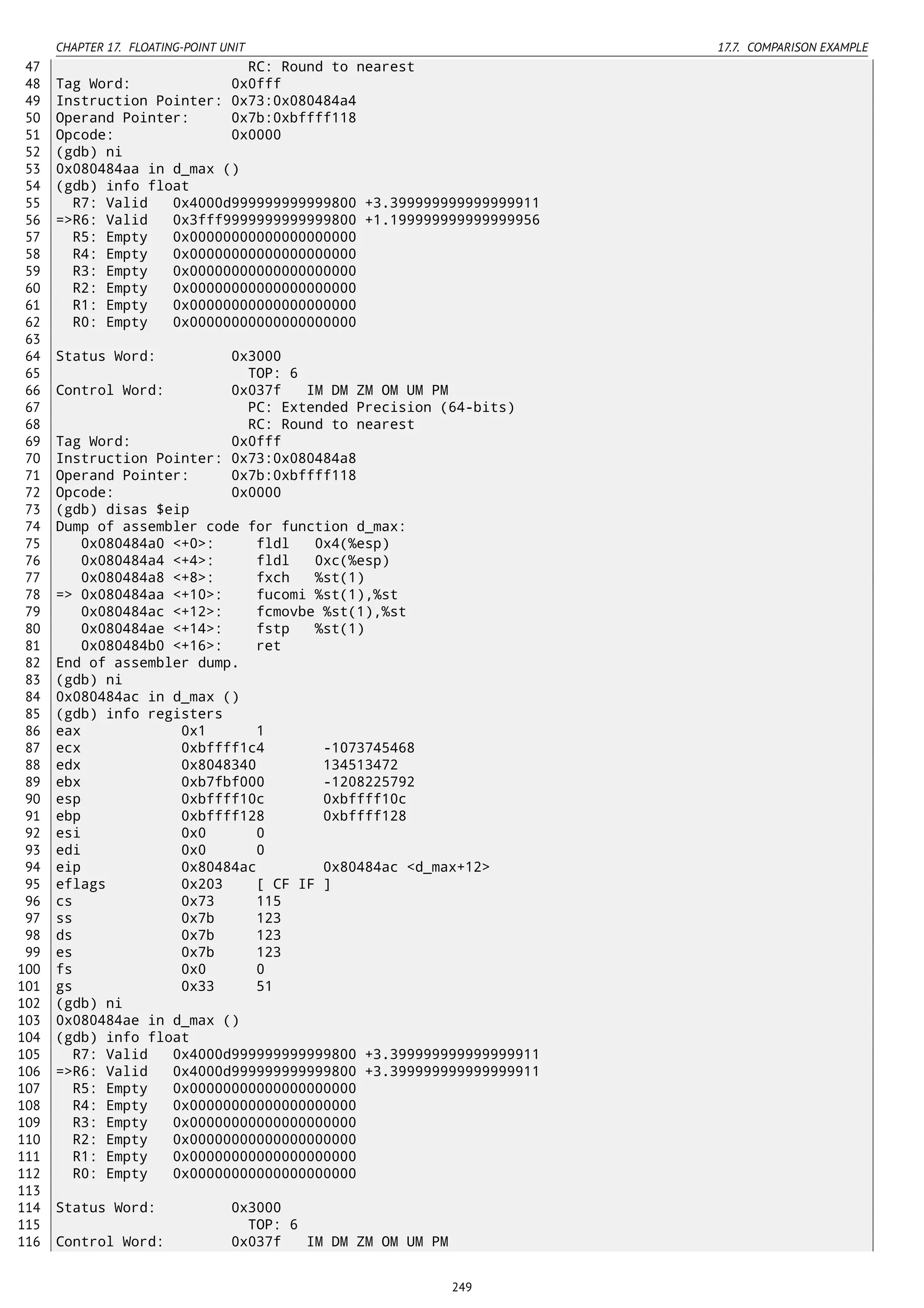 CHAPTER 17. FLOATING-POINT UNIT 17.7. COMPARISON EXAMPLE
47 RC: Round to nearest
48 Tag Word: 0x0fff
49 Instruction Pointer: 0x73:0x080484a4
50 Operand Pointer: 0x7b:0xbffff118
51 Opcode: 0x0000
52 (gdb) ni
53 0x080484aa in d_max ()
54 (gdb) info float
55 R7: Valid 0x4000d999999999999800 +3.399999999999999911
56 =>R6: Valid 0x3fff9999999999999800 +1.199999999999999956
57 R5: Empty 0x00000000000000000000
58 R4: Empty 0x00000000000000000000
59 R3: Empty 0x00000000000000000000
60 R2: Empty 0x00000000000000000000
61 R1: Empty 0x00000000000000000000
62 R0: Empty 0x00000000000000000000
63
64 Status Word: 0x3000
65 TOP: 6
66 Control Word: 0x037f IM DM ZM OM UM PM
67 PC: Extended Precision (64-bits)
68 RC: Round to nearest
69 Tag Word: 0x0fff
70 Instruction Pointer: 0x73:0x080484a8
71 Operand Pointer: 0x7b:0xbffff118
72 Opcode: 0x0000
73 (gdb) disas $eip
74 Dump of assembler code for function d_max:
75 0x080484a0 <+0>: fldl 0x4(%esp)
76 0x080484a4 <+4>: fldl 0xc(%esp)
77 0x080484a8 <+8>: fxch %st(1)
78 => 0x080484aa <+10>: fucomi %st(1),%st
79 0x080484ac <+12>: fcmovbe %st(1),%st
80 0x080484ae <+14>: fstp %st(1)
81 0x080484b0 <+16>: ret
82 End of assembler dump.
83 (gdb) ni
84 0x080484ac in d_max ()
85 (gdb) info registers
86 eax 0x1 1
87 ecx 0xbffff1c4 -1073745468
88 edx 0x8048340 134513472
89 ebx 0xb7fbf000 -1208225792
90 esp 0xbffff10c 0xbffff10c
91 ebp 0xbffff128 0xbffff128
92 esi 0x0 0
93 edi 0x0 0
94 eip 0x80484ac 0x80484ac <d_max+12>
95 eflags 0x203 [ CF IF ]
96 cs 0x73 115
97 ss 0x7b 123
98 ds 0x7b 123
99 es 0x7b 123
100 fs 0x0 0
101 gs 0x33 51
102 (gdb) ni
103 0x080484ae in d_max ()
104 (gdb) info float
105 R7: Valid 0x4000d999999999999800 +3.399999999999999911
106 =>R6: Valid 0x4000d999999999999800 +3.399999999999999911
107 R5: Empty 0x00000000000000000000
108 R4: Empty 0x00000000000000000000
109 R3: Empty 0x00000000000000000000
110 R2: Empty 0x00000000000000000000
111 R1: Empty 0x00000000000000000000
112 R0: Empty 0x00000000000000000000
113
114 Status Word: 0x3000
115 TOP: 6
116 Control Word: 0x037f IM DM ZM OM UM PM
249
 