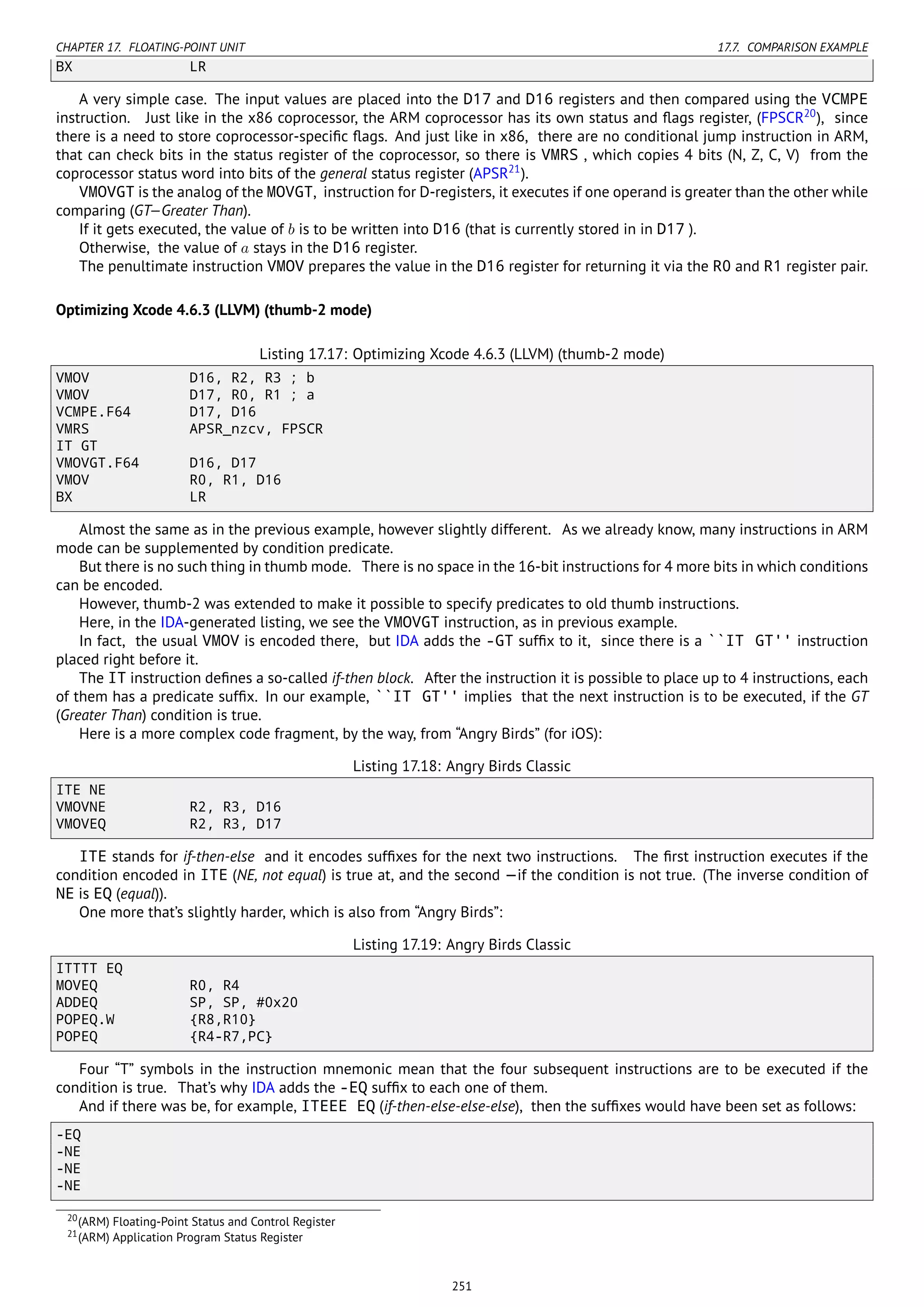 CHAPTER 17. FLOATING-POINT UNIT 17.7. COMPARISON EXAMPLE
BX LR
A very simple case. The input values are placed into the D17 and D16 registers and then compared using the VCMPE
instruction. Just like in the x86 coprocessor, the ARM coprocessor has its own status and ﬂags register, (FPSCR20
), since
there is a need to store coprocessor-speciﬁc ﬂags. And just like in x86, there are no conditional jump instruction in ARM,
that can check bits in the status register of the coprocessor, so there is VMRS , which copies 4 bits (N, Z, C, V) from the
coprocessor status word into bits of the general status register (APSR21
).
VMOVGT is the analog of the MOVGT, instruction for D-registers, it executes if one operand is greater than the other while
comparing (GT—Greater Than).
If it gets executed, the value of b is to be written into D16 (that is currently stored in in D17 ).
Otherwise, the value of a stays in the D16 register.
The penultimate instruction VMOV prepares the value in the D16 register for returning it via the R0 and R1 register pair.
Optimizing Xcode 4.6.3 (LLVM) (thumb-2 mode)
Listing 17.17: Optimizing Xcode 4.6.3 (LLVM) (thumb-2 mode)
VMOV D16, R2, R3 ; b
VMOV D17, R0, R1 ; a
VCMPE.F64 D17, D16
VMRS APSR_nzcv, FPSCR
IT GT
VMOVGT.F64 D16, D17
VMOV R0, R1, D16
BX LR
Almost the same as in the previous example, however slightly different. As we already know, many instructions in ARM
mode can be supplemented by condition predicate.
But there is no such thing in thumb mode. There is no space in the 16-bit instructions for 4 more bits in which conditions
can be encoded.
However, thumb-2 was extended to make it possible to specify predicates to old thumb instructions.
Here, in the IDA-generated listing, we see the VMOVGT instruction, as in previous example.
In fact, the usual VMOV is encoded there, but IDA adds the -GT sufﬁx to it, since there is a ``IT GT'' instruction
placed right before it.
The IT instruction deﬁnes a so-called if-then block. After the instruction it is possible to place up to 4 instructions, each
of them has a predicate sufﬁx. In our example, ``IT GT'' implies that the next instruction is to be executed, if the GT
(Greater Than) condition is true.
Here is a more complex code fragment, by the way, from “Angry Birds” (for iOS):
Listing 17.18: Angry Birds Classic
ITE NE
VMOVNE R2, R3, D16
VMOVEQ R2, R3, D17
ITE stands for if-then-else and it encodes sufﬁxes for the next two instructions. The ﬁrst instruction executes if the
condition encoded in ITE (NE, not equal) is true at, and the second —if the condition is not true. (The inverse condition of
NE is EQ (equal)).
One more that’s slightly harder, which is also from “Angry Birds”:
Listing 17.19: Angry Birds Classic
ITTTT EQ
MOVEQ R0, R4
ADDEQ SP, SP, #0x20
POPEQ.W {R8,R10}
POPEQ {R4-R7,PC}
Four “T” symbols in the instruction mnemonic mean that the four subsequent instructions are to be executed if the
condition is true. That’s why IDA adds the -EQ sufﬁx to each one of them.
And if there was be, for example, ITEEE EQ (if-then-else-else-else), then the sufﬁxes would have been set as follows:
-EQ
-NE
-NE
-NE
20(ARM) Floating-Point Status and Control Register
21(ARM) Application Program Status Register
251
 