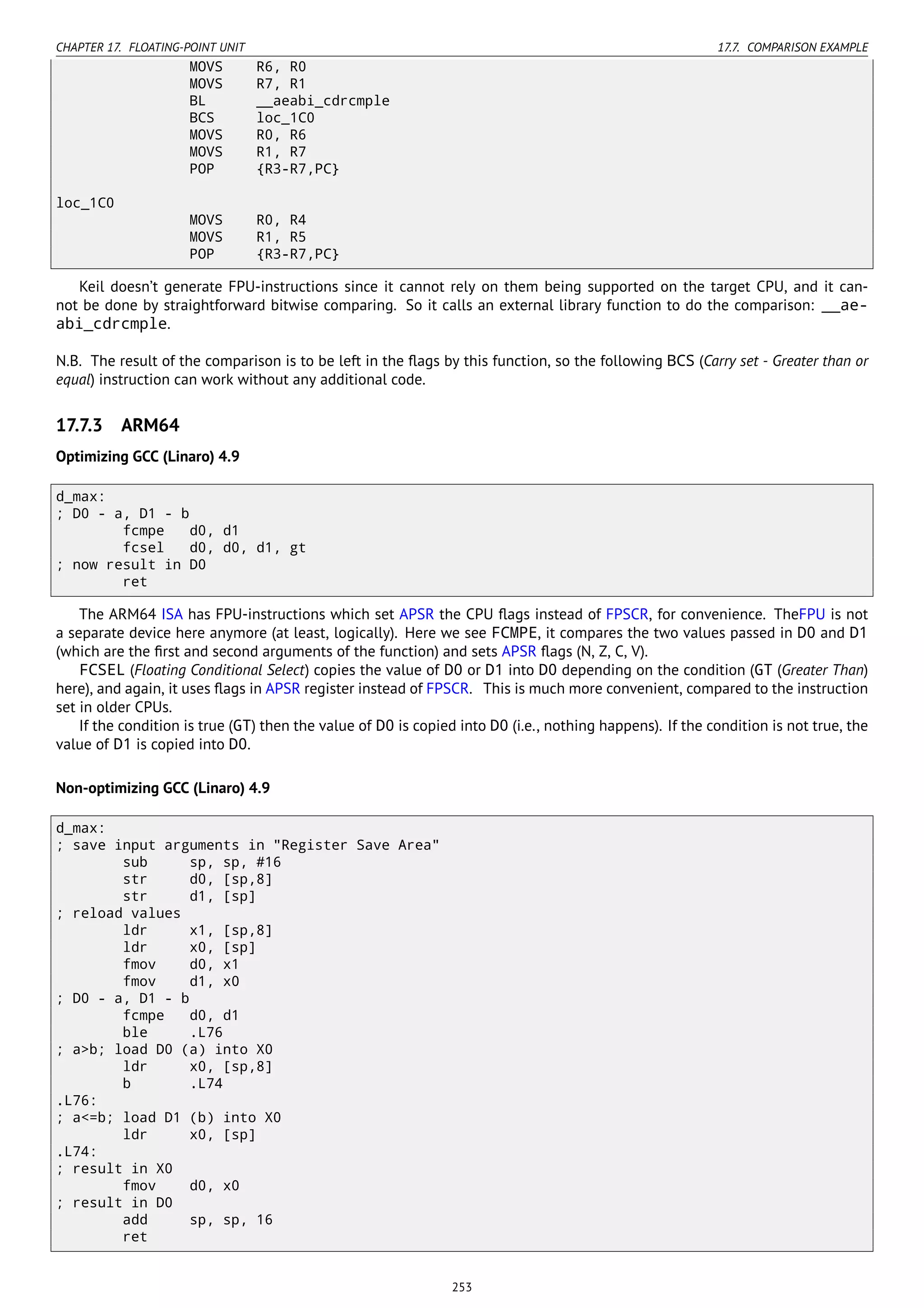 CHAPTER 17. FLOATING-POINT UNIT 17.7. COMPARISON EXAMPLE
MOVS R6, R0
MOVS R7, R1
BL __aeabi_cdrcmple
BCS loc_1C0
MOVS R0, R6
MOVS R1, R7
POP {R3-R7,PC}
loc_1C0
MOVS R0, R4
MOVS R1, R5
POP {R3-R7,PC}
Keil doesn’t generate FPU-instructions since it cannot rely on them being supported on the target CPU, and it can-
not be done by straightforward bitwise comparing. So it calls an external library function to do the comparison: __ae-
abi_cdrcmple.
N.B. The result of the comparison is to be left in the ﬂags by this function, so the following BCS (Carry set - Greater than or
equal) instruction can work without any additional code.
17.7.3 ARM64
Optimizing GCC (Linaro) 4.9
d_max:
; D0 - a, D1 - b
fcmpe d0, d1
fcsel d0, d0, d1, gt
; now result in D0
ret
The ARM64 ISA has FPU-instructions which set APSR the CPU ﬂags instead of FPSCR, for convenience. TheFPU is not
a separate device here anymore (at least, logically). Here we see FCMPE, it compares the two values passed in D0 and D1
(which are the ﬁrst and second arguments of the function) and sets APSR ﬂags (N, Z, C, V).
FCSEL (Floating Conditional Select) copies the value of D0 or D1 into D0 depending on the condition (GT (Greater Than)
here), and again, it uses ﬂags in APSR register instead of FPSCR. This is much more convenient, compared to the instruction
set in older CPUs.
If the condition is true (GT) then the value of D0 is copied into D0 (i.e., nothing happens). If the condition is not true, the
value of D1 is copied into D0.
Non-optimizing GCC (Linaro) 4.9
d_max:
; save input arguments in "Register Save Area"
sub sp, sp, #16
str d0, [sp,8]
str d1, [sp]
; reload values
ldr x1, [sp,8]
ldr x0, [sp]
fmov d0, x1
fmov d1, x0
; D0 - a, D1 - b
fcmpe d0, d1
ble .L76
; a>b; load D0 (a) into X0
ldr x0, [sp,8]
b .L74
.L76:
; a<=b; load D1 (b) into X0
ldr x0, [sp]
.L74:
; result in X0
fmov d0, x0
; result in D0
add sp, sp, 16
ret
253
 