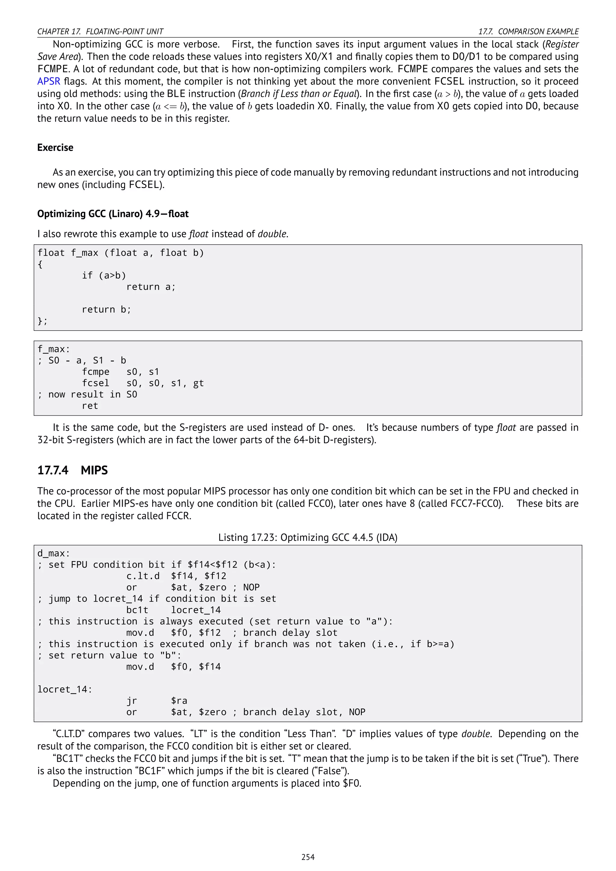 CHAPTER 17. FLOATING-POINT UNIT 17.7. COMPARISON EXAMPLE
Non-optimizing GCC is more verbose. First, the function saves its input argument values in the local stack (Register
Save Area). Then the code reloads these values into registers X0/X1 and ﬁnally copies them to D0/D1 to be compared using
FCMPE. A lot of redundant code, but that is how non-optimizing compilers work. FCMPE compares the values and sets the
APSR ﬂags. At this moment, the compiler is not thinking yet about the more convenient FCSEL instruction, so it proceed
using old methods: using the BLE instruction (Branch if Less than or Equal). In the ﬁrst case (a > b), the value of a gets loaded
into X0. In the other case (a <= b), the value of b gets loadedin X0. Finally, the value from X0 gets copied into D0, because
the return value needs to be in this register.
Exercise
As an exercise, you can try optimizing this piece of code manually by removing redundant instructions and not introducing
new ones (including FCSEL).
Optimizing GCC (Linaro) 4.9—ﬂoat
I also rewrote this example to use ﬂoat instead of double.
float f_max (float a, float b)
{
if (a>b)
return a;
return b;
};
f_max:
; S0 - a, S1 - b
fcmpe s0, s1
fcsel s0, s0, s1, gt
; now result in S0
ret
It is the same code, but the S-registers are used instead of D- ones. It’s because numbers of type ﬂoat are passed in
32-bit S-registers (which are in fact the lower parts of the 64-bit D-registers).
17.7.4 MIPS
The co-processor of the most popular MIPS processor has only one condition bit which can be set in the FPU and checked in
the CPU. Earlier MIPS-es have only one condition bit (called FCC0), later ones have 8 (called FCC7-FCC0). These bits are
located in the register called FCCR.
Listing 17.23: Optimizing GCC 4.4.5 (IDA)
d_max:
; set FPU condition bit if $f14<$f12 (b<a):
c.lt.d $f14, $f12
or $at, $zero ; NOP
; jump to locret_14 if condition bit is set
bc1t locret_14
; this instruction is always executed (set return value to "a"):
mov.d $f0, $f12 ; branch delay slot
; this instruction is executed only if branch was not taken (i.e., if b>=a)
; set return value to "b":
mov.d $f0, $f14
locret_14:
jr $ra
or $at, $zero ; branch delay slot, NOP
“C.LT.D” compares two values. “LT” is the condition “Less Than”. “D” implies values of type double. Depending on the
result of the comparison, the FCC0 condition bit is either set or cleared.
“BC1T” checks the FCC0 bit and jumps if the bit is set. “T” mean that the jump is to be taken if the bit is set (“True”). There
is also the instruction “BC1F” which jumps if the bit is cleared (“False”).
Depending on the jump, one of function arguments is placed into $F0.
254
 