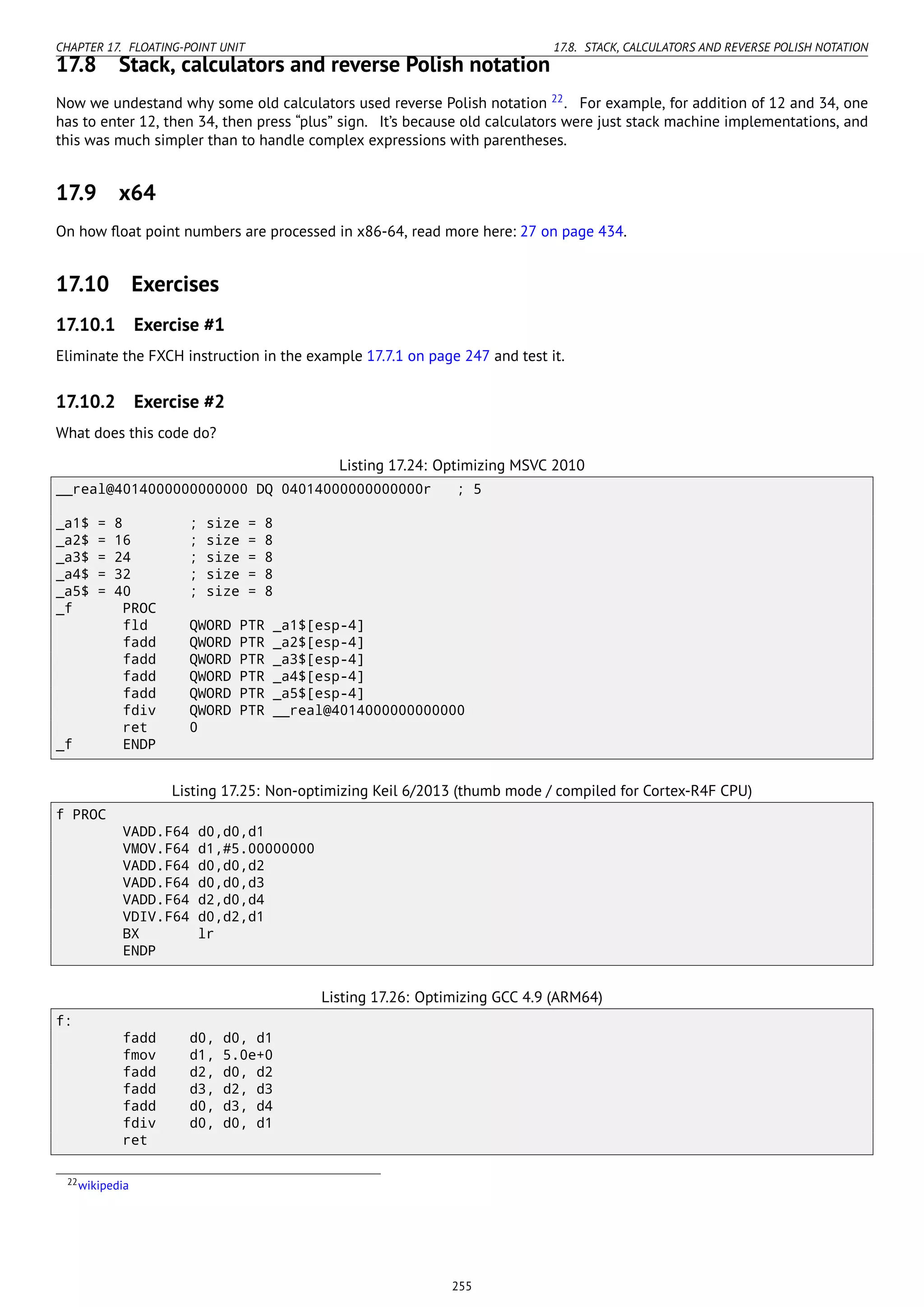CHAPTER 17. FLOATING-POINT UNIT 17.8. STACK, CALCULATORS AND REVERSE POLISH NOTATION
17.8 Stack, calculators and reverse Polish notation
Now we undestand why some old calculators used reverse Polish notation 22
. For example, for addition of 12 and 34, one
has to enter 12, then 34, then press “plus” sign. It’s because old calculators were just stack machine implementations, and
this was much simpler than to handle complex expressions with parentheses.
17.9 x64
On how ﬂoat point numbers are processed in x86-64, read more here: 27 on page 434.
17.10 Exercises
17.10.1 Exercise #1
Eliminate the FXCH instruction in the example 17.7.1 on page 247 and test it.
17.10.2 Exercise #2
What does this code do?
Listing 17.24: Optimizing MSVC 2010
__real@4014000000000000 DQ 04014000000000000r ; 5
_a1$ = 8 ; size = 8
_a2$ = 16 ; size = 8
_a3$ = 24 ; size = 8
_a4$ = 32 ; size = 8
_a5$ = 40 ; size = 8
_f PROC
fld QWORD PTR _a1$[esp-4]
fadd QWORD PTR _a2$[esp-4]
fadd QWORD PTR _a3$[esp-4]
fadd QWORD PTR _a4$[esp-4]
fadd QWORD PTR _a5$[esp-4]
fdiv QWORD PTR __real@4014000000000000
ret 0
_f ENDP
Listing 17.25: Non-optimizing Keil 6/2013 (thumb mode / compiled for Cortex-R4F CPU)
f PROC
VADD.F64 d0,d0,d1
VMOV.F64 d1,#5.00000000
VADD.F64 d0,d0,d2
VADD.F64 d0,d0,d3
VADD.F64 d2,d0,d4
VDIV.F64 d0,d2,d1
BX lr
ENDP
Listing 17.26: Optimizing GCC 4.9 (ARM64)
f:
fadd d0, d0, d1
fmov d1, 5.0e+0
fadd d2, d0, d2
fadd d3, d2, d3
fadd d0, d3, d4
fdiv d0, d0, d1
ret
22wikipedia
255
 