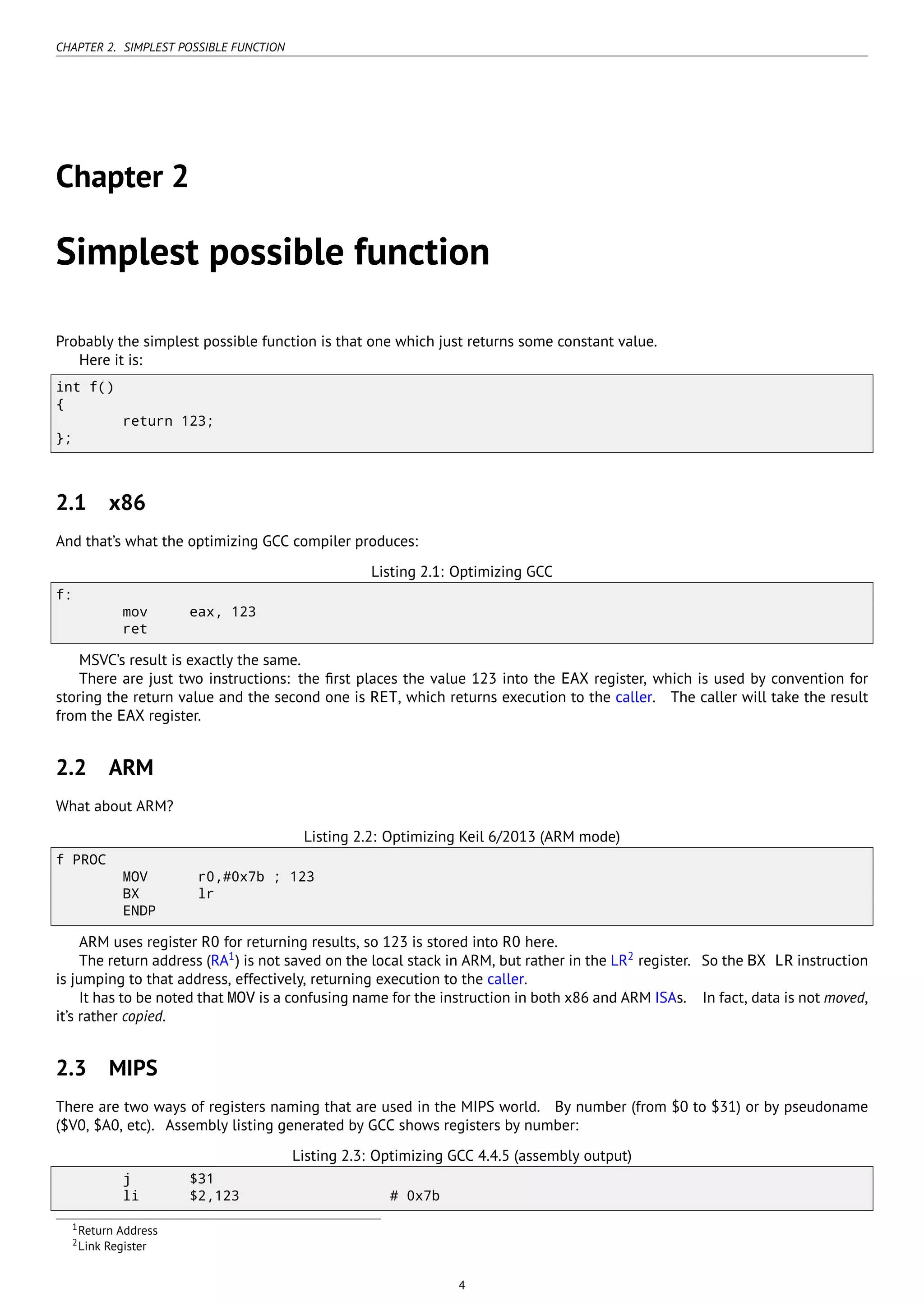 CHAPTER 2. SIMPLEST POSSIBLE FUNCTION
Chapter 2
Simplest possible function
Probably the simplest possible function is that one which just returns some constant value.
Here it is:
int f()
{
return 123;
};
2.1 x86
And that’s what the optimizing GCC compiler produces:
Listing 2.1: Optimizing GCC
f:
mov eax, 123
ret
MSVC’s result is exactly the same.
There are just two instructions: the ﬁrst places the value 123 into the EAX register, which is used by convention for
storing the return value and the second one is RET, which returns execution to the caller. The caller will take the result
from the EAX register.
2.2 ARM
What about ARM?
Listing 2.2: Optimizing Keil 6/2013 (ARM mode)
f PROC
MOV r0,#0x7b ; 123
BX lr
ENDP
ARM uses register R0 for returning results, so 123 is stored into R0 here.
The return address (RA1
) is not saved on the local stack in ARM, but rather in the LR2
register. So the BX LR instruction
is jumping to that address, effectively, returning execution to the caller.
It has to be noted that MOV is a confusing name for the instruction in both x86 and ARM ISAs. In fact, data is not moved,
it’s rather copied.
2.3 MIPS
There are two ways of registers naming that are used in the MIPS world. By number (from $0 to $31) or by pseudoname
($V0, $A0, etc). Assembly listing generated by GCC shows registers by number:
Listing 2.3: Optimizing GCC 4.4.5 (assembly output)
j $31
li $2,123 # 0x7b
1Return Address
2Link Register
4
 