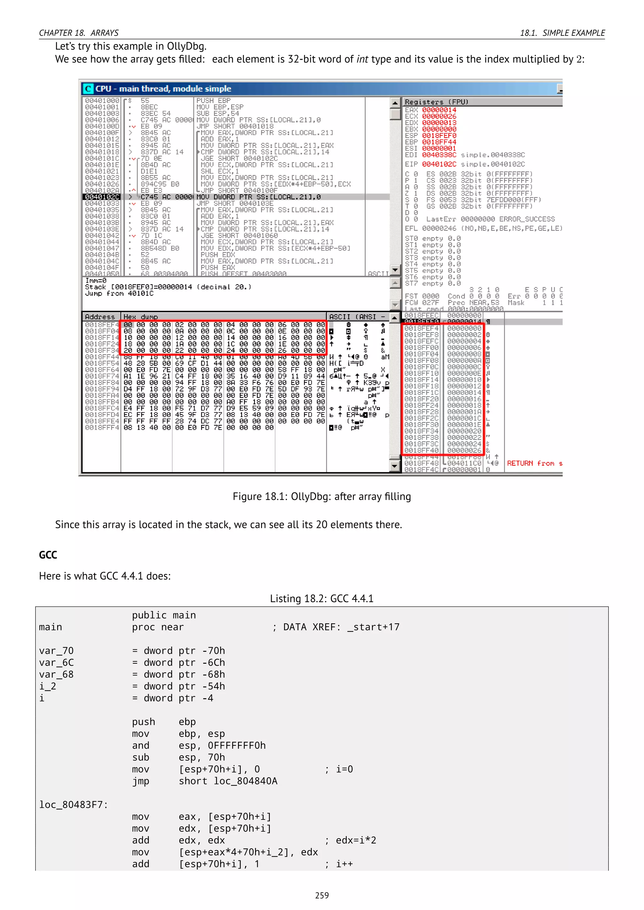 CHAPTER 18. ARRAYS 18.1. SIMPLE EXAMPLE
Let’s try this example in OllyDbg.
We see how the array gets ﬁlled: each element is 32-bit word of int type and its value is the index multiplied by 2:
Figure 18.1: OllyDbg: after array ﬁlling
Since this array is located in the stack, we can see all its 20 elements there.
GCC
Here is what GCC 4.4.1 does:
Listing 18.2: GCC 4.4.1
public main
main proc near ; DATA XREF: _start+17
var_70 = dword ptr -70h
var_6C = dword ptr -6Ch
var_68 = dword ptr -68h
i_2 = dword ptr -54h
i = dword ptr -4
push ebp
mov ebp, esp
and esp, 0FFFFFFF0h
sub esp, 70h
mov [esp+70h+i], 0 ; i=0
jmp short loc_804840A
loc_80483F7:
mov eax, [esp+70h+i]
mov edx, [esp+70h+i]
add edx, edx ; edx=i*2
mov [esp+eax*4+70h+i_2], edx
add [esp+70h+i], 1 ; i++
259
 