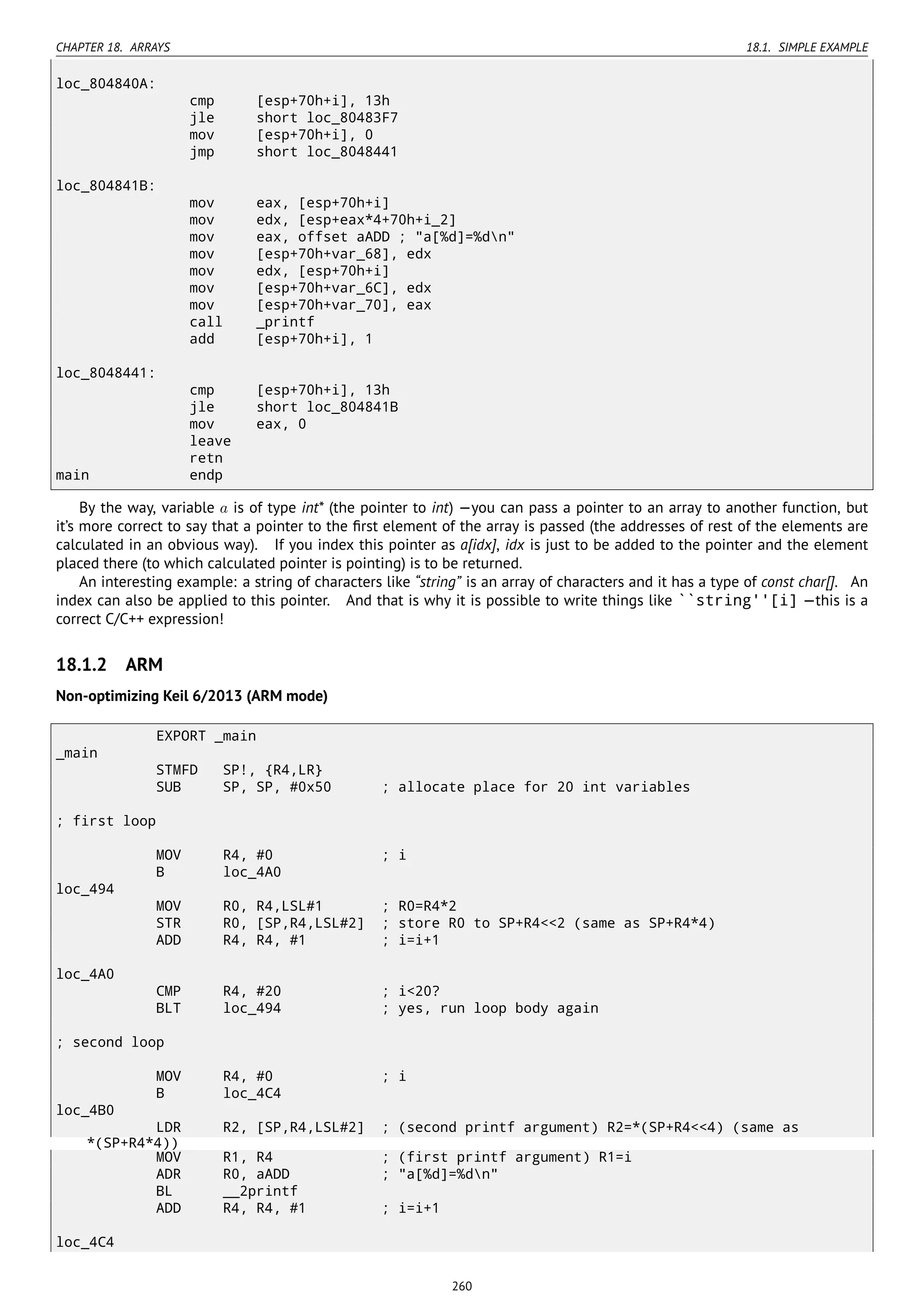 CHAPTER 18. ARRAYS 18.1. SIMPLE EXAMPLE
loc_804840A:
cmp [esp+70h+i], 13h
jle short loc_80483F7
mov [esp+70h+i], 0
jmp short loc_8048441
loc_804841B:
mov eax, [esp+70h+i]
mov edx, [esp+eax*4+70h+i_2]
mov eax, offset aADD ; "a[%d]=%dn"
mov [esp+70h+var_68], edx
mov edx, [esp+70h+i]
mov [esp+70h+var_6C], edx
mov [esp+70h+var_70], eax
call _printf
add [esp+70h+i], 1
loc_8048441:
cmp [esp+70h+i], 13h
jle short loc_804841B
mov eax, 0
leave
retn
main endp
By the way, variable a is of type int* (the pointer to int) —you can pass a pointer to an array to another function, but
it’s more correct to say that a pointer to the ﬁrst element of the array is passed (the addresses of rest of the elements are
calculated in an obvious way). If you index this pointer as a[idx], idx is just to be added to the pointer and the element
placed there (to which calculated pointer is pointing) is to be returned.
An interesting example: a string of characters like “string” is an array of characters and it has a type of const char[]. An
index can also be applied to this pointer. And that is why it is possible to write things like ``string''[i] —this is a
correct C/C++ expression!
18.1.2 ARM
Non-optimizing Keil 6/2013 (ARM mode)
EXPORT _main
_main
STMFD SP!, {R4,LR}
SUB SP, SP, #0x50 ; allocate place for 20 int variables
; first loop
MOV R4, #0 ; i
B loc_4A0
loc_494
MOV R0, R4,LSL#1 ; R0=R4*2
STR R0, [SP,R4,LSL#2] ; store R0 to SP+R4<<2 (same as SP+R4*4)
ADD R4, R4, #1 ; i=i+1
loc_4A0
CMP R4, #20 ; i<20?
BLT loc_494 ; yes, run loop body again
; second loop
MOV R4, #0 ; i
B loc_4C4
loc_4B0
LDR R2, [SP,R4,LSL#2] ; (second printf argument) R2=*(SP+R4<<4) (same as
*(SP+R4*4))
MOV R1, R4 ; (first printf argument) R1=i
ADR R0, aADD ; "a[%d]=%dn"
BL __2printf
ADD R4, R4, #1 ; i=i+1
loc_4C4
260
 