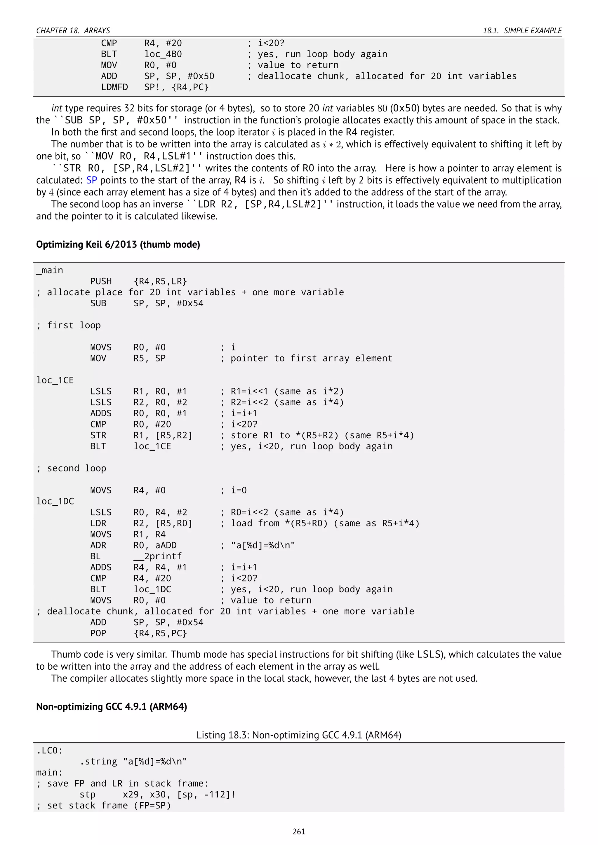 CHAPTER 18. ARRAYS 18.1. SIMPLE EXAMPLE
CMP R4, #20 ; i<20?
BLT loc_4B0 ; yes, run loop body again
MOV R0, #0 ; value to return
ADD SP, SP, #0x50 ; deallocate chunk, allocated for 20 int variables
LDMFD SP!, {R4,PC}
int type requires 32 bits for storage (or 4 bytes), so to store 20 int variables 80 (0x50) bytes are needed. So that is why
the ``SUB SP, SP, #0x50'' instruction in the function’s prologie allocates exactly this amount of space in the stack.
In both the ﬁrst and second loops, the loop iterator i is placed in the R4 register.
The number that is to be written into the array is calculated as i ∗ 2, which is effectively equivalent to shifting it left by
one bit, so ``MOV R0, R4,LSL#1'' instruction does this.
``STR R0, [SP,R4,LSL#2]'' writes the contents of R0 into the array. Here is how a pointer to array element is
calculated: SP points to the start of the array, R4 is i. So shifting i left by 2 bits is effectively equivalent to multiplication
by 4 (since each array element has a size of 4 bytes) and then it’s added to the address of the start of the array.
The second loop has an inverse ``LDR R2, [SP,R4,LSL#2]'' instruction, it loads the value we need from the array,
and the pointer to it is calculated likewise.
Optimizing Keil 6/2013 (thumb mode)
_main
PUSH {R4,R5,LR}
; allocate place for 20 int variables + one more variable
SUB SP, SP, #0x54
; first loop
MOVS R0, #0 ; i
MOV R5, SP ; pointer to first array element
loc_1CE
LSLS R1, R0, #1 ; R1=i<<1 (same as i*2)
LSLS R2, R0, #2 ; R2=i<<2 (same as i*4)
ADDS R0, R0, #1 ; i=i+1
CMP R0, #20 ; i<20?
STR R1, [R5,R2] ; store R1 to *(R5+R2) (same R5+i*4)
BLT loc_1CE ; yes, i<20, run loop body again
; second loop
MOVS R4, #0 ; i=0
loc_1DC
LSLS R0, R4, #2 ; R0=i<<2 (same as i*4)
LDR R2, [R5,R0] ; load from *(R5+R0) (same as R5+i*4)
MOVS R1, R4
ADR R0, aADD ; "a[%d]=%dn"
BL __2printf
ADDS R4, R4, #1 ; i=i+1
CMP R4, #20 ; i<20?
BLT loc_1DC ; yes, i<20, run loop body again
MOVS R0, #0 ; value to return
; deallocate chunk, allocated for 20 int variables + one more variable
ADD SP, SP, #0x54
POP {R4,R5,PC}
Thumb code is very similar. Thumb mode has special instructions for bit shifting (like LSLS), which calculates the value
to be written into the array and the address of each element in the array as well.
The compiler allocates slightly more space in the local stack, however, the last 4 bytes are not used.
Non-optimizing GCC 4.9.1 (ARM64)
Listing 18.3: Non-optimizing GCC 4.9.1 (ARM64)
.LC0:
.string "a[%d]=%dn"
main:
; save FP and LR in stack frame:
stp x29, x30, [sp, -112]!
; set stack frame (FP=SP)
261
 