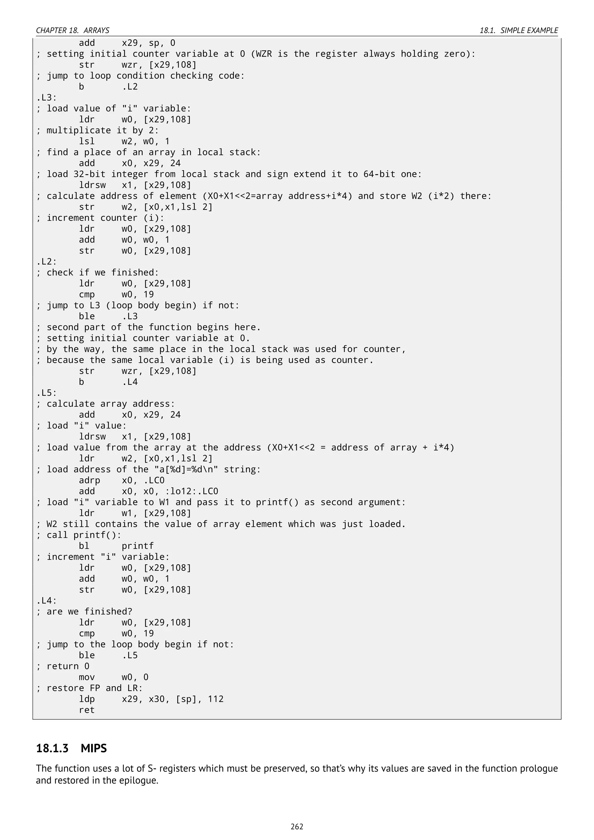 CHAPTER 18. ARRAYS 18.1. SIMPLE EXAMPLE
add x29, sp, 0
; setting initial counter variable at 0 (WZR is the register always holding zero):
str wzr, [x29,108]
; jump to loop condition checking code:
b .L2
.L3:
; load value of "i" variable:
ldr w0, [x29,108]
; multiplicate it by 2:
lsl w2, w0, 1
; find a place of an array in local stack:
add x0, x29, 24
; load 32-bit integer from local stack and sign extend it to 64-bit one:
ldrsw x1, [x29,108]
; calculate address of element (X0+X1<<2=array address+i*4) and store W2 (i*2) there:
str w2, [x0,x1,lsl 2]
; increment counter (i):
ldr w0, [x29,108]
add w0, w0, 1
str w0, [x29,108]
.L2:
; check if we finished:
ldr w0, [x29,108]
cmp w0, 19
; jump to L3 (loop body begin) if not:
ble .L3
; second part of the function begins here.
; setting initial counter variable at 0.
; by the way, the same place in the local stack was used for counter,
; because the same local variable (i) is being used as counter.
str wzr, [x29,108]
b .L4
.L5:
; calculate array address:
add x0, x29, 24
; load "i" value:
ldrsw x1, [x29,108]
; load value from the array at the address (X0+X1<<2 = address of array + i*4)
ldr w2, [x0,x1,lsl 2]
; load address of the "a[%d]=%dn" string:
adrp x0, .LC0
add x0, x0, :lo12:.LC0
; load "i" variable to W1 and pass it to printf() as second argument:
ldr w1, [x29,108]
; W2 still contains the value of array element which was just loaded.
; call printf():
bl printf
; increment "i" variable:
ldr w0, [x29,108]
add w0, w0, 1
str w0, [x29,108]
.L4:
; are we finished?
ldr w0, [x29,108]
cmp w0, 19
; jump to the loop body begin if not:
ble .L5
; return 0
mov w0, 0
; restore FP and LR:
ldp x29, x30, [sp], 112
ret
18.1.3 MIPS
The function uses a lot of S- registers which must be preserved, so that’s why its values are saved in the function prologue
and restored in the epilogue.
262
 